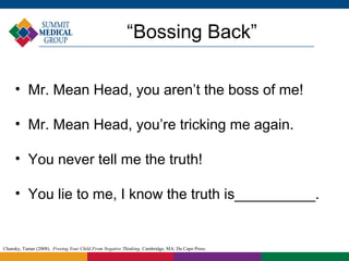 “Bossing Back”

     • Mr. Mean Head, you aren’t the boss of me!

     • Mr. Mean Head, you’re tricking me again.

     • You never tell me the truth!

     • You lie to me, I know the truth is__________.


Chansky, Tamar (2008). Freeing Your Child From Negative Thinking. Cambridge, MA: Da Capo Press.
 