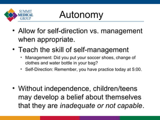 Autonomy
• Allow for self-direction vs. management
  when appropriate.
• Teach the skill of self-management
  
      Management: Did you put your soccer shoes, change of
      clothes and water bottle in your bag?
  
      Self-Direction: Remember, you have practice today at 5:00.



• Without independence, children/teens
  may develop a belief about themselves
  that they are inadequate or not capable.
 