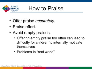 How to Praise

               • Offer praise accurately.
               • Praise effort.
               • Avoid empty praises.
                        
                             Offering empty praise too often can lead to
                             difficulty for children to internally motivate
                             themselves
                        
                             Problems in “real world”


Seligman, Martin (1995). The Optimistic Child. New York, NY: Harper Collins.
 