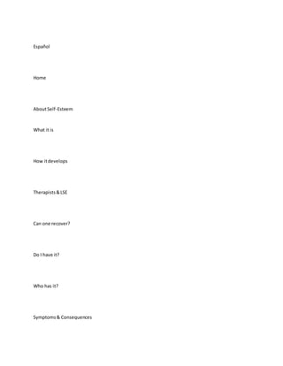 Español
Home
AboutSelf-Esteem
What it is
How itdevelops
Therapists&LSE
Can one recover?
Do I have it?
Who has it?
Symptoms& Consequences
 