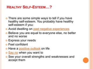 HEALTHY SELF-ESTEEM…?
 There are some simple ways to tell if you have
healthy self-esteem. You probably have healthy
self-esteem if you:
 Avoid dwelling on past negative experiences
 Believe you are equal to everyone else, no better
and no worse
 Express your needs
 Feel confident
 Have a positive outlook on life
 Say no when you want to
 See your overall strengths and weaknesses and
accept them
 