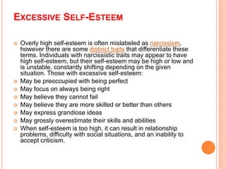 EXCESSIVE SELF-ESTEEM
 Overly high self-esteem is often mislabeled as narcissism,
however there are some distinct traits that differentiate these
terms. Individuals with narcissistic traits may appear to have
high self-esteem, but their self-esteem may be high or low and
is unstable, constantly shifting depending on the given
situation. Those with excessive self-esteem:
 May be preoccupied with being perfect
 May focus on always being right
 May believe they cannot fail
 May believe they are more skilled or better than others
 May express grandiose ideas
 May grossly overestimate their skills and abilities
 When self-esteem is too high, it can result in relationship
problems, difficulty with social situations, and an inability to
accept criticism.
 