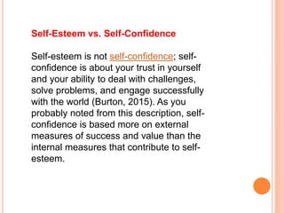 Self-Esteem vs. Self-Confidence
Self-esteem is not self-confidence; self-
confidence is about your trust in yourself
and your ability to deal with challenges,
solve problems, and engage successfully
with the world (Burton, 2015). As you
probably noted from this description, self-
confidence is based more on external
measures of success and value than the
internal measures that contribute to self-
esteem.
 