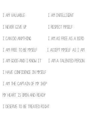 I am valuable

I am intelligent

I never give up

I respect myself

I can do anything

I am as free as a bird

I am free to be myself

I accept myself as I am

I am good and I know it

I am a talented person

I have confidence in myself
I am the captain of my ship
My heart is open and ready
I deserve to be treated right

 
