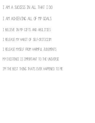 I am a success in all that I do
I am achieving all of my goals
I believe in my gifts and abilities
I release my habit of self-criticism
I release myself from harmful judgments 
My existence is important to the Universe
I'm the best thing that's ever happened to me

 