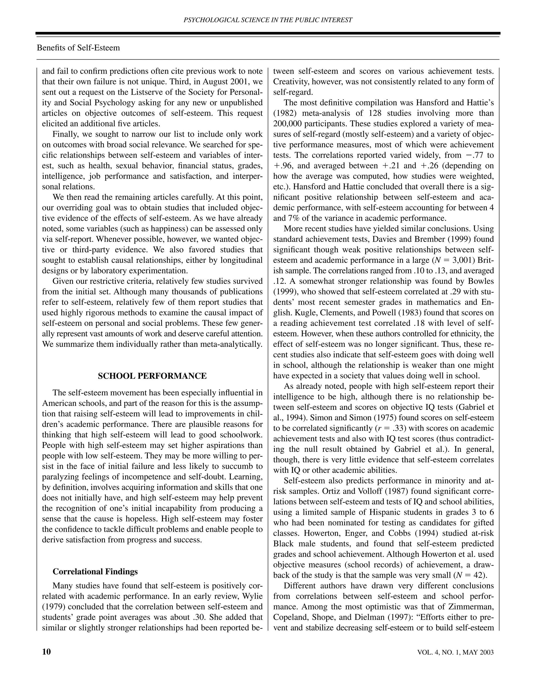 PSYCHOLOGICAL SCIENCE IN THE PUBLIC INTEREST



Beneﬁts of Self-Esteem

 and fail to conﬁrm predictions often cite previous work to note       tween self-esteem and scores on various achievement tests.
 that their own failure is not unique. Third, in August 2001, we       Creativity, however, was not consistently related to any form of
 sent out a request on the Listserve of the Society for Personal-      self-regard.
 ity and Social Psychology asking for any new or unpublished               The most deﬁnitive compilation was Hansford and Hattie’s
 articles on objective outcomes of self-esteem. This request           (1982) meta-analysis of 128 studies involving more than
 elicited an additional ﬁve articles.                                  200,000 participants. These studies explored a variety of mea-
     Finally, we sought to narrow our list to include only work        sures of self-regard (mostly self-esteem) and a variety of objec-
 on outcomes with broad social relevance. We searched for spe-         tive performance measures, most of which were achievement
 ciﬁc relationships between self-esteem and variables of inter-        tests. The correlations reported varied widely, from Ϫ.77 to
 est, such as health, sexual behavior, ﬁnancial status, grades,        ϩ.96, and averaged between ϩ.21 and ϩ.26 (depending on
 intelligence, job performance and satisfaction, and interper-         how the average was computed, how studies were weighted,
 sonal relations.                                                      etc.). Hansford and Hattie concluded that overall there is a sig-
     We then read the remaining articles carefully. At this point,     niﬁcant positive relationship between self-esteem and aca-
 our overriding goal was to obtain studies that included objec-        demic performance, with self-esteem accounting for between 4
 tive evidence of the effects of self-esteem. As we have already       and 7% of the variance in academic performance.
 noted, some variables (such as happiness) can be assessed only            More recent studies have yielded similar conclusions. Using
 via self-report. Whenever possible, however, we wanted objec-         standard achievement tests, Davies and Brember (1999) found
 tive or third-party evidence. We also favored studies that            signiﬁcant though weak positive relationships between self-
 sought to establish causal relationships, either by longitudinal      esteem and academic performance in a large (N ϭ 3,001) Brit-
 designs or by laboratory experimentation.                             ish sample. The correlations ranged from .10 to .13, and averaged
     Given our restrictive criteria, relatively few studies survived   .12. A somewhat stronger relationship was found by Bowles
 from the initial set. Although many thousands of publications         (1999), who showed that self-esteem correlated at .29 with stu-
 refer to self-esteem, relatively few of them report studies that      dents’ most recent semester grades in mathematics and En-
 used highly rigorous methods to examine the causal impact of          glish. Kugle, Clements, and Powell (1983) found that scores on
 self-esteem on personal and social problems. These few gener-         a reading achievement test correlated .18 with level of self-
 ally represent vast amounts of work and deserve careful attention.    esteem. However, when these authors controlled for ethnicity, the
 We summarize them individually rather than meta-analytically.         effect of self-esteem was no longer signiﬁcant. Thus, these re-
                                                                       cent studies also indicate that self-esteem goes with doing well
                                                                       in school, although the relationship is weaker than one might
                 SCHOOL PERFORMANCE                                    have expected in a society that values doing well in school.
                                                                           As already noted, people with high self-esteem report their
     The self-esteem movement has been especially inﬂuential in        intelligence to be high, although there is no relationship be-
 American schools, and part of the reason for this is the assump-      tween self-esteem and scores on objective IQ tests (Gabriel et
 tion that raising self-esteem will lead to improvements in chil-      al., 1994). Simon and Simon (1975) found scores on self-esteem
 dren’s academic performance. There are plausible reasons for          to be correlated signiﬁcantly (r ϭ .33) with scores on academic
 thinking that high self-esteem will lead to good schoolwork.          achievement tests and also with IQ test scores (thus contradict-
 People with high self-esteem may set higher aspirations than          ing the null result obtained by Gabriel et al.). In general,
 people with low self-esteem. They may be more willing to per-         though, there is very little evidence that self-esteem correlates
 sist in the face of initial failure and less likely to succumb to     with IQ or other academic abilities.
 paralyzing feelings of incompetence and self-doubt. Learning,             Self-esteem also predicts performance in minority and at-
 by deﬁnition, involves acquiring information and skills that one      risk samples. Ortiz and Volloff (1987) found signiﬁcant corre-
 does not initially have, and high self-esteem may help prevent        lations between self-esteem and tests of IQ and school abilities,
 the recognition of one’s initial incapability from producing a        using a limited sample of Hispanic students in grades 3 to 6
 sense that the cause is hopeless. High self-esteem may foster         who had been nominated for testing as candidates for gifted
 the conﬁdence to tackle difﬁcult problems and enable people to        classes. Howerton, Enger, and Cobbs (1994) studied at-risk
 derive satisfaction from progress and success.                        Black male students, and found that self-esteem predicted
                                                                       grades and school achievement. Although Howerton et al. used
                                                                       objective measures (school records) of achievement, a draw-
      Correlational Findings                                           back of the study is that the sample was very small (N ϭ 42).
    Many studies have found that self-esteem is positively cor-            Different authors have drawn very different conclusions
 related with academic performance. In an early review, Wylie          from correlations between self-esteem and school perfor-
 (1979) concluded that the correlation between self-esteem and         mance. Among the most optimistic was that of Zimmerman,
 students’ grade point averages was about .30. She added that          Copeland, Shope, and Dielman (1997): “Efforts either to pre-
 similar or slightly stronger relationships had been reported be-      vent and stabilize decreasing self-esteem or to build self-esteem

 10                                                                                                              VOL. 4, NO. 1, MAY 2003
 