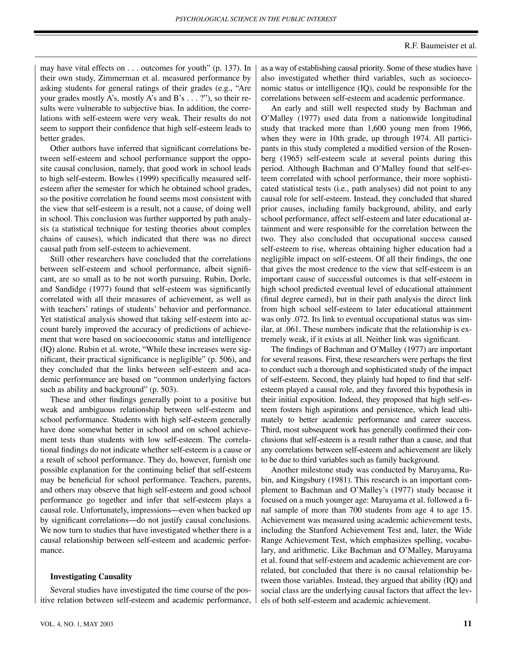 PSYCHOLOGICAL SCIENCE IN THE PUBLIC INTEREST



                                                                                                                   R.F. Baumeister et al.

may have vital effects on . . . outcomes for youth” (p. 137). In     as a way of establishing causal priority. Some of these studies have
their own study, Zimmerman et al. measured performance by            also investigated whether third variables, such as socioeco-
asking students for general ratings of their grades (e.g., “Are      nomic status or intelligence (IQ), could be responsible for the
your grades mostly A’s, mostly A’s and B’s . . . ?”), so their re-   correlations between self-esteem and academic performance.
sults were vulnerable to subjective bias. In addition, the corre-        An early and still well respected study by Bachman and
lations with self-esteem were very weak. Their results do not        O’Malley (1977) used data from a nationwide longitudinal
seem to support their conﬁdence that high self-esteem leads to       study that tracked more than 1,600 young men from 1966,
better grades.                                                       when they were in 10th grade, up through 1974. All partici-
    Other authors have inferred that signiﬁcant correlations be-     pants in this study completed a modiﬁed version of the Rosen-
tween self-esteem and school performance support the oppo-           berg (1965) self-esteem scale at several points during this
site causal conclusion, namely, that good work in school leads       period. Although Bachman and O’Malley found that self-es-
to high self-esteem. Bowles (1999) speciﬁcally measured self-        teem correlated with school performance, their more sophisti-
esteem after the semester for which he obtained school grades,       cated statistical tests (i.e., path analyses) did not point to any
so the positive correlation he found seems most consistent with      causal role for self-esteem. Instead, they concluded that shared
the view that self-esteem is a result, not a cause, of doing well    prior causes, including family background, ability, and early
in school. This conclusion was further supported by path analy-      school performance, affect self-esteem and later educational at-
sis (a statistical technique for testing theories about complex      tainment and were responsible for the correlation between the
chains of causes), which indicated that there was no direct          two. They also concluded that occupational success caused
causal path from self-esteem to achievement.                         self-esteem to rise, whereas obtaining higher education had a
    Still other researchers have concluded that the correlations     negligible impact on self-esteem. Of all their ﬁndings, the one
between self-esteem and school performance, albeit signiﬁ-           that gives the most credence to the view that self-esteem is an
cant, are so small as to be not worth pursuing. Rubin, Dorle,        important cause of successful outcomes is that self-esteem in
and Sandidge (1977) found that self-esteem was signiﬁcantly          high school predicted eventual level of educational attainment
correlated with all their measures of achievement, as well as        (ﬁnal degree earned), but in their path analysis the direct link
with teachers’ ratings of students’ behavior and performance.        from high school self-esteem to later educational attainment
Yet statistical analysis showed that taking self-esteem into ac-     was only .072. Its link to eventual occupational status was sim-
count barely improved the accuracy of predictions of achieve-        ilar, at .061. These numbers indicate that the relationship is ex-
ment that were based on socioeconomic status and intelligence        tremely weak, if it exists at all. Neither link was signiﬁcant.
(IQ) alone. Rubin et al. wrote, “While these increases were sig-         The ﬁndings of Bachman and O’Malley (1977) are important
niﬁcant, their practical signiﬁcance is negligible” (p. 506), and    for several reasons. First, these researchers were perhaps the ﬁrst
they concluded that the links between self-esteem and aca-           to conduct such a thorough and sophisticated study of the impact
demic performance are based on “common underlying factors            of self-esteem. Second, they plainly had hoped to ﬁnd that self-
such as ability and background” (p. 503).                            esteem played a causal role, and they favored this hypothesis in
    These and other ﬁndings generally point to a positive but        their initial exposition. Indeed, they proposed that high self-es-
weak and ambiguous relationship between self-esteem and              teem fosters high aspirations and persistence, which lead ulti-
school performance. Students with high self-esteem generally         mately to better academic performance and career success.
have done somewhat better in school and on school achieve-           Third, most subsequent work has generally conﬁrmed their con-
ment tests than students with low self-esteem. The correla-          clusions that self-esteem is a result rather than a cause, and that
tional ﬁndings do not indicate whether self-esteem is a cause or     any correlations between self-esteem and achievement are likely
a result of school performance. They do, however, furnish one        to be due to third variables such as family background.
possible explanation for the continuing belief that self-esteem          Another milestone study was conducted by Maruyama, Ru-
may be beneﬁcial for school performance. Teachers, parents,          bin, and Kingsbury (1981). This research is an important com-
and others may observe that high self-esteem and good school         plement to Bachman and O’Malley’s (1977) study because it
performance go together and infer that self-esteem plays a           focused on a much younger age: Maruyama et al. followed a ﬁ-
causal role. Unfortunately, impressions—even when backed up          nal sample of more than 700 students from age 4 to age 15.
by signiﬁcant correlations—do not justify causal conclusions.        Achievement was measured using academic achievement tests,
We now turn to studies that have investigated whether there is a     including the Stanford Achievement Test and, later, the Wide
causal relationship between self-esteem and academic perfor-         Range Achievement Test, which emphasizes spelling, vocabu-
mance.                                                               lary, and arithmetic. Like Bachman and O’Malley, Maruyama
                                                                     et al. found that self-esteem and academic achievement are cor-
                                                                     related, but concluded that there is no causal relationship be-
   Investigating Causality                                           tween those variables. Instead, they argued that ability (IQ) and
    Several studies have investigated the time course of the pos-    social class are the underlying causal factors that affect the lev-
itive relation between self-esteem and academic performance,         els of both self-esteem and academic achievement.

VOL. 4, NO. 1, MAY 2003                                                                                                               11
 