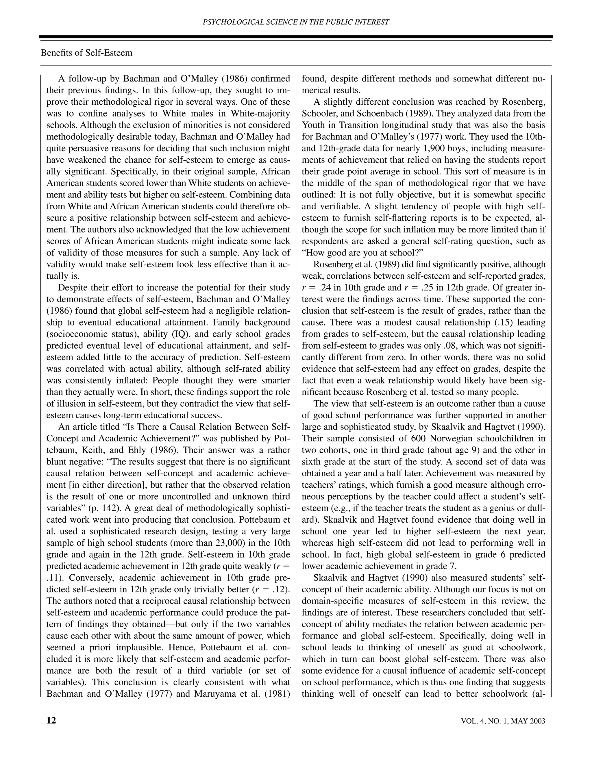 PSYCHOLOGICAL SCIENCE IN THE PUBLIC INTEREST



Beneﬁts of Self-Esteem

     A follow-up by Bachman and O’Malley (1986) conﬁrmed               found, despite different methods and somewhat different nu-
 their previous ﬁndings. In this follow-up, they sought to im-         merical results.
 prove their methodological rigor in several ways. One of these           A slightly different conclusion was reached by Rosenberg,
 was to conﬁne analyses to White males in White-majority               Schooler, and Schoenbach (1989). They analyzed data from the
 schools. Although the exclusion of minorities is not considered       Youth in Transition longitudinal study that was also the basis
 methodologically desirable today, Bachman and O’Malley had            for Bachman and O’Malley’s (1977) work. They used the 10th-
 quite persuasive reasons for deciding that such inclusion might       and 12th-grade data for nearly 1,900 boys, including measure-
 have weakened the chance for self-esteem to emerge as caus-           ments of achievement that relied on having the students report
 ally signiﬁcant. Speciﬁcally, in their original sample, African       their grade point average in school. This sort of measure is in
 American students scored lower than White students on achieve-        the middle of the span of methodological rigor that we have
 ment and ability tests but higher on self-esteem. Combining data      outlined: It is not fully objective, but it is somewhat speciﬁc
 from White and African American students could therefore ob-          and veriﬁable. A slight tendency of people with high self-
 scure a positive relationship between self-esteem and achieve-        esteem to furnish self-ﬂattering reports is to be expected, al-
 ment. The authors also acknowledged that the low achievement          though the scope for such inﬂation may be more limited than if
 scores of African American students might indicate some lack          respondents are asked a general self-rating question, such as
 of validity of those measures for such a sample. Any lack of          “How good are you at school?”
 validity would make self-esteem look less effective than it ac-          Rosenberg et al. (1989) did ﬁnd signiﬁcantly positive, although
 tually is.                                                            weak, correlations between self-esteem and self-reported grades,
     Despite their effort to increase the potential for their study    r ϭ .24 in 10th grade and r ϭ .25 in 12th grade. Of greater in-
 to demonstrate effects of self-esteem, Bachman and O’Malley           terest were the ﬁndings across time. These supported the con-
 (1986) found that global self-esteem had a negligible relation-       clusion that self-esteem is the result of grades, rather than the
 ship to eventual educational attainment. Family background            cause. There was a modest causal relationship (.15) leading
 (socioeconomic status), ability (IQ), and early school grades         from grades to self-esteem, but the causal relationship leading
 predicted eventual level of educational attainment, and self-         from self-esteem to grades was only .08, which was not signiﬁ-
 esteem added little to the accuracy of prediction. Self-esteem        cantly different from zero. In other words, there was no solid
 was correlated with actual ability, although self-rated ability       evidence that self-esteem had any effect on grades, despite the
 was consistently inﬂated: People thought they were smarter            fact that even a weak relationship would likely have been sig-
 than they actually were. In short, these ﬁndings support the role     niﬁcant because Rosenberg et al. tested so many people.
 of illusion in self-esteem, but they contradict the view that self-      The view that self-esteem is an outcome rather than a cause
 esteem causes long-term educational success.                          of good school performance was further supported in another
     An article titled “Is There a Causal Relation Between Self-       large and sophisticated study, by Skaalvik and Hagtvet (1990).
 Concept and Academic Achievement?” was published by Pot-              Their sample consisted of 600 Norwegian schoolchildren in
 tebaum, Keith, and Ehly (1986). Their answer was a rather             two cohorts, one in third grade (about age 9) and the other in
 blunt negative: “The results suggest that there is no signiﬁcant      sixth grade at the start of the study. A second set of data was
 causal relation between self-concept and academic achieve-            obtained a year and a half later. Achievement was measured by
 ment [in either direction], but rather that the observed relation     teachers’ ratings, which furnish a good measure although erro-
 is the result of one or more uncontrolled and unknown third           neous perceptions by the teacher could affect a student’s self-
 variables” (p. 142). A great deal of methodologically sophisti-       esteem (e.g., if the teacher treats the student as a genius or dull-
 cated work went into producing that conclusion. Pottebaum et          ard). Skaalvik and Hagtvet found evidence that doing well in
 al. used a sophisticated research design, testing a very large        school one year led to higher self-esteem the next year,
 sample of high school students (more than 23,000) in the 10th         whereas high self-esteem did not lead to performing well in
 grade and again in the 12th grade. Self-esteem in 10th grade          school. In fact, high global self-esteem in grade 6 predicted
 predicted academic achievement in 12th grade quite weakly (r ϭ        lower academic achievement in grade 7.
 .11). Conversely, academic achievement in 10th grade pre-                Skaalvik and Hagtvet (1990) also measured students’ self-
 dicted self-esteem in 12th grade only trivially better (r ϭ .12).     concept of their academic ability. Although our focus is not on
 The authors noted that a reciprocal causal relationship between       domain-speciﬁc measures of self-esteem in this review, the
 self-esteem and academic performance could produce the pat-           ﬁndings are of interest. These researchers concluded that self-
 tern of ﬁndings they obtained—but only if the two variables           concept of ability mediates the relation between academic per-
 cause each other with about the same amount of power, which           formance and global self-esteem. Speciﬁcally, doing well in
 seemed a priori implausible. Hence, Pottebaum et al. con-             school leads to thinking of oneself as good at schoolwork,
 cluded it is more likely that self-esteem and academic perfor-        which in turn can boost global self-esteem. There was also
 mance are both the result of a third variable (or set of              some evidence for a causal inﬂuence of academic self-concept
 variables). This conclusion is clearly consistent with what           on school performance, which is thus one ﬁnding that suggests
 Bachman and O’Malley (1977) and Maruyama et al. (1981)                thinking well of oneself can lead to better schoolwork (al-

 12                                                                                                                VOL. 4, NO. 1, MAY 2003
 