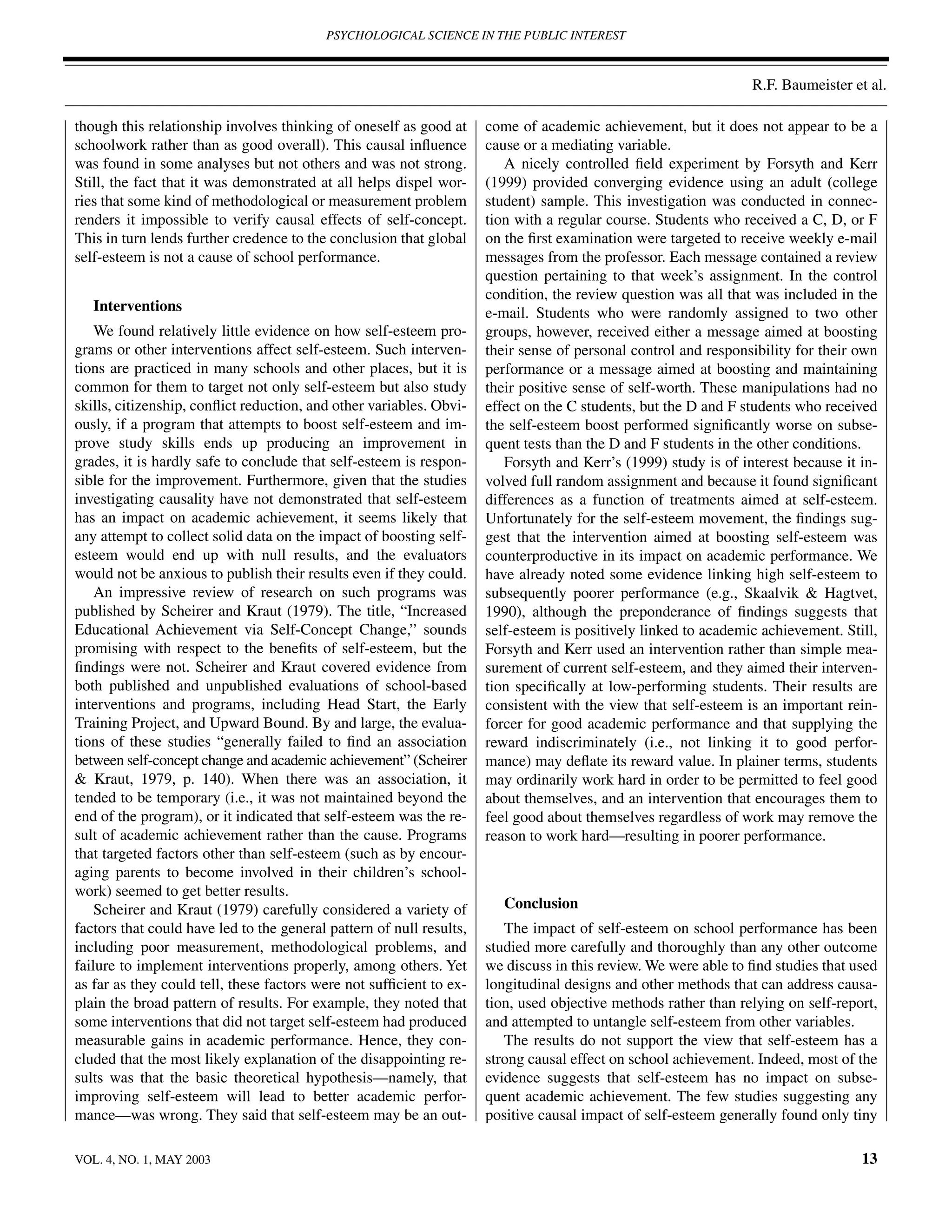 PSYCHOLOGICAL SCIENCE IN THE PUBLIC INTEREST



                                                                                                                 R.F. Baumeister et al.

though this relationship involves thinking of oneself as good at      come of academic achievement, but it does not appear to be a
schoolwork rather than as good overall). This causal inﬂuence         cause or a mediating variable.
was found in some analyses but not others and was not strong.            A nicely controlled ﬁeld experiment by Forsyth and Kerr
Still, the fact that it was demonstrated at all helps dispel wor-     (1999) provided converging evidence using an adult (college
ries that some kind of methodological or measurement problem          student) sample. This investigation was conducted in connec-
renders it impossible to verify causal effects of self-concept.       tion with a regular course. Students who received a C, D, or F
This in turn lends further credence to the conclusion that global     on the ﬁrst examination were targeted to receive weekly e-mail
self-esteem is not a cause of school performance.                     messages from the professor. Each message contained a review
                                                                      question pertaining to that week’s assignment. In the control
                                                                      condition, the review question was all that was included in the
   Interventions                                                      e-mail. Students who were randomly assigned to two other
    We found relatively little evidence on how self-esteem pro-       groups, however, received either a message aimed at boosting
grams or other interventions affect self-esteem. Such interven-       their sense of personal control and responsibility for their own
tions are practiced in many schools and other places, but it is       performance or a message aimed at boosting and maintaining
common for them to target not only self-esteem but also study         their positive sense of self-worth. These manipulations had no
skills, citizenship, conﬂict reduction, and other variables. Obvi-    effect on the C students, but the D and F students who received
ously, if a program that attempts to boost self-esteem and im-        the self-esteem boost performed signiﬁcantly worse on subse-
prove study skills ends up producing an improvement in                quent tests than the D and F students in the other conditions.
grades, it is hardly safe to conclude that self-esteem is respon-        Forsyth and Kerr’s (1999) study is of interest because it in-
sible for the improvement. Furthermore, given that the studies        volved full random assignment and because it found signiﬁcant
investigating causality have not demonstrated that self-esteem        differences as a function of treatments aimed at self-esteem.
has an impact on academic achievement, it seems likely that           Unfortunately for the self-esteem movement, the ﬁndings sug-
any attempt to collect solid data on the impact of boosting self-     gest that the intervention aimed at boosting self-esteem was
esteem would end up with null results, and the evaluators             counterproductive in its impact on academic performance. We
would not be anxious to publish their results even if they could.     have already noted some evidence linking high self-esteem to
    An impressive review of research on such programs was             subsequently poorer performance (e.g., Skaalvik & Hagtvet,
published by Scheirer and Kraut (1979). The title, “Increased         1990), although the preponderance of ﬁndings suggests that
Educational Achievement via Self-Concept Change,” sounds              self-esteem is positively linked to academic achievement. Still,
promising with respect to the beneﬁts of self-esteem, but the         Forsyth and Kerr used an intervention rather than simple mea-
ﬁndings were not. Scheirer and Kraut covered evidence from            surement of current self-esteem, and they aimed their interven-
both published and unpublished evaluations of school-based            tion speciﬁcally at low-performing students. Their results are
interventions and programs, including Head Start, the Early           consistent with the view that self-esteem is an important rein-
Training Project, and Upward Bound. By and large, the evalua-         forcer for good academic performance and that supplying the
tions of these studies “generally failed to ﬁnd an association        reward indiscriminately (i.e., not linking it to good perfor-
between self-concept change and academic achievement” (Scheirer       mance) may deﬂate its reward value. In plainer terms, students
& Kraut, 1979, p. 140). When there was an association, it             may ordinarily work hard in order to be permitted to feel good
tended to be temporary (i.e., it was not maintained beyond the        about themselves, and an intervention that encourages them to
end of the program), or it indicated that self-esteem was the re-     feel good about themselves regardless of work may remove the
sult of academic achievement rather than the cause. Programs          reason to work hard—resulting in poorer performance.
that targeted factors other than self-esteem (such as by encour-
aging parents to become involved in their children’s school-
work) seemed to get better results.
    Scheirer and Kraut (1979) carefully considered a variety of          Conclusion
factors that could have led to the general pattern of null results,      The impact of self-esteem on school performance has been
including poor measurement, methodological problems, and              studied more carefully and thoroughly than any other outcome
failure to implement interventions properly, among others. Yet        we discuss in this review. We were able to ﬁnd studies that used
as far as they could tell, these factors were not sufﬁcient to ex-    longitudinal designs and other methods that can address causa-
plain the broad pattern of results. For example, they noted that      tion, used objective methods rather than relying on self-report,
some interventions that did not target self-esteem had produced       and attempted to untangle self-esteem from other variables.
measurable gains in academic performance. Hence, they con-               The results do not support the view that self-esteem has a
cluded that the most likely explanation of the disappointing re-      strong causal effect on school achievement. Indeed, most of the
sults was that the basic theoretical hypothesis—namely, that          evidence suggests that self-esteem has no impact on subse-
improving self-esteem will lead to better academic perfor-            quent academic achievement. The few studies suggesting any
mance—was wrong. They said that self-esteem may be an out-            positive causal impact of self-esteem generally found only tiny

VOL. 4, NO. 1, MAY 2003                                                                                                            13
 