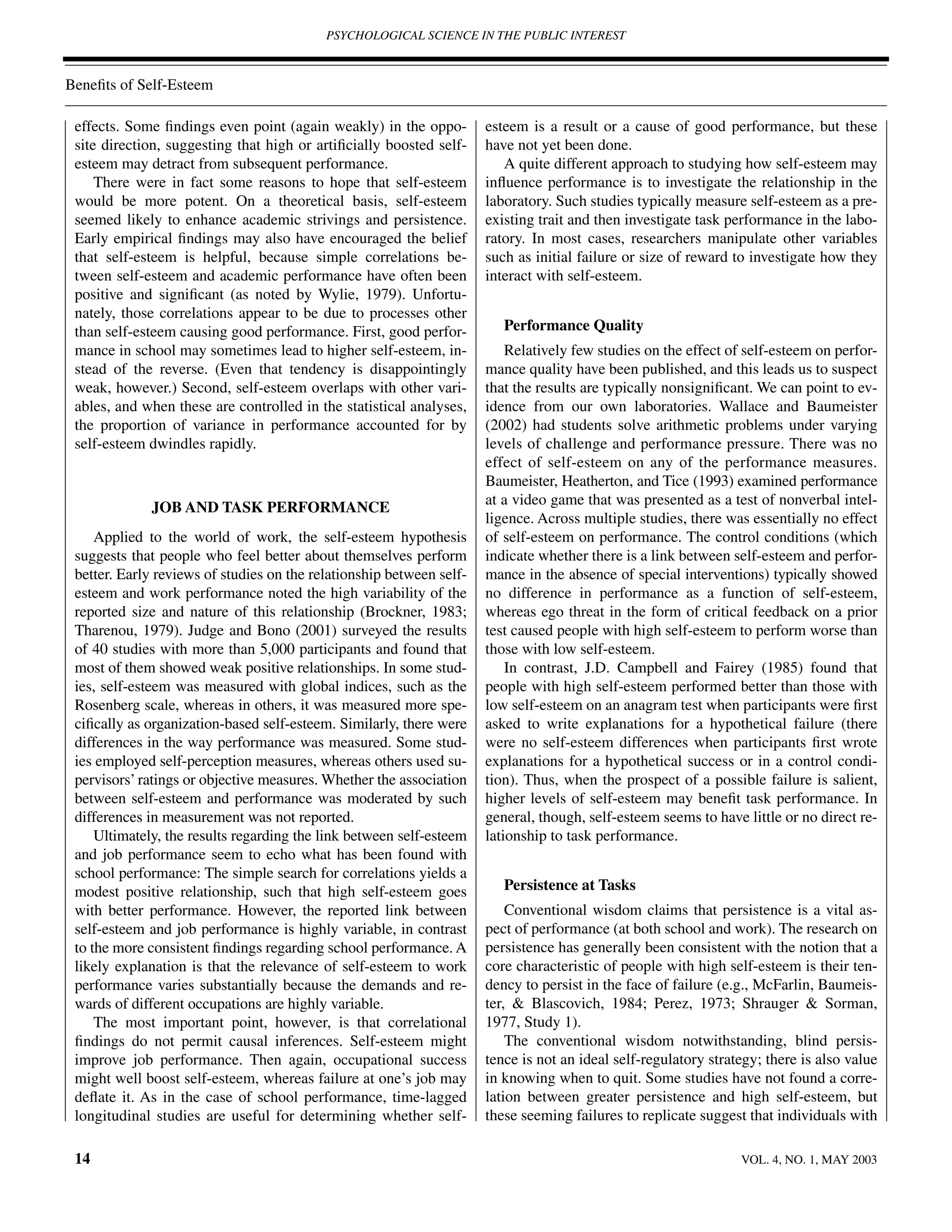 PSYCHOLOGICAL SCIENCE IN THE PUBLIC INTEREST



Beneﬁts of Self-Esteem

 effects. Some ﬁndings even point (again weakly) in the oppo-         esteem is a result or a cause of good performance, but these
 site direction, suggesting that high or artiﬁcially boosted self-    have not yet been done.
 esteem may detract from subsequent performance.                         A quite different approach to studying how self-esteem may
     There were in fact some reasons to hope that self-esteem         inﬂuence performance is to investigate the relationship in the
 would be more potent. On a theoretical basis, self-esteem            laboratory. Such studies typically measure self-esteem as a pre-
 seemed likely to enhance academic strivings and persistence.         existing trait and then investigate task performance in the labo-
 Early empirical ﬁndings may also have encouraged the belief          ratory. In most cases, researchers manipulate other variables
 that self-esteem is helpful, because simple correlations be-         such as initial failure or size of reward to investigate how they
 tween self-esteem and academic performance have often been           interact with self-esteem.
 positive and signiﬁcant (as noted by Wylie, 1979). Unfortu-
 nately, those correlations appear to be due to processes other
 than self-esteem causing good performance. First, good perfor-          Performance Quality
 mance in school may sometimes lead to higher self-esteem, in-            Relatively few studies on the effect of self-esteem on perfor-
 stead of the reverse. (Even that tendency is disappointingly         mance quality have been published, and this leads us to suspect
 weak, however.) Second, self-esteem overlaps with other vari-        that the results are typically nonsigniﬁcant. We can point to ev-
 ables, and when these are controlled in the statistical analyses,    idence from our own laboratories. Wallace and Baumeister
 the proportion of variance in performance accounted for by           (2002) had students solve arithmetic problems under varying
 self-esteem dwindles rapidly.                                        levels of challenge and performance pressure. There was no
                                                                      effect of self-esteem on any of the performance measures.
                                                                      Baumeister, Heatherton, and Tice (1993) examined performance
                                                                      at a video game that was presented as a test of nonverbal intel-
             JOB AND TASK PERFORMANCE
                                                                      ligence. Across multiple studies, there was essentially no effect
     Applied to the world of work, the self-esteem hypothesis         of self-esteem on performance. The control conditions (which
 suggests that people who feel better about themselves perform        indicate whether there is a link between self-esteem and perfor-
 better. Early reviews of studies on the relationship between self-   mance in the absence of special interventions) typically showed
 esteem and work performance noted the high variability of the        no difference in performance as a function of self-esteem,
 reported size and nature of this relationship (Brockner, 1983;       whereas ego threat in the form of critical feedback on a prior
 Tharenou, 1979). Judge and Bono (2001) surveyed the results          test caused people with high self-esteem to perform worse than
 of 40 studies with more than 5,000 participants and found that       those with low self-esteem.
 most of them showed weak positive relationships. In some stud-           In contrast, J.D. Campbell and Fairey (1985) found that
 ies, self-esteem was measured with global indices, such as the       people with high self-esteem performed better than those with
 Rosenberg scale, whereas in others, it was measured more spe-        low self-esteem on an anagram test when participants were ﬁrst
 ciﬁcally as organization-based self-esteem. Similarly, there were    asked to write explanations for a hypothetical failure (there
 differences in the way performance was measured. Some stud-          were no self-esteem differences when participants ﬁrst wrote
 ies employed self-perception measures, whereas others used su-       explanations for a hypothetical success or in a control condi-
 pervisors’ ratings or objective measures. Whether the association    tion). Thus, when the prospect of a possible failure is salient,
 between self-esteem and performance was moderated by such            higher levels of self-esteem may beneﬁt task performance. In
 differences in measurement was not reported.                         general, though, self-esteem seems to have little or no direct re-
     Ultimately, the results regarding the link between self-esteem   lationship to task performance.
 and job performance seem to echo what has been found with
 school performance: The simple search for correlations yields a
 modest positive relationship, such that high self-esteem goes           Persistence at Tasks
 with better performance. However, the reported link between              Conventional wisdom claims that persistence is a vital as-
 self-esteem and job performance is highly variable, in contrast      pect of performance (at both school and work). The research on
 to the more consistent ﬁndings regarding school performance. A       persistence has generally been consistent with the notion that a
 likely explanation is that the relevance of self-esteem to work      core characteristic of people with high self-esteem is their ten-
 performance varies substantially because the demands and re-         dency to persist in the face of failure (e.g., McFarlin, Baumeis-
 wards of different occupations are highly variable.                  ter, & Blascovich, 1984; Perez, 1973; Shrauger & Sorman,
     The most important point, however, is that correlational         1977, Study 1).
 ﬁndings do not permit causal inferences. Self-esteem might               The conventional wisdom notwithstanding, blind persis-
 improve job performance. Then again, occupational success            tence is not an ideal self-regulatory strategy; there is also value
 might well boost self-esteem, whereas failure at one’s job may       in knowing when to quit. Some studies have not found a corre-
 deﬂate it. As in the case of school performance, time-lagged         lation between greater persistence and high self-esteem, but
 longitudinal studies are useful for determining whether self-        these seeming failures to replicate suggest that individuals with

 14                                                                                                              VOL. 4, NO. 1, MAY 2003
 