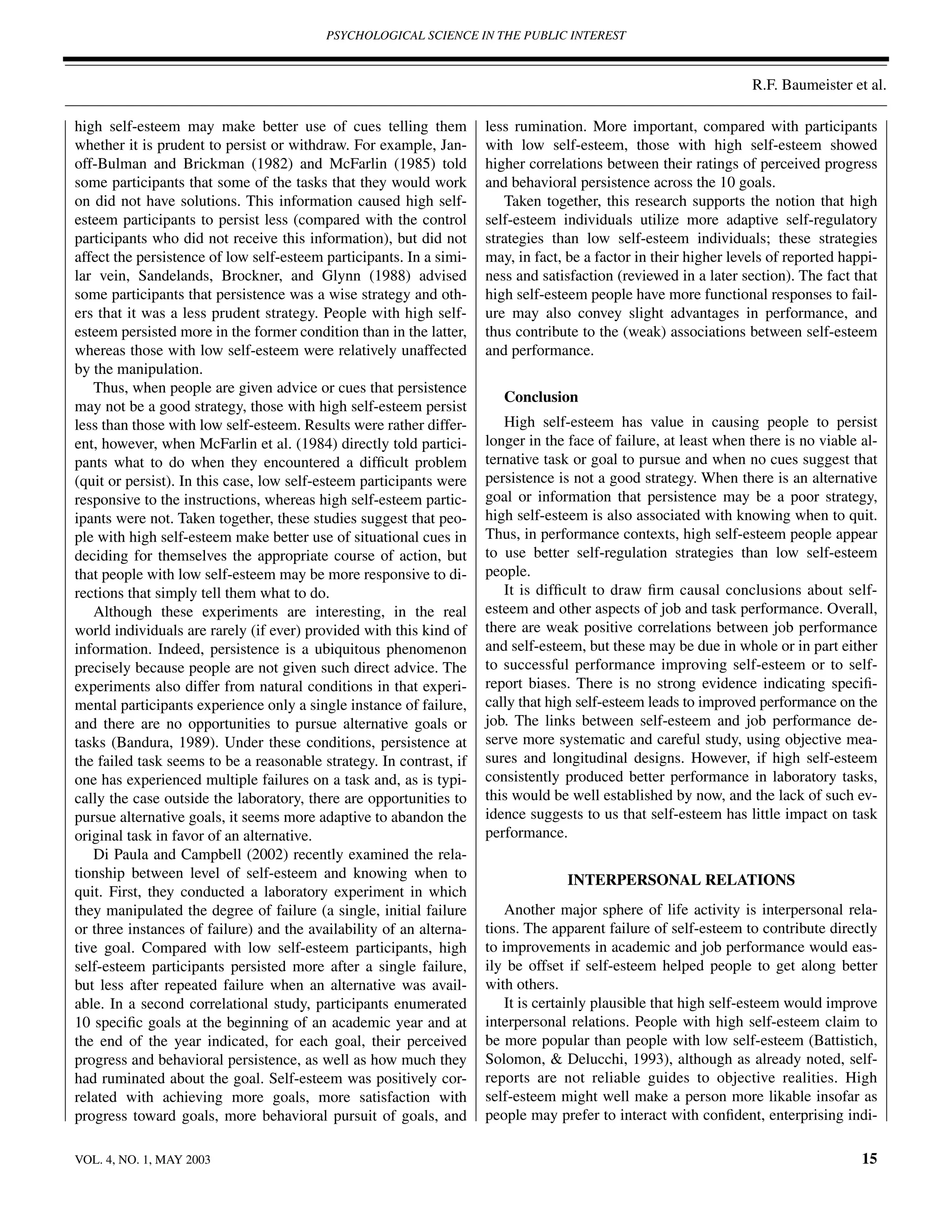 PSYCHOLOGICAL SCIENCE IN THE PUBLIC INTEREST



                                                                                                                  R.F. Baumeister et al.

high self-esteem may make better use of cues telling them            less rumination. More important, compared with participants
whether it is prudent to persist or withdraw. For example, Jan-      with low self-esteem, those with high self-esteem showed
off-Bulman and Brickman (1982) and McFarlin (1985) told              higher correlations between their ratings of perceived progress
some participants that some of the tasks that they would work        and behavioral persistence across the 10 goals.
on did not have solutions. This information caused high self-           Taken together, this research supports the notion that high
esteem participants to persist less (compared with the control       self-esteem individuals utilize more adaptive self-regulatory
participants who did not receive this information), but did not      strategies than low self-esteem individuals; these strategies
affect the persistence of low self-esteem participants. In a simi-   may, in fact, be a factor in their higher levels of reported happi-
lar vein, Sandelands, Brockner, and Glynn (1988) advised             ness and satisfaction (reviewed in a later section). The fact that
some participants that persistence was a wise strategy and oth-      high self-esteem people have more functional responses to fail-
ers that it was a less prudent strategy. People with high self-      ure may also convey slight advantages in performance, and
esteem persisted more in the former condition than in the latter,    thus contribute to the (weak) associations between self-esteem
whereas those with low self-esteem were relatively unaffected        and performance.
by the manipulation.
   Thus, when people are given advice or cues that persistence
                                                                        Conclusion
may not be a good strategy, those with high self-esteem persist
less than those with low self-esteem. Results were rather differ-       High self-esteem has value in causing people to persist
ent, however, when McFarlin et al. (1984) directly told partici-     longer in the face of failure, at least when there is no viable al-
pants what to do when they encountered a difﬁcult problem            ternative task or goal to pursue and when no cues suggest that
(quit or persist). In this case, low self-esteem participants were   persistence is not a good strategy. When there is an alternative
responsive to the instructions, whereas high self-esteem partic-     goal or information that persistence may be a poor strategy,
ipants were not. Taken together, these studies suggest that peo-     high self-esteem is also associated with knowing when to quit.
ple with high self-esteem make better use of situational cues in     Thus, in performance contexts, high self-esteem people appear
deciding for themselves the appropriate course of action, but        to use better self-regulation strategies than low self-esteem
that people with low self-esteem may be more responsive to di-       people.
rections that simply tell them what to do.                              It is difﬁcult to draw ﬁrm causal conclusions about self-
   Although these experiments are interesting, in the real           esteem and other aspects of job and task performance. Overall,
world individuals are rarely (if ever) provided with this kind of    there are weak positive correlations between job performance
information. Indeed, persistence is a ubiquitous phenomenon          and self-esteem, but these may be due in whole or in part either
precisely because people are not given such direct advice. The       to successful performance improving self-esteem or to self-
experiments also differ from natural conditions in that experi-      report biases. There is no strong evidence indicating speciﬁ-
mental participants experience only a single instance of failure,    cally that high self-esteem leads to improved performance on the
and there are no opportunities to pursue alternative goals or        job. The links between self-esteem and job performance de-
tasks (Bandura, 1989). Under these conditions, persistence at        serve more systematic and careful study, using objective mea-
the failed task seems to be a reasonable strategy. In contrast, if   sures and longitudinal designs. However, if high self-esteem
one has experienced multiple failures on a task and, as is typi-     consistently produced better performance in laboratory tasks,
cally the case outside the laboratory, there are opportunities to    this would be well established by now, and the lack of such ev-
pursue alternative goals, it seems more adaptive to abandon the      idence suggests to us that self-esteem has little impact on task
original task in favor of an alternative.                            performance.
   Di Paula and Campbell (2002) recently examined the rela-
tionship between level of self-esteem and knowing when to                          INTERPERSONAL RELATIONS
quit. First, they conducted a laboratory experiment in which
they manipulated the degree of failure (a single, initial failure       Another major sphere of life activity is interpersonal rela-
or three instances of failure) and the availability of an alterna-   tions. The apparent failure of self-esteem to contribute directly
tive goal. Compared with low self-esteem participants, high          to improvements in academic and job performance would eas-
self-esteem participants persisted more after a single failure,      ily be offset if self-esteem helped people to get along better
but less after repeated failure when an alternative was avail-       with others.
able. In a second correlational study, participants enumerated          It is certainly plausible that high self-esteem would improve
10 speciﬁc goals at the beginning of an academic year and at         interpersonal relations. People with high self-esteem claim to
the end of the year indicated, for each goal, their perceived        be more popular than people with low self-esteem (Battistich,
progress and behavioral persistence, as well as how much they        Solomon, & Delucchi, 1993), although as already noted, self-
had ruminated about the goal. Self-esteem was positively cor-        reports are not reliable guides to objective realities. High
related with achieving more goals, more satisfaction with            self-esteem might well make a person more likable insofar as
progress toward goals, more behavioral pursuit of goals, and         people may prefer to interact with conﬁdent, enterprising indi-

VOL. 4, NO. 1, MAY 2003                                                                                                              15
 