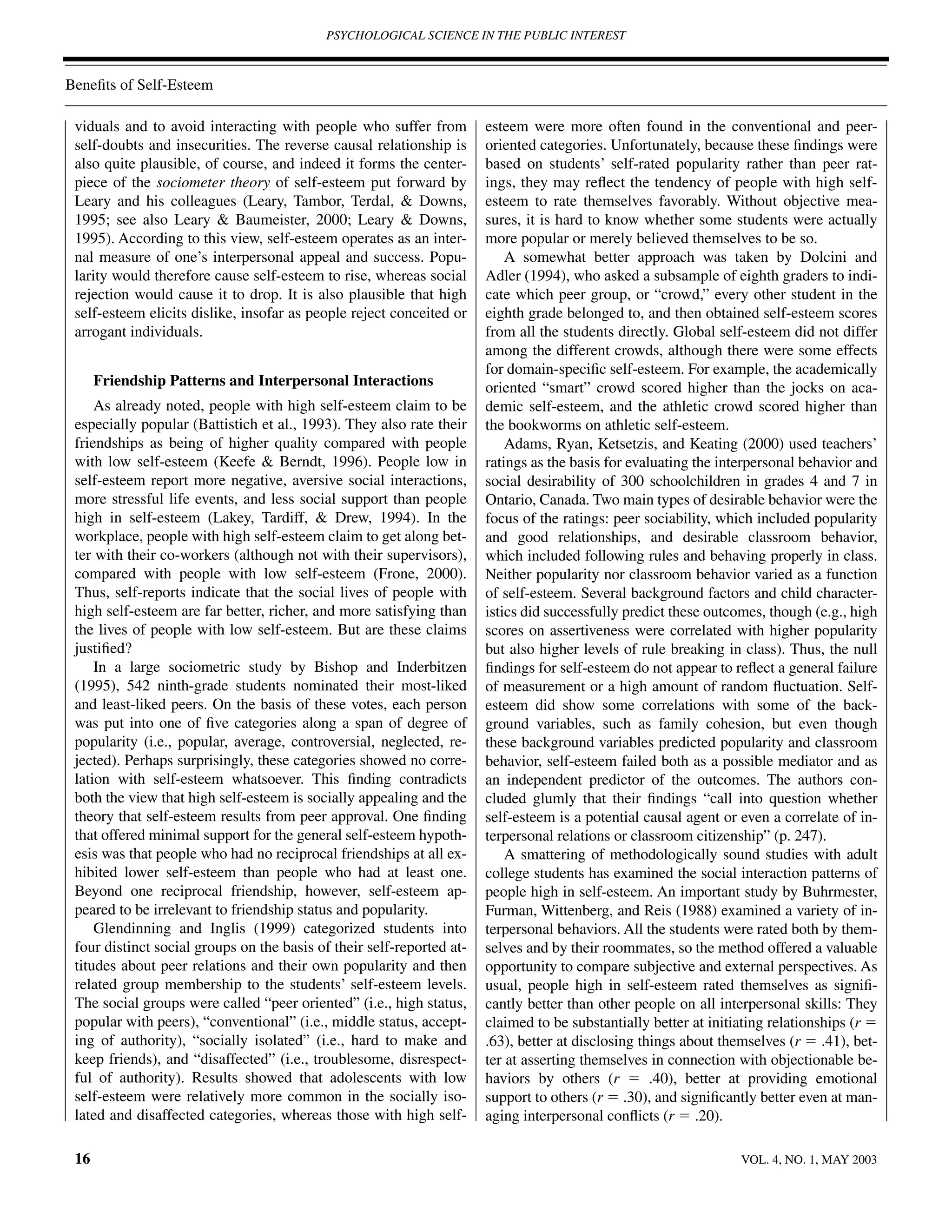 PSYCHOLOGICAL SCIENCE IN THE PUBLIC INTEREST



Beneﬁts of Self-Esteem

 viduals and to avoid interacting with people who suffer from          esteem were more often found in the conventional and peer-
 self-doubts and insecurities. The reverse causal relationship is      oriented categories. Unfortunately, because these ﬁndings were
 also quite plausible, of course, and indeed it forms the center-      based on students’ self-rated popularity rather than peer rat-
 piece of the sociometer theory of self-esteem put forward by          ings, they may reﬂect the tendency of people with high self-
 Leary and his colleagues (Leary, Tambor, Terdal, & Downs,             esteem to rate themselves favorably. Without objective mea-
 1995; see also Leary & Baumeister, 2000; Leary & Downs,               sures, it is hard to know whether some students were actually
 1995). According to this view, self-esteem operates as an inter-      more popular or merely believed themselves to be so.
 nal measure of one’s interpersonal appeal and success. Popu-              A somewhat better approach was taken by Dolcini and
 larity would therefore cause self-esteem to rise, whereas social      Adler (1994), who asked a subsample of eighth graders to indi-
 rejection would cause it to drop. It is also plausible that high      cate which peer group, or “crowd,” every other student in the
 self-esteem elicits dislike, insofar as people reject conceited or    eighth grade belonged to, and then obtained self-esteem scores
 arrogant individuals.                                                 from all the students directly. Global self-esteem did not differ
                                                                       among the different crowds, although there were some effects
                                                                       for domain-speciﬁc self-esteem. For example, the academically
      Friendship Patterns and Interpersonal Interactions               oriented “smart” crowd scored higher than the jocks on aca-
     As already noted, people with high self-esteem claim to be        demic self-esteem, and the athletic crowd scored higher than
 especially popular (Battistich et al., 1993). They also rate their    the bookworms on athletic self-esteem.
 friendships as being of higher quality compared with people               Adams, Ryan, Ketsetzis, and Keating (2000) used teachers’
 with low self-esteem (Keefe & Berndt, 1996). People low in            ratings as the basis for evaluating the interpersonal behavior and
 self-esteem report more negative, aversive social interactions,       social desirability of 300 schoolchildren in grades 4 and 7 in
 more stressful life events, and less social support than people       Ontario, Canada. Two main types of desirable behavior were the
 high in self-esteem (Lakey, Tardiff, & Drew, 1994). In the            focus of the ratings: peer sociability, which included popularity
 workplace, people with high self-esteem claim to get along bet-       and good relationships, and desirable classroom behavior,
 ter with their co-workers (although not with their supervisors),      which included following rules and behaving properly in class.
 compared with people with low self-esteem (Frone, 2000).              Neither popularity nor classroom behavior varied as a function
 Thus, self-reports indicate that the social lives of people with      of self-esteem. Several background factors and child character-
 high self-esteem are far better, richer, and more satisfying than     istics did successfully predict these outcomes, though (e.g., high
 the lives of people with low self-esteem. But are these claims        scores on assertiveness were correlated with higher popularity
 justiﬁed?                                                             but also higher levels of rule breaking in class). Thus, the null
     In a large sociometric study by Bishop and Inderbitzen            ﬁndings for self-esteem do not appear to reﬂect a general failure
 (1995), 542 ninth-grade students nominated their most-liked           of measurement or a high amount of random ﬂuctuation. Self-
 and least-liked peers. On the basis of these votes, each person       esteem did show some correlations with some of the back-
 was put into one of ﬁve categories along a span of degree of          ground variables, such as family cohesion, but even though
 popularity (i.e., popular, average, controversial, neglected, re-     these background variables predicted popularity and classroom
 jected). Perhaps surprisingly, these categories showed no corre-      behavior, self-esteem failed both as a possible mediator and as
 lation with self-esteem whatsoever. This ﬁnding contradicts           an independent predictor of the outcomes. The authors con-
 both the view that high self-esteem is socially appealing and the     cluded glumly that their ﬁndings “call into question whether
 theory that self-esteem results from peer approval. One ﬁnding        self-esteem is a potential causal agent or even a correlate of in-
 that offered minimal support for the general self-esteem hypoth-      terpersonal relations or classroom citizenship” (p. 247).
 esis was that people who had no reciprocal friendships at all ex-         A smattering of methodologically sound studies with adult
 hibited lower self-esteem than people who had at least one.           college students has examined the social interaction patterns of
 Beyond one reciprocal friendship, however, self-esteem ap-            people high in self-esteem. An important study by Buhrmester,
 peared to be irrelevant to friendship status and popularity.          Furman, Wittenberg, and Reis (1988) examined a variety of in-
     Glendinning and Inglis (1999) categorized students into           terpersonal behaviors. All the students were rated both by them-
 four distinct social groups on the basis of their self-reported at-   selves and by their roommates, so the method offered a valuable
 titudes about peer relations and their own popularity and then        opportunity to compare subjective and external perspectives. As
 related group membership to the students’ self-esteem levels.         usual, people high in self-esteem rated themselves as signiﬁ-
 The social groups were called “peer oriented” (i.e., high status,     cantly better than other people on all interpersonal skills: They
 popular with peers), “conventional” (i.e., middle status, accept-     claimed to be substantially better at initiating relationships (r ϭ
 ing of authority), “socially isolated” (i.e., hard to make and        .63), better at disclosing things about themselves (r ϭ .41), bet-
 keep friends), and “disaffected” (i.e., troublesome, disrespect-      ter at asserting themselves in connection with objectionable be-
 ful of authority). Results showed that adolescents with low           haviors by others (r ϭ .40), better at providing emotional
 self-esteem were relatively more common in the socially iso-          support to others (r ϭ .30), and signiﬁcantly better even at man-
 lated and disaffected categories, whereas those with high self-       aging interpersonal conﬂicts (r ϭ .20).

 16                                                                                                               VOL. 4, NO. 1, MAY 2003
 