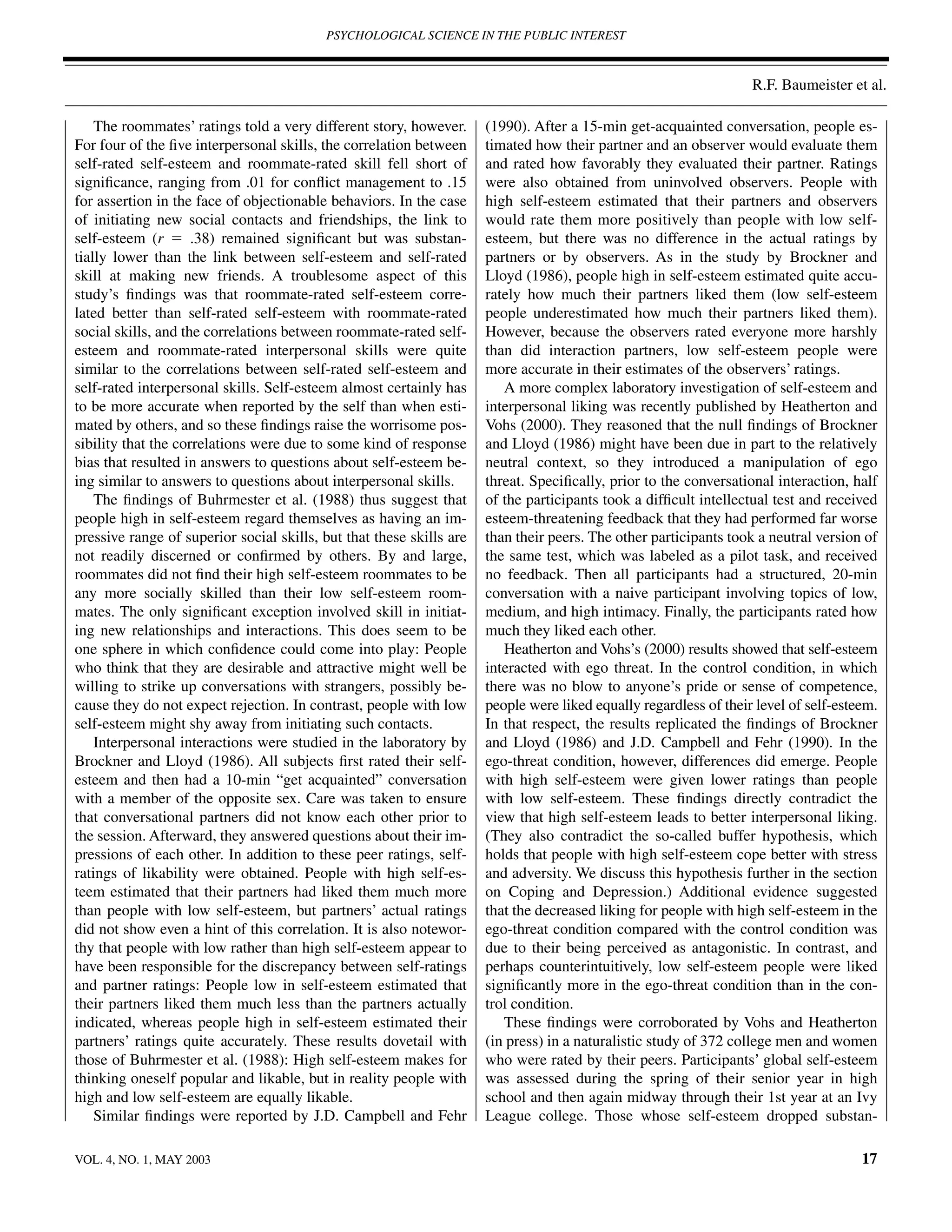 PSYCHOLOGICAL SCIENCE IN THE PUBLIC INTEREST



                                                                                                                   R.F. Baumeister et al.

    The roommates’ ratings told a very different story, however.      (1990). After a 15-min get-acquainted conversation, people es-
For four of the ﬁve interpersonal skills, the correlation between     timated how their partner and an observer would evaluate them
self-rated self-esteem and roommate-rated skill fell short of         and rated how favorably they evaluated their partner. Ratings
signiﬁcance, ranging from .01 for conﬂict management to .15           were also obtained from uninvolved observers. People with
for assertion in the face of objectionable behaviors. In the case     high self-esteem estimated that their partners and observers
of initiating new social contacts and friendships, the link to        would rate them more positively than people with low self-
self-esteem (r ϭ .38) remained signiﬁcant but was substan-            esteem, but there was no difference in the actual ratings by
tially lower than the link between self-esteem and self-rated         partners or by observers. As in the study by Brockner and
skill at making new friends. A troublesome aspect of this             Lloyd (1986), people high in self-esteem estimated quite accu-
study’s ﬁndings was that roommate-rated self-esteem corre-            rately how much their partners liked them (low self-esteem
lated better than self-rated self-esteem with roommate-rated          people underestimated how much their partners liked them).
social skills, and the correlations between roommate-rated self-      However, because the observers rated everyone more harshly
esteem and roommate-rated interpersonal skills were quite             than did interaction partners, low self-esteem people were
similar to the correlations between self-rated self-esteem and        more accurate in their estimates of the observers’ ratings.
self-rated interpersonal skills. Self-esteem almost certainly has        A more complex laboratory investigation of self-esteem and
to be more accurate when reported by the self than when esti-         interpersonal liking was recently published by Heatherton and
mated by others, and so these ﬁndings raise the worrisome pos-        Vohs (2000). They reasoned that the null ﬁndings of Brockner
sibility that the correlations were due to some kind of response      and Lloyd (1986) might have been due in part to the relatively
bias that resulted in answers to questions about self-esteem be-      neutral context, so they introduced a manipulation of ego
ing similar to answers to questions about interpersonal skills.       threat. Speciﬁcally, prior to the conversational interaction, half
    The ﬁndings of Buhrmester et al. (1988) thus suggest that         of the participants took a difﬁcult intellectual test and received
people high in self-esteem regard themselves as having an im-         esteem-threatening feedback that they had performed far worse
pressive range of superior social skills, but that these skills are   than their peers. The other participants took a neutral version of
not readily discerned or conﬁrmed by others. By and large,            the same test, which was labeled as a pilot task, and received
roommates did not ﬁnd their high self-esteem roommates to be          no feedback. Then all participants had a structured, 20-min
any more socially skilled than their low self-esteem room-            conversation with a naive participant involving topics of low,
mates. The only signiﬁcant exception involved skill in initiat-       medium, and high intimacy. Finally, the participants rated how
ing new relationships and interactions. This does seem to be          much they liked each other.
one sphere in which conﬁdence could come into play: People               Heatherton and Vohs’s (2000) results showed that self-esteem
who think that they are desirable and attractive might well be        interacted with ego threat. In the control condition, in which
willing to strike up conversations with strangers, possibly be-       there was no blow to anyone’s pride or sense of competence,
cause they do not expect rejection. In contrast, people with low      people were liked equally regardless of their level of self-esteem.
self-esteem might shy away from initiating such contacts.             In that respect, the results replicated the ﬁndings of Brockner
    Interpersonal interactions were studied in the laboratory by      and Lloyd (1986) and J.D. Campbell and Fehr (1990). In the
Brockner and Lloyd (1986). All subjects ﬁrst rated their self-        ego-threat condition, however, differences did emerge. People
esteem and then had a 10-min “get acquainted” conversation            with high self-esteem were given lower ratings than people
with a member of the opposite sex. Care was taken to ensure           with low self-esteem. These ﬁndings directly contradict the
that conversational partners did not know each other prior to         view that high self-esteem leads to better interpersonal liking.
the session. Afterward, they answered questions about their im-       (They also contradict the so-called buffer hypothesis, which
pressions of each other. In addition to these peer ratings, self-     holds that people with high self-esteem cope better with stress
ratings of likability were obtained. People with high self-es-        and adversity. We discuss this hypothesis further in the section
teem estimated that their partners had liked them much more           on Coping and Depression.) Additional evidence suggested
than people with low self-esteem, but partners’ actual ratings        that the decreased liking for people with high self-esteem in the
did not show even a hint of this correlation. It is also notewor-     ego-threat condition compared with the control condition was
thy that people with low rather than high self-esteem appear to       due to their being perceived as antagonistic. In contrast, and
have been responsible for the discrepancy between self-ratings        perhaps counterintuitively, low self-esteem people were liked
and partner ratings: People low in self-esteem estimated that         signiﬁcantly more in the ego-threat condition than in the con-
their partners liked them much less than the partners actually        trol condition.
indicated, whereas people high in self-esteem estimated their            These ﬁndings were corroborated by Vohs and Heatherton
partners’ ratings quite accurately. These results dovetail with       (in press) in a naturalistic study of 372 college men and women
those of Buhrmester et al. (1988): High self-esteem makes for         who were rated by their peers. Participants’ global self-esteem
thinking oneself popular and likable, but in reality people with      was assessed during the spring of their senior year in high
high and low self-esteem are equally likable.                         school and then again midway through their 1st year at an Ivy
    Similar ﬁndings were reported by J.D. Campbell and Fehr           League college. Those whose self-esteem dropped substan-

VOL. 4, NO. 1, MAY 2003                                                                                                               17
 