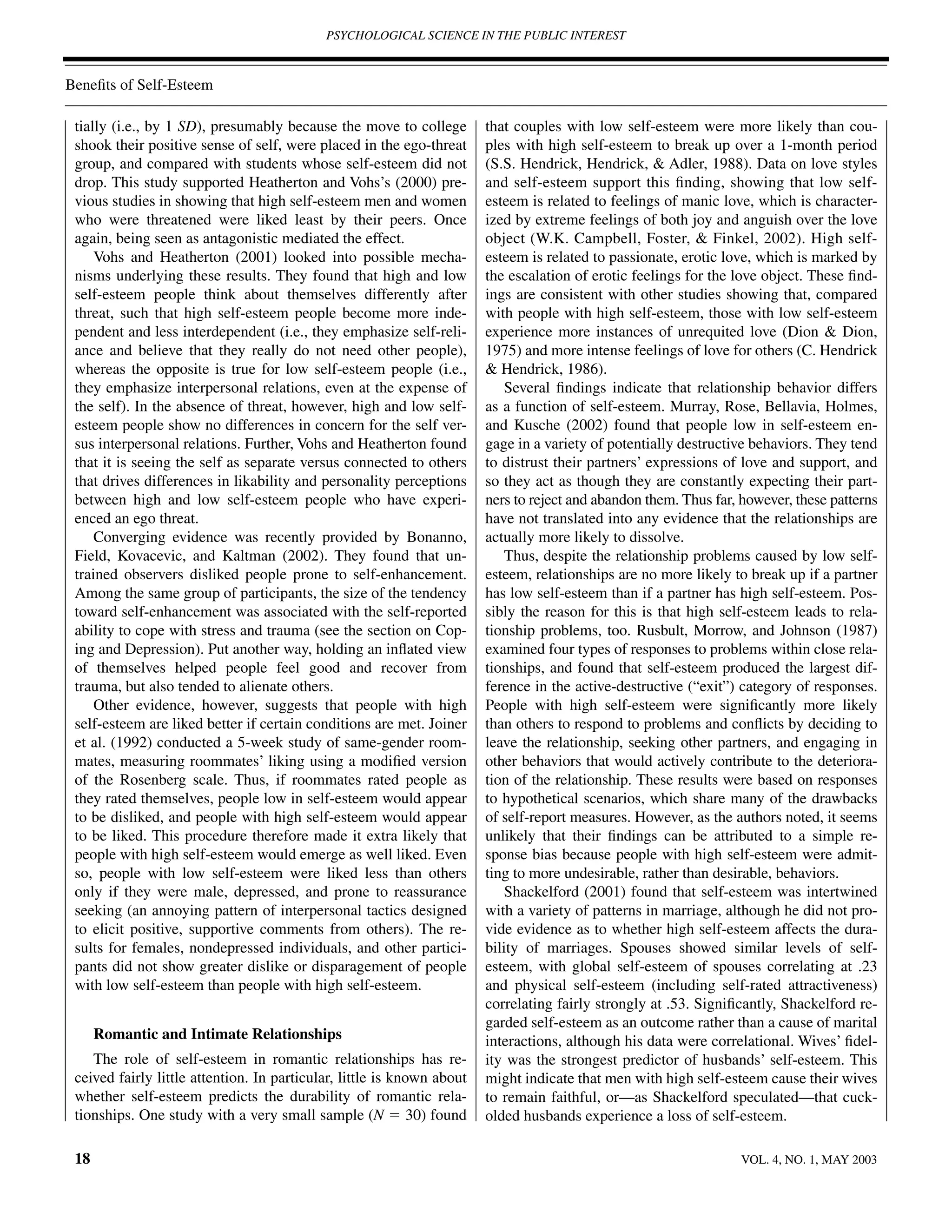 PSYCHOLOGICAL SCIENCE IN THE PUBLIC INTEREST



Beneﬁts of Self-Esteem

 tially (i.e., by 1 SD), presumably because the move to college         that couples with low self-esteem were more likely than cou-
 shook their positive sense of self, were placed in the ego-threat      ples with high self-esteem to break up over a 1-month period
 group, and compared with students whose self-esteem did not            (S.S. Hendrick, Hendrick, & Adler, 1988). Data on love styles
 drop. This study supported Heatherton and Vohs’s (2000) pre-           and self-esteem support this ﬁnding, showing that low self-
 vious studies in showing that high self-esteem men and women           esteem is related to feelings of manic love, which is character-
 who were threatened were liked least by their peers. Once              ized by extreme feelings of both joy and anguish over the love
 again, being seen as antagonistic mediated the effect.                 object (W.K. Campbell, Foster, & Finkel, 2002). High self-
     Vohs and Heatherton (2001) looked into possible mecha-             esteem is related to passionate, erotic love, which is marked by
 nisms underlying these results. They found that high and low           the escalation of erotic feelings for the love object. These ﬁnd-
 self-esteem people think about themselves differently after            ings are consistent with other studies showing that, compared
 threat, such that high self-esteem people become more inde-            with people with high self-esteem, those with low self-esteem
 pendent and less interdependent (i.e., they emphasize self-reli-       experience more instances of unrequited love (Dion & Dion,
 ance and believe that they really do not need other people),           1975) and more intense feelings of love for others (C. Hendrick
 whereas the opposite is true for low self-esteem people (i.e.,         & Hendrick, 1986).
 they emphasize interpersonal relations, even at the expense of             Several ﬁndings indicate that relationship behavior differs
 the self). In the absence of threat, however, high and low self-       as a function of self-esteem. Murray, Rose, Bellavia, Holmes,
 esteem people show no differences in concern for the self ver-         and Kusche (2002) found that people low in self-esteem en-
 sus interpersonal relations. Further, Vohs and Heatherton found        gage in a variety of potentially destructive behaviors. They tend
 that it is seeing the self as separate versus connected to others      to distrust their partners’ expressions of love and support, and
 that drives differences in likability and personality perceptions      so they act as though they are constantly expecting their part-
 between high and low self-esteem people who have experi-               ners to reject and abandon them. Thus far, however, these patterns
 enced an ego threat.                                                   have not translated into any evidence that the relationships are
     Converging evidence was recently provided by Bonanno,              actually more likely to dissolve.
 Field, Kovacevic, and Kaltman (2002). They found that un-                  Thus, despite the relationship problems caused by low self-
 trained observers disliked people prone to self-enhancement.           esteem, relationships are no more likely to break up if a partner
 Among the same group of participants, the size of the tendency         has low self-esteem than if a partner has high self-esteem. Pos-
 toward self-enhancement was associated with the self-reported          sibly the reason for this is that high self-esteem leads to rela-
 ability to cope with stress and trauma (see the section on Cop-        tionship problems, too. Rusbult, Morrow, and Johnson (1987)
 ing and Depression). Put another way, holding an inﬂated view          examined four types of responses to problems within close rela-
 of themselves helped people feel good and recover from                 tionships, and found that self-esteem produced the largest dif-
 trauma, but also tended to alienate others.                            ference in the active-destructive (“exit”) category of responses.
     Other evidence, however, suggests that people with high            People with high self-esteem were signiﬁcantly more likely
 self-esteem are liked better if certain conditions are met. Joiner     than others to respond to problems and conﬂicts by deciding to
 et al. (1992) conducted a 5-week study of same-gender room-            leave the relationship, seeking other partners, and engaging in
 mates, measuring roommates’ liking using a modiﬁed version             other behaviors that would actively contribute to the deteriora-
 of the Rosenberg scale. Thus, if roommates rated people as             tion of the relationship. These results were based on responses
 they rated themselves, people low in self-esteem would appear          to hypothetical scenarios, which share many of the drawbacks
 to be disliked, and people with high self-esteem would appear          of self-report measures. However, as the authors noted, it seems
 to be liked. This procedure therefore made it extra likely that        unlikely that their ﬁndings can be attributed to a simple re-
 people with high self-esteem would emerge as well liked. Even          sponse bias because people with high self-esteem were admit-
 so, people with low self-esteem were liked less than others            ting to more undesirable, rather than desirable, behaviors.
 only if they were male, depressed, and prone to reassurance                Shackelford (2001) found that self-esteem was intertwined
 seeking (an annoying pattern of interpersonal tactics designed         with a variety of patterns in marriage, although he did not pro-
 to elicit positive, supportive comments from others). The re-          vide evidence as to whether high self-esteem affects the dura-
 sults for females, nondepressed individuals, and other partici-        bility of marriages. Spouses showed similar levels of self-
 pants did not show greater dislike or disparagement of people          esteem, with global self-esteem of spouses correlating at .23
 with low self-esteem than people with high self-esteem.                and physical self-esteem (including self-rated attractiveness)
                                                                        correlating fairly strongly at .53. Signiﬁcantly, Shackelford re-
                                                                        garded self-esteem as an outcome rather than a cause of marital
      Romantic and Intimate Relationships                               interactions, although his data were correlational. Wives’ ﬁdel-
    The role of self-esteem in romantic relationships has re-           ity was the strongest predictor of husbands’ self-esteem. This
 ceived fairly little attention. In particular, little is known about   might indicate that men with high self-esteem cause their wives
 whether self-esteem predicts the durability of romantic rela-          to remain faithful, or—as Shackelford speculated—that cuck-
 tionships. One study with a very small sample (N ϭ 30) found           olded husbands experience a loss of self-esteem.

 18                                                                                                                VOL. 4, NO. 1, MAY 2003
 
