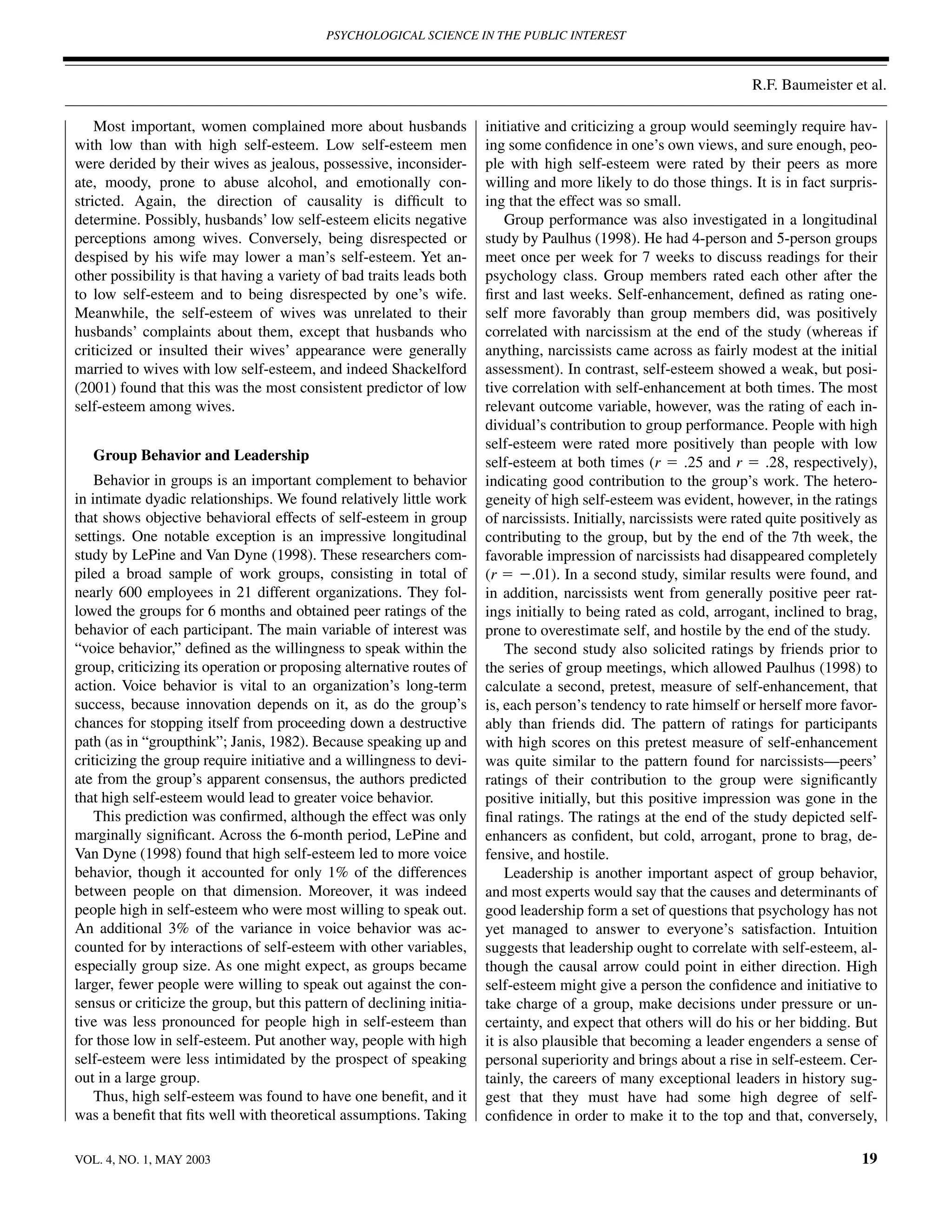 PSYCHOLOGICAL SCIENCE IN THE PUBLIC INTEREST



                                                                                                                     R.F. Baumeister et al.

    Most important, women complained more about husbands               initiative and criticizing a group would seemingly require hav-
with low than with high self-esteem. Low self-esteem men               ing some conﬁdence in one’s own views, and sure enough, peo-
were derided by their wives as jealous, possessive, inconsider-        ple with high self-esteem were rated by their peers as more
ate, moody, prone to abuse alcohol, and emotionally con-               willing and more likely to do those things. It is in fact surpris-
stricted. Again, the direction of causality is difﬁcult to             ing that the effect was so small.
determine. Possibly, husbands’ low self-esteem elicits negative            Group performance was also investigated in a longitudinal
perceptions among wives. Conversely, being disrespected or             study by Paulhus (1998). He had 4-person and 5-person groups
despised by his wife may lower a man’s self-esteem. Yet an-            meet once per week for 7 weeks to discuss readings for their
other possibility is that having a variety of bad traits leads both    psychology class. Group members rated each other after the
to low self-esteem and to being disrespected by one’s wife.            ﬁrst and last weeks. Self-enhancement, deﬁned as rating one-
Meanwhile, the self-esteem of wives was unrelated to their             self more favorably than group members did, was positively
husbands’ complaints about them, except that husbands who              correlated with narcissism at the end of the study (whereas if
criticized or insulted their wives’ appearance were generally          anything, narcissists came across as fairly modest at the initial
married to wives with low self-esteem, and indeed Shackelford          assessment). In contrast, self-esteem showed a weak, but posi-
(2001) found that this was the most consistent predictor of low        tive correlation with self-enhancement at both times. The most
self-esteem among wives.                                               relevant outcome variable, however, was the rating of each in-
                                                                       dividual’s contribution to group performance. People with high
                                                                       self-esteem were rated more positively than people with low
   Group Behavior and Leadership                                       self-esteem at both times (r ϭ .25 and r ϭ .28, respectively),
    Behavior in groups is an important complement to behavior          indicating good contribution to the group’s work. The hetero-
in intimate dyadic relationships. We found relatively little work      geneity of high self-esteem was evident, however, in the ratings
that shows objective behavioral effects of self-esteem in group        of narcissists. Initially, narcissists were rated quite positively as
settings. One notable exception is an impressive longitudinal          contributing to the group, but by the end of the 7th week, the
study by LePine and Van Dyne (1998). These researchers com-            favorable impression of narcissists had disappeared completely
piled a broad sample of work groups, consisting in total of            (r ϭ Ϫ.01). In a second study, similar results were found, and
nearly 600 employees in 21 different organizations. They fol-          in addition, narcissists went from generally positive peer rat-
lowed the groups for 6 months and obtained peer ratings of the         ings initially to being rated as cold, arrogant, inclined to brag,
behavior of each participant. The main variable of interest was        prone to overestimate self, and hostile by the end of the study.
“voice behavior,” deﬁned as the willingness to speak within the            The second study also solicited ratings by friends prior to
group, criticizing its operation or proposing alternative routes of    the series of group meetings, which allowed Paulhus (1998) to
action. Voice behavior is vital to an organization’s long-term         calculate a second, pretest, measure of self-enhancement, that
success, because innovation depends on it, as do the group’s           is, each person’s tendency to rate himself or herself more favor-
chances for stopping itself from proceeding down a destructive         ably than friends did. The pattern of ratings for participants
path (as in “groupthink”; Janis, 1982). Because speaking up and        with high scores on this pretest measure of self-enhancement
criticizing the group require initiative and a willingness to devi-    was quite similar to the pattern found for narcissists—peers’
ate from the group’s apparent consensus, the authors predicted         ratings of their contribution to the group were signiﬁcantly
that high self-esteem would lead to greater voice behavior.            positive initially, but this positive impression was gone in the
    This prediction was conﬁrmed, although the effect was only         ﬁnal ratings. The ratings at the end of the study depicted self-
marginally signiﬁcant. Across the 6-month period, LePine and           enhancers as conﬁdent, but cold, arrogant, prone to brag, de-
Van Dyne (1998) found that high self-esteem led to more voice          fensive, and hostile.
behavior, though it accounted for only 1% of the differences               Leadership is another important aspect of group behavior,
between people on that dimension. Moreover, it was indeed              and most experts would say that the causes and determinants of
people high in self-esteem who were most willing to speak out.         good leadership form a set of questions that psychology has not
An additional 3% of the variance in voice behavior was ac-             yet managed to answer to everyone’s satisfaction. Intuition
counted for by interactions of self-esteem with other variables,       suggests that leadership ought to correlate with self-esteem, al-
especially group size. As one might expect, as groups became           though the causal arrow could point in either direction. High
larger, fewer people were willing to speak out against the con-        self-esteem might give a person the conﬁdence and initiative to
sensus or criticize the group, but this pattern of declining initia-   take charge of a group, make decisions under pressure or un-
tive was less pronounced for people high in self-esteem than           certainty, and expect that others will do his or her bidding. But
for those low in self-esteem. Put another way, people with high        it is also plausible that becoming a leader engenders a sense of
self-esteem were less intimidated by the prospect of speaking          personal superiority and brings about a rise in self-esteem. Cer-
out in a large group.                                                  tainly, the careers of many exceptional leaders in history sug-
    Thus, high self-esteem was found to have one beneﬁt, and it        gest that they must have had some high degree of self-
was a beneﬁt that ﬁts well with theoretical assumptions. Taking        conﬁdence in order to make it to the top and that, conversely,

VOL. 4, NO. 1, MAY 2003                                                                                                                  19
 