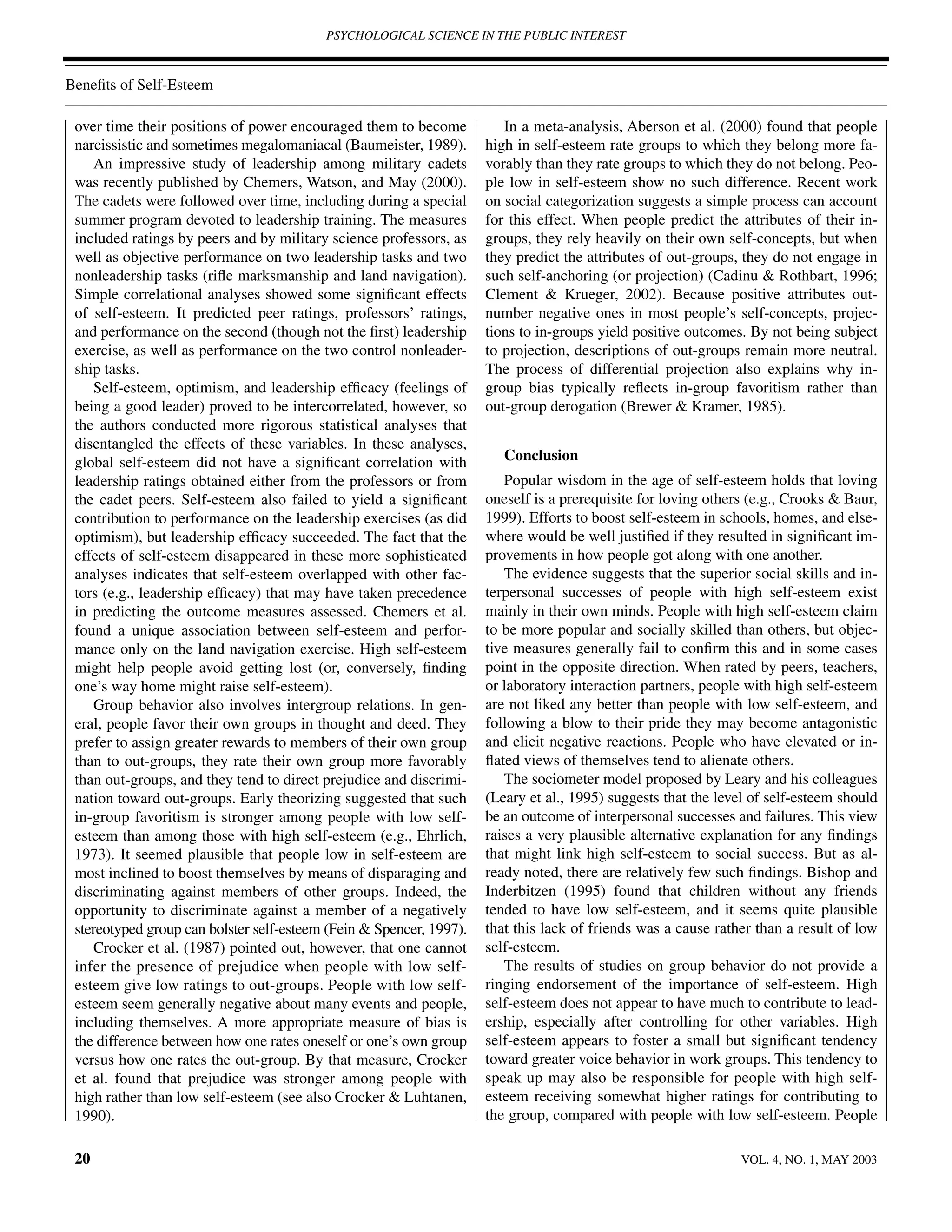 PSYCHOLOGICAL SCIENCE IN THE PUBLIC INTEREST



Beneﬁts of Self-Esteem

 over time their positions of power encouraged them to become           In a meta-analysis, Aberson et al. (2000) found that people
 narcissistic and sometimes megalomaniacal (Baumeister, 1989).       high in self-esteem rate groups to which they belong more fa-
    An impressive study of leadership among military cadets          vorably than they rate groups to which they do not belong. Peo-
 was recently published by Chemers, Watson, and May (2000).          ple low in self-esteem show no such difference. Recent work
 The cadets were followed over time, including during a special      on social categorization suggests a simple process can account
 summer program devoted to leadership training. The measures         for this effect. When people predict the attributes of their in-
 included ratings by peers and by military science professors, as    groups, they rely heavily on their own self-concepts, but when
 well as objective performance on two leadership tasks and two       they predict the attributes of out-groups, they do not engage in
 nonleadership tasks (riﬂe marksmanship and land navigation).        such self-anchoring (or projection) (Cadinu & Rothbart, 1996;
 Simple correlational analyses showed some signiﬁcant effects        Clement & Krueger, 2002). Because positive attributes out-
 of self-esteem. It predicted peer ratings, professors’ ratings,     number negative ones in most people’s self-concepts, projec-
 and performance on the second (though not the ﬁrst) leadership      tions to in-groups yield positive outcomes. By not being subject
 exercise, as well as performance on the two control nonleader-      to projection, descriptions of out-groups remain more neutral.
 ship tasks.                                                         The process of differential projection also explains why in-
    Self-esteem, optimism, and leadership efﬁcacy (feelings of       group bias typically reﬂects in-group favoritism rather than
 being a good leader) proved to be intercorrelated, however, so      out-group derogation (Brewer & Kramer, 1985).
 the authors conducted more rigorous statistical analyses that
 disentangled the effects of these variables. In these analyses,
 global self-esteem did not have a signiﬁcant correlation with          Conclusion
 leadership ratings obtained either from the professors or from         Popular wisdom in the age of self-esteem holds that loving
 the cadet peers. Self-esteem also failed to yield a signiﬁcant      oneself is a prerequisite for loving others (e.g., Crooks & Baur,
 contribution to performance on the leadership exercises (as did     1999). Efforts to boost self-esteem in schools, homes, and else-
 optimism), but leadership efﬁcacy succeeded. The fact that the      where would be well justiﬁed if they resulted in signiﬁcant im-
 effects of self-esteem disappeared in these more sophisticated      provements in how people got along with one another.
 analyses indicates that self-esteem overlapped with other fac-         The evidence suggests that the superior social skills and in-
 tors (e.g., leadership efﬁcacy) that may have taken precedence      terpersonal successes of people with high self-esteem exist
 in predicting the outcome measures assessed. Chemers et al.         mainly in their own minds. People with high self-esteem claim
 found a unique association between self-esteem and perfor-          to be more popular and socially skilled than others, but objec-
 mance only on the land navigation exercise. High self-esteem        tive measures generally fail to conﬁrm this and in some cases
 might help people avoid getting lost (or, conversely, ﬁnding        point in the opposite direction. When rated by peers, teachers,
 one’s way home might raise self-esteem).                            or laboratory interaction partners, people with high self-esteem
    Group behavior also involves intergroup relations. In gen-       are not liked any better than people with low self-esteem, and
 eral, people favor their own groups in thought and deed. They       following a blow to their pride they may become antagonistic
 prefer to assign greater rewards to members of their own group      and elicit negative reactions. People who have elevated or in-
 than to out-groups, they rate their own group more favorably        ﬂated views of themselves tend to alienate others.
 than out-groups, and they tend to direct prejudice and discrimi-       The sociometer model proposed by Leary and his colleagues
 nation toward out-groups. Early theorizing suggested that such      (Leary et al., 1995) suggests that the level of self-esteem should
 in-group favoritism is stronger among people with low self-         be an outcome of interpersonal successes and failures. This view
 esteem than among those with high self-esteem (e.g., Ehrlich,       raises a very plausible alternative explanation for any ﬁndings
 1973). It seemed plausible that people low in self-esteem are       that might link high self-esteem to social success. But as al-
 most inclined to boost themselves by means of disparaging and       ready noted, there are relatively few such ﬁndings. Bishop and
 discriminating against members of other groups. Indeed, the         Inderbitzen (1995) found that children without any friends
 opportunity to discriminate against a member of a negatively        tended to have low self-esteem, and it seems quite plausible
 stereotyped group can bolster self-esteem (Fein & Spencer, 1997).   that this lack of friends was a cause rather than a result of low
    Crocker et al. (1987) pointed out, however, that one cannot      self-esteem.
 infer the presence of prejudice when people with low self-             The results of studies on group behavior do not provide a
 esteem give low ratings to out-groups. People with low self-        ringing endorsement of the importance of self-esteem. High
 esteem seem generally negative about many events and people,        self-esteem does not appear to have much to contribute to lead-
 including themselves. A more appropriate measure of bias is         ership, especially after controlling for other variables. High
 the difference between how one rates oneself or one’s own group     self-esteem appears to foster a small but signiﬁcant tendency
 versus how one rates the out-group. By that measure, Crocker        toward greater voice behavior in work groups. This tendency to
 et al. found that prejudice was stronger among people with          speak up may also be responsible for people with high self-
 high rather than low self-esteem (see also Crocker & Luhtanen,      esteem receiving somewhat higher ratings for contributing to
 1990).                                                              the group, compared with people with low self-esteem. People

 20                                                                                                             VOL. 4, NO. 1, MAY 2003
 