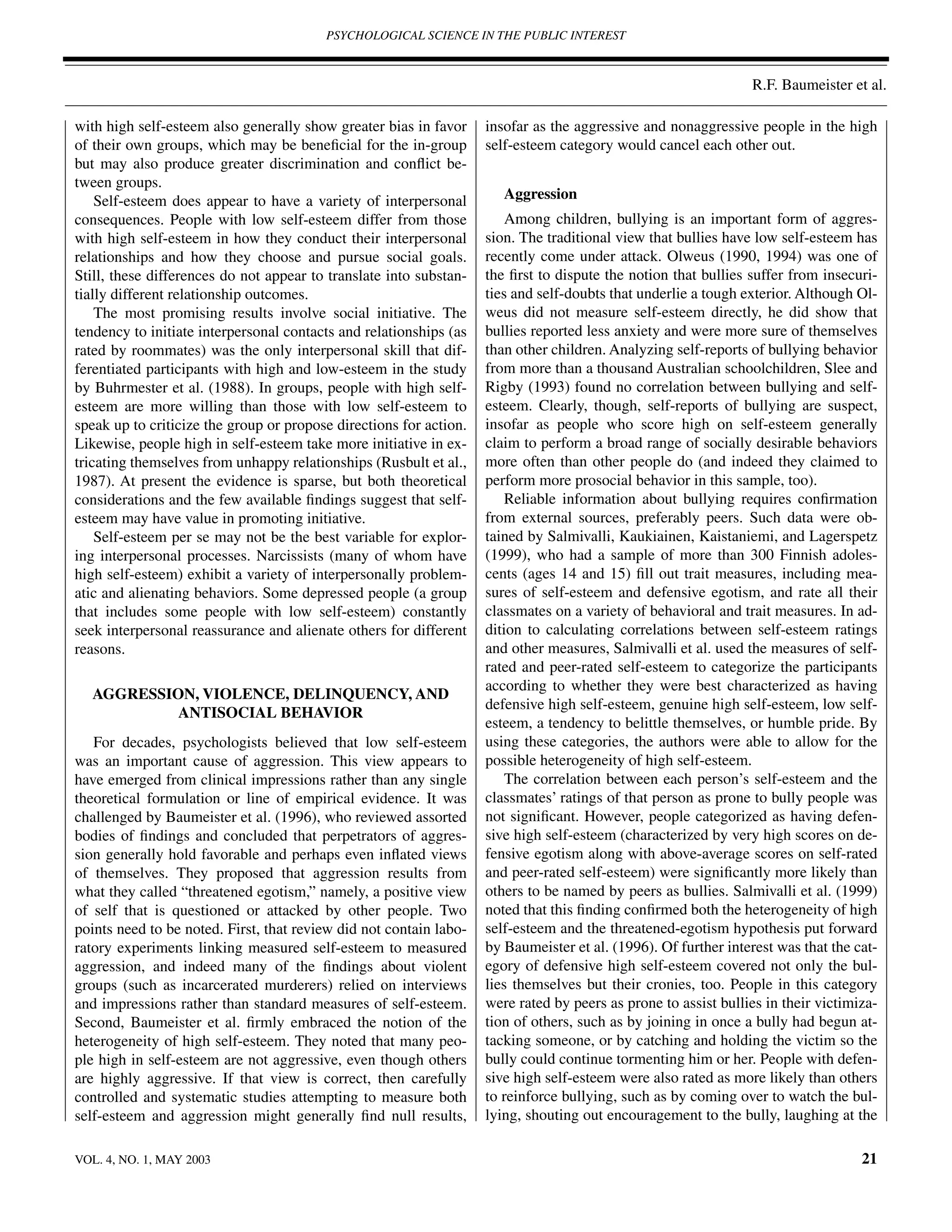 PSYCHOLOGICAL SCIENCE IN THE PUBLIC INTEREST



                                                                                                                R.F. Baumeister et al.

with high self-esteem also generally show greater bias in favor     insofar as the aggressive and nonaggressive people in the high
of their own groups, which may be beneﬁcial for the in-group        self-esteem category would cancel each other out.
but may also produce greater discrimination and conﬂict be-
tween groups.
    Self-esteem does appear to have a variety of interpersonal         Aggression
consequences. People with low self-esteem differ from those             Among children, bullying is an important form of aggres-
with high self-esteem in how they conduct their interpersonal       sion. The traditional view that bullies have low self-esteem has
relationships and how they choose and pursue social goals.          recently come under attack. Olweus (1990, 1994) was one of
Still, these differences do not appear to translate into substan-   the ﬁrst to dispute the notion that bullies suffer from insecuri-
tially different relationship outcomes.                             ties and self-doubts that underlie a tough exterior. Although Ol-
    The most promising results involve social initiative. The       weus did not measure self-esteem directly, he did show that
tendency to initiate interpersonal contacts and relationships (as   bullies reported less anxiety and were more sure of themselves
rated by roommates) was the only interpersonal skill that dif-      than other children. Analyzing self-reports of bullying behavior
ferentiated participants with high and low-esteem in the study      from more than a thousand Australian schoolchildren, Slee and
by Buhrmester et al. (1988). In groups, people with high self-      Rigby (1993) found no correlation between bullying and self-
esteem are more willing than those with low self-esteem to          esteem. Clearly, though, self-reports of bullying are suspect,
speak up to criticize the group or propose directions for action.   insofar as people who score high on self-esteem generally
Likewise, people high in self-esteem take more initiative in ex-    claim to perform a broad range of socially desirable behaviors
tricating themselves from unhappy relationships (Rusbult et al.,    more often than other people do (and indeed they claimed to
1987). At present the evidence is sparse, but both theoretical      perform more prosocial behavior in this sample, too).
considerations and the few available ﬁndings suggest that self-         Reliable information about bullying requires conﬁrmation
esteem may have value in promoting initiative.                      from external sources, preferably peers. Such data were ob-
    Self-esteem per se may not be the best variable for explor-     tained by Salmivalli, Kaukiainen, Kaistaniemi, and Lagerspetz
ing interpersonal processes. Narcissists (many of whom have         (1999), who had a sample of more than 300 Finnish adoles-
high self-esteem) exhibit a variety of interpersonally problem-     cents (ages 14 and 15) ﬁll out trait measures, including mea-
atic and alienating behaviors. Some depressed people (a group       sures of self-esteem and defensive egotism, and rate all their
that includes some people with low self-esteem) constantly          classmates on a variety of behavioral and trait measures. In ad-
seek interpersonal reassurance and alienate others for different    dition to calculating correlations between self-esteem ratings
reasons.                                                            and other measures, Salmivalli et al. used the measures of self-
                                                                    rated and peer-rated self-esteem to categorize the participants
                                                                    according to whether they were best characterized as having
   AGGRESSION, VIOLENCE, DELINQUENCY, AND
                                                                    defensive high self-esteem, genuine high self-esteem, low self-
            ANTISOCIAL BEHAVIOR
                                                                    esteem, a tendency to belittle themselves, or humble pride. By
   For decades, psychologists believed that low self-esteem         using these categories, the authors were able to allow for the
was an important cause of aggression. This view appears to          possible heterogeneity of high self-esteem.
have emerged from clinical impressions rather than any single           The correlation between each person’s self-esteem and the
theoretical formulation or line of empirical evidence. It was       classmates’ ratings of that person as prone to bully people was
challenged by Baumeister et al. (1996), who reviewed assorted       not signiﬁcant. However, people categorized as having defen-
bodies of ﬁndings and concluded that perpetrators of aggres-        sive high self-esteem (characterized by very high scores on de-
sion generally hold favorable and perhaps even inﬂated views        fensive egotism along with above-average scores on self-rated
of themselves. They proposed that aggression results from           and peer-rated self-esteem) were signiﬁcantly more likely than
what they called “threatened egotism,” namely, a positive view      others to be named by peers as bullies. Salmivalli et al. (1999)
of self that is questioned or attacked by other people. Two         noted that this ﬁnding conﬁrmed both the heterogeneity of high
points need to be noted. First, that review did not contain labo-   self-esteem and the threatened-egotism hypothesis put forward
ratory experiments linking measured self-esteem to measured         by Baumeister et al. (1996). Of further interest was that the cat-
aggression, and indeed many of the ﬁndings about violent            egory of defensive high self-esteem covered not only the bul-
groups (such as incarcerated murderers) relied on interviews        lies themselves but their cronies, too. People in this category
and impressions rather than standard measures of self-esteem.       were rated by peers as prone to assist bullies in their victimiza-
Second, Baumeister et al. ﬁrmly embraced the notion of the          tion of others, such as by joining in once a bully had begun at-
heterogeneity of high self-esteem. They noted that many peo-        tacking someone, or by catching and holding the victim so the
ple high in self-esteem are not aggressive, even though others      bully could continue tormenting him or her. People with defen-
are highly aggressive. If that view is correct, then carefully      sive high self-esteem were also rated as more likely than others
controlled and systematic studies attempting to measure both        to reinforce bullying, such as by coming over to watch the bul-
self-esteem and aggression might generally ﬁnd null results,        lying, shouting out encouragement to the bully, laughing at the

VOL. 4, NO. 1, MAY 2003                                                                                                            21
 