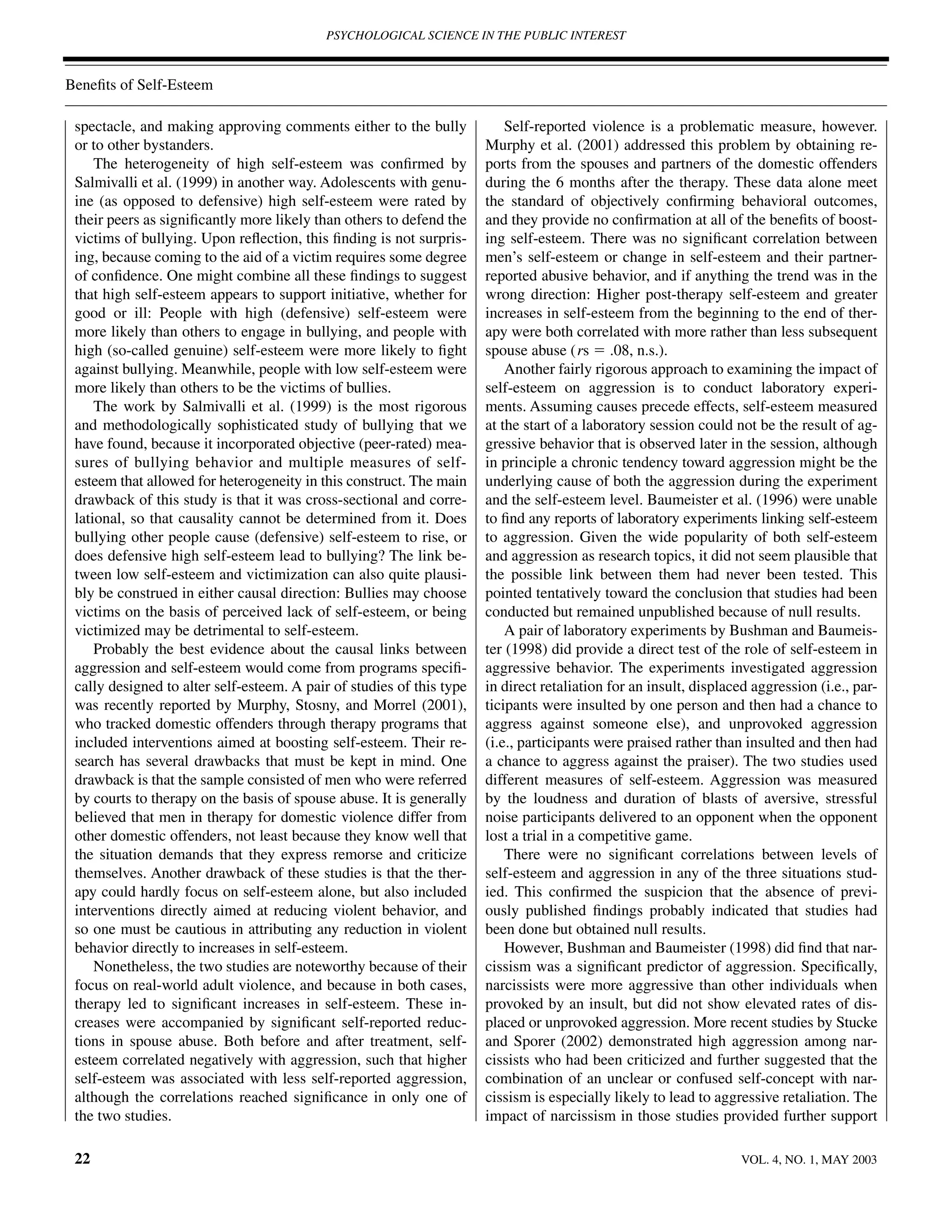 PSYCHOLOGICAL SCIENCE IN THE PUBLIC INTEREST



Beneﬁts of Self-Esteem

 spectacle, and making approving comments either to the bully              Self-reported violence is a problematic measure, however.
 or to other bystanders.                                               Murphy et al. (2001) addressed this problem by obtaining re-
     The heterogeneity of high self-esteem was conﬁrmed by             ports from the spouses and partners of the domestic offenders
 Salmivalli et al. (1999) in another way. Adolescents with genu-       during the 6 months after the therapy. These data alone meet
 ine (as opposed to defensive) high self-esteem were rated by          the standard of objectively conﬁrming behavioral outcomes,
 their peers as signiﬁcantly more likely than others to defend the     and they provide no conﬁrmation at all of the beneﬁts of boost-
 victims of bullying. Upon reﬂection, this ﬁnding is not surpris-      ing self-esteem. There was no signiﬁcant correlation between
 ing, because coming to the aid of a victim requires some degree       men’s self-esteem or change in self-esteem and their partner-
 of conﬁdence. One might combine all these ﬁndings to suggest          reported abusive behavior, and if anything the trend was in the
 that high self-esteem appears to support initiative, whether for      wrong direction: Higher post-therapy self-esteem and greater
 good or ill: People with high (defensive) self-esteem were            increases in self-esteem from the beginning to the end of ther-
 more likely than others to engage in bullying, and people with        apy were both correlated with more rather than less subsequent
 high (so-called genuine) self-esteem were more likely to ﬁght         spouse abuse (rs ϭ .08, n.s.).
 against bullying. Meanwhile, people with low self-esteem were             Another fairly rigorous approach to examining the impact of
 more likely than others to be the victims of bullies.                 self-esteem on aggression is to conduct laboratory experi-
     The work by Salmivalli et al. (1999) is the most rigorous         ments. Assuming causes precede effects, self-esteem measured
 and methodologically sophisticated study of bullying that we          at the start of a laboratory session could not be the result of ag-
 have found, because it incorporated objective (peer-rated) mea-       gressive behavior that is observed later in the session, although
 sures of bullying behavior and multiple measures of self-             in principle a chronic tendency toward aggression might be the
 esteem that allowed for heterogeneity in this construct. The main     underlying cause of both the aggression during the experiment
 drawback of this study is that it was cross-sectional and corre-      and the self-esteem level. Baumeister et al. (1996) were unable
 lational, so that causality cannot be determined from it. Does        to ﬁnd any reports of laboratory experiments linking self-esteem
 bullying other people cause (defensive) self-esteem to rise, or       to aggression. Given the wide popularity of both self-esteem
 does defensive high self-esteem lead to bullying? The link be-        and aggression as research topics, it did not seem plausible that
 tween low self-esteem and victimization can also quite plausi-        the possible link between them had never been tested. This
 bly be construed in either causal direction: Bullies may choose       pointed tentatively toward the conclusion that studies had been
 victims on the basis of perceived lack of self-esteem, or being       conducted but remained unpublished because of null results.
 victimized may be detrimental to self-esteem.                             A pair of laboratory experiments by Bushman and Baumeis-
     Probably the best evidence about the causal links between         ter (1998) did provide a direct test of the role of self-esteem in
 aggression and self-esteem would come from programs speciﬁ-           aggressive behavior. The experiments investigated aggression
 cally designed to alter self-esteem. A pair of studies of this type   in direct retaliation for an insult, displaced aggression (i.e., par-
 was recently reported by Murphy, Stosny, and Morrel (2001),           ticipants were insulted by one person and then had a chance to
 who tracked domestic offenders through therapy programs that          aggress against someone else), and unprovoked aggression
 included interventions aimed at boosting self-esteem. Their re-       (i.e., participants were praised rather than insulted and then had
 search has several drawbacks that must be kept in mind. One           a chance to aggress against the praiser). The two studies used
 drawback is that the sample consisted of men who were referred        different measures of self-esteem. Aggression was measured
 by courts to therapy on the basis of spouse abuse. It is generally    by the loudness and duration of blasts of aversive, stressful
 believed that men in therapy for domestic violence differ from        noise participants delivered to an opponent when the opponent
 other domestic offenders, not least because they know well that       lost a trial in a competitive game.
 the situation demands that they express remorse and criticize             There were no signiﬁcant correlations between levels of
 themselves. Another drawback of these studies is that the ther-       self-esteem and aggression in any of the three situations stud-
 apy could hardly focus on self-esteem alone, but also included        ied. This conﬁrmed the suspicion that the absence of previ-
 interventions directly aimed at reducing violent behavior, and        ously published ﬁndings probably indicated that studies had
 so one must be cautious in attributing any reduction in violent       been done but obtained null results.
 behavior directly to increases in self-esteem.                            However, Bushman and Baumeister (1998) did ﬁnd that nar-
     Nonetheless, the two studies are noteworthy because of their      cissism was a signiﬁcant predictor of aggression. Speciﬁcally,
 focus on real-world adult violence, and because in both cases,        narcissists were more aggressive than other individuals when
 therapy led to signiﬁcant increases in self-esteem. These in-         provoked by an insult, but did not show elevated rates of dis-
 creases were accompanied by signiﬁcant self-reported reduc-           placed or unprovoked aggression. More recent studies by Stucke
 tions in spouse abuse. Both before and after treatment, self-         and Sporer (2002) demonstrated high aggression among nar-
 esteem correlated negatively with aggression, such that higher        cissists who had been criticized and further suggested that the
 self-esteem was associated with less self-reported aggression,        combination of an unclear or confused self-concept with nar-
 although the correlations reached signiﬁcance in only one of          cissism is especially likely to lead to aggressive retaliation. The
 the two studies.                                                      impact of narcissism in those studies provided further support

 22                                                                                                                VOL. 4, NO. 1, MAY 2003
 