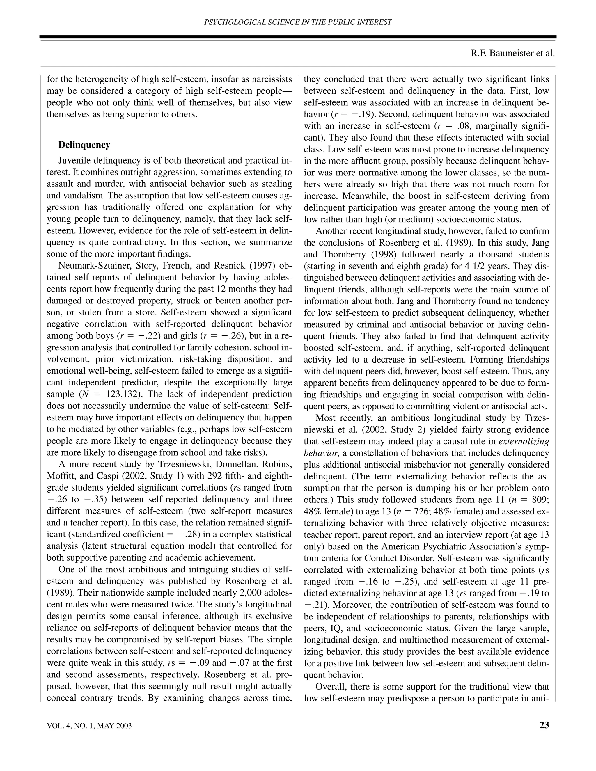 PSYCHOLOGICAL SCIENCE IN THE PUBLIC INTEREST



                                                                                                                 R.F. Baumeister et al.

for the heterogeneity of high self-esteem, insofar as narcissists    they concluded that there were actually two signiﬁcant links
may be considered a category of high self-esteem people—             between self-esteem and delinquency in the data. First, low
people who not only think well of themselves, but also view          self-esteem was associated with an increase in delinquent be-
themselves as being superior to others.                              havior (r ϭ Ϫ.19). Second, delinquent behavior was associated
                                                                     with an increase in self-esteem (r ϭ .08, marginally signiﬁ-
                                                                     cant). They also found that these effects interacted with social
   Delinquency                                                       class. Low self-esteem was most prone to increase delinquency
    Juvenile delinquency is of both theoretical and practical in-    in the more afﬂuent group, possibly because delinquent behav-
terest. It combines outright aggression, sometimes extending to      ior was more normative among the lower classes, so the num-
assault and murder, with antisocial behavior such as stealing        bers were already so high that there was not much room for
and vandalism. The assumption that low self-esteem causes ag-        increase. Meanwhile, the boost in self-esteem deriving from
gression has traditionally offered one explanation for why           delinquent participation was greater among the young men of
young people turn to delinquency, namely, that they lack self-       low rather than high (or medium) socioeconomic status.
esteem. However, evidence for the role of self-esteem in delin-          Another recent longitudinal study, however, failed to conﬁrm
quency is quite contradictory. In this section, we summarize         the conclusions of Rosenberg et al. (1989). In this study, Jang
some of the more important ﬁndings.                                  and Thornberry (1998) followed nearly a thousand students
    Neumark-Sztainer, Story, French, and Resnick (1997) ob-          (starting in seventh and eighth grade) for 4 1/2 years. They dis-
tained self-reports of delinquent behavior by having adoles-         tinguished between delinquent activities and associating with de-
cents report how frequently during the past 12 months they had       linquent friends, although self-reports were the main source of
damaged or destroyed property, struck or beaten another per-         information about both. Jang and Thornberry found no tendency
son, or stolen from a store. Self-esteem showed a signiﬁcant         for low self-esteem to predict subsequent delinquency, whether
negative correlation with self-reported delinquent behavior          measured by criminal and antisocial behavior or having delin-
among both boys (r ϭ Ϫ.22) and girls (r ϭ Ϫ.26), but in a re-        quent friends. They also failed to ﬁnd that delinquent activity
gression analysis that controlled for family cohesion, school in-    boosted self-esteem, and, if anything, self-reported delinquent
volvement, prior victimization, risk-taking disposition, and         activity led to a decrease in self-esteem. Forming friendships
emotional well-being, self-esteem failed to emerge as a signiﬁ-      with delinquent peers did, however, boost self-esteem. Thus, any
cant independent predictor, despite the exceptionally large          apparent beneﬁts from delinquency appeared to be due to form-
sample (N ϭ 123,132). The lack of independent prediction             ing friendships and engaging in social comparison with delin-
does not necessarily undermine the value of self-esteem: Self-       quent peers, as opposed to committing violent or antisocial acts.
esteem may have important effects on delinquency that happen             Most recently, an ambitious longitudinal study by Trzes-
to be mediated by other variables (e.g., perhaps low self-esteem     niewski et al. (2002, Study 2) yielded fairly strong evidence
people are more likely to engage in delinquency because they         that self-esteem may indeed play a causal role in externalizing
are more likely to disengage from school and take risks).            behavior, a constellation of behaviors that includes delinquency
    A more recent study by Trzesniewski, Donnellan, Robins,          plus additional antisocial misbehavior not generally considered
Mofﬁtt, and Caspi (2002, Study 1) with 292 ﬁfth- and eighth-         delinquent. (The term externalizing behavior reﬂects the as-
grade students yielded signiﬁcant correlations (rs ranged from       sumption that the person is dumping his or her problem onto
Ϫ.26 to Ϫ.35) between self-reported delinquency and three            others.) This study followed students from age 11 (n ϭ 809;
different measures of self-esteem (two self-report measures          48% female) to age 13 (n ϭ 726; 48% female) and assessed ex-
and a teacher report). In this case, the relation remained signif-   ternalizing behavior with three relatively objective measures:
icant (standardized coefﬁcient ϭ Ϫ.28) in a complex statistical      teacher report, parent report, and an interview report (at age 13
analysis (latent structural equation model) that controlled for      only) based on the American Psychiatric Association’s symp-
both supportive parenting and academic achievement.                  tom criteria for Conduct Disorder. Self-esteem was signiﬁcantly
    One of the most ambitious and intriguing studies of self-        correlated with externalizing behavior at both time points (rs
esteem and delinquency was published by Rosenberg et al.             ranged from Ϫ.16 to Ϫ.25), and self-esteem at age 11 pre-
(1989). Their nationwide sample included nearly 2,000 adoles-        dicted externalizing behavior at age 13 (rs ranged from Ϫ.19 to
cent males who were measured twice. The study’s longitudinal         Ϫ.21). Moreover, the contribution of self-esteem was found to
design permits some causal inference, although its exclusive         be independent of relationships to parents, relationships with
reliance on self-reports of delinquent behavior means that the       peers, IQ, and socioeconomic status. Given the large sample,
results may be compromised by self-report biases. The simple         longitudinal design, and multimethod measurement of external-
correlations between self-esteem and self-reported delinquency       izing behavior, this study provides the best available evidence
were quite weak in this study, rs ϭ Ϫ.09 and Ϫ.07 at the ﬁrst        for a positive link between low self-esteem and subsequent delin-
and second assessments, respectively. Rosenberg et al. pro-          quent behavior.
posed, however, that this seemingly null result might actually           Overall, there is some support for the traditional view that
conceal contrary trends. By examining changes across time,           low self-esteem may predispose a person to participate in anti-

VOL. 4, NO. 1, MAY 2003                                                                                                            23
 