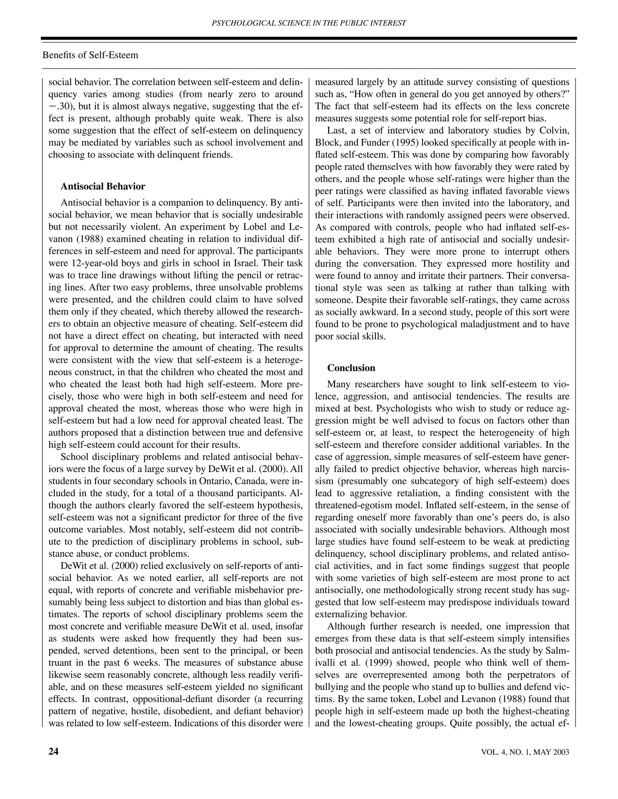 PSYCHOLOGICAL SCIENCE IN THE PUBLIC INTEREST



Beneﬁts of Self-Esteem

 social behavior. The correlation between self-esteem and delin-      measured largely by an attitude survey consisting of questions
 quency varies among studies (from nearly zero to around              such as, “How often in general do you get annoyed by others?”
 Ϫ.30), but it is almost always negative, suggesting that the ef-     The fact that self-esteem had its effects on the less concrete
 fect is present, although probably quite weak. There is also         measures suggests some potential role for self-report bias.
 some suggestion that the effect of self-esteem on delinquency           Last, a set of interview and laboratory studies by Colvin,
 may be mediated by variables such as school involvement and          Block, and Funder (1995) looked speciﬁcally at people with in-
 choosing to associate with delinquent friends.                       ﬂated self-esteem. This was done by comparing how favorably
                                                                      people rated themselves with how favorably they were rated by
                                                                      others, and the people whose self-ratings were higher than the
      Antisocial Behavior                                             peer ratings were classiﬁed as having inﬂated favorable views
    Antisocial behavior is a companion to delinquency. By anti-       of self. Participants were then invited into the laboratory, and
 social behavior, we mean behavior that is socially undesirable       their interactions with randomly assigned peers were observed.
 but not necessarily violent. An experiment by Lobel and Le-          As compared with controls, people who had inﬂated self-es-
 vanon (1988) examined cheating in relation to individual dif-        teem exhibited a high rate of antisocial and socially undesir-
 ferences in self-esteem and need for approval. The participants      able behaviors. They were more prone to interrupt others
 were 12-year-old boys and girls in school in Israel. Their task      during the conversation. They expressed more hostility and
 was to trace line drawings without lifting the pencil or retrac-     were found to annoy and irritate their partners. Their conversa-
 ing lines. After two easy problems, three unsolvable problems        tional style was seen as talking at rather than talking with
 were presented, and the children could claim to have solved          someone. Despite their favorable self-ratings, they came across
 them only if they cheated, which thereby allowed the research-       as socially awkward. In a second study, people of this sort were
 ers to obtain an objective measure of cheating. Self-esteem did      found to be prone to psychological maladjustment and to have
 not have a direct effect on cheating, but interacted with need       poor social skills.
 for approval to determine the amount of cheating. The results
 were consistent with the view that self-esteem is a heteroge-
 neous construct, in that the children who cheated the most and          Conclusion
 who cheated the least both had high self-esteem. More pre-              Many researchers have sought to link self-esteem to vio-
 cisely, those who were high in both self-esteem and need for         lence, aggression, and antisocial tendencies. The results are
 approval cheated the most, whereas those who were high in            mixed at best. Psychologists who wish to study or reduce ag-
 self-esteem but had a low need for approval cheated least. The       gression might be well advised to focus on factors other than
 authors proposed that a distinction between true and defensive       self-esteem or, at least, to respect the heterogeneity of high
 high self-esteem could account for their results.                    self-esteem and therefore consider additional variables. In the
    School disciplinary problems and related antisocial behav-        case of aggression, simple measures of self-esteem have gener-
 iors were the focus of a large survey by DeWit et al. (2000). All    ally failed to predict objective behavior, whereas high narcis-
 students in four secondary schools in Ontario, Canada, were in-      sism (presumably one subcategory of high self-esteem) does
 cluded in the study, for a total of a thousand participants. Al-     lead to aggressive retaliation, a ﬁnding consistent with the
 though the authors clearly favored the self-esteem hypothesis,       threatened-egotism model. Inﬂated self-esteem, in the sense of
 self-esteem was not a signiﬁcant predictor for three of the ﬁve      regarding oneself more favorably than one’s peers do, is also
 outcome variables. Most notably, self-esteem did not contrib-        associated with socially undesirable behaviors. Although most
 ute to the prediction of disciplinary problems in school, sub-       large studies have found self-esteem to be weak at predicting
 stance abuse, or conduct problems.                                   delinquency, school disciplinary problems, and related antiso-
    DeWit et al. (2000) relied exclusively on self-reports of anti-   cial activities, and in fact some ﬁndings suggest that people
 social behavior. As we noted earlier, all self-reports are not       with some varieties of high self-esteem are most prone to act
 equal, with reports of concrete and veriﬁable misbehavior pre-       antisocially, one methodologically strong recent study has sug-
 sumably being less subject to distortion and bias than global es-    gested that low self-esteem may predispose individuals toward
 timates. The reports of school disciplinary problems seem the        externalizing behavior.
 most concrete and veriﬁable measure DeWit et al. used, insofar          Although further research is needed, one impression that
 as students were asked how frequently they had been sus-             emerges from these data is that self-esteem simply intensiﬁes
 pended, served detentions, been sent to the principal, or been       both prosocial and antisocial tendencies. As the study by Salm-
 truant in the past 6 weeks. The measures of substance abuse          ivalli et al. (1999) showed, people who think well of them-
 likewise seem reasonably concrete, although less readily veriﬁ-      selves are overrepresented among both the perpetrators of
 able, and on these measures self-esteem yielded no signiﬁcant        bullying and the people who stand up to bullies and defend vic-
 effects. In contrast, oppositional-deﬁant disorder (a recurring      tims. By the same token, Lobel and Levanon (1988) found that
 pattern of negative, hostile, disobedient, and deﬁant behavior)      people high in self-esteem made up both the highest-cheating
 was related to low self-esteem. Indications of this disorder were    and the lowest-cheating groups. Quite possibly, the actual ef-

 24                                                                                                            VOL. 4, NO. 1, MAY 2003
 