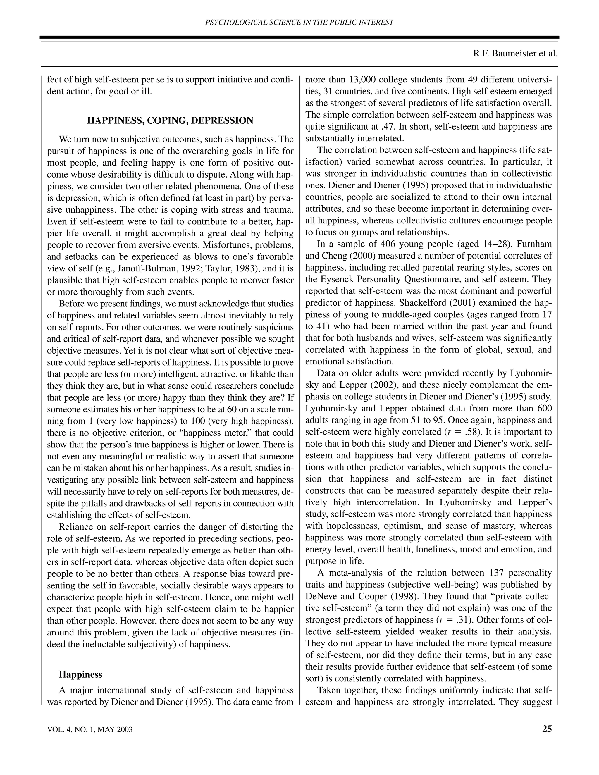 PSYCHOLOGICAL SCIENCE IN THE PUBLIC INTEREST



                                                                                                                        R.F. Baumeister et al.

fect of high self-esteem per se is to support initiative and conﬁ-        more than 13,000 college students from 49 different universi-
dent action, for good or ill.                                             ties, 31 countries, and ﬁve continents. High self-esteem emerged
                                                                          as the strongest of several predictors of life satisfaction overall.
                                                                          The simple correlation between self-esteem and happiness was
           HAPPINESS, COPING, DEPRESSION
                                                                          quite signiﬁcant at .47. In short, self-esteem and happiness are
    We turn now to subjective outcomes, such as happiness. The            substantially interrelated.
pursuit of happiness is one of the overarching goals in life for              The correlation between self-esteem and happiness (life sat-
most people, and feeling happy is one form of positive out-               isfaction) varied somewhat across countries. In particular, it
come whose desirability is difﬁcult to dispute. Along with hap-           was stronger in individualistic countries than in collectivistic
piness, we consider two other related phenomena. One of these             ones. Diener and Diener (1995) proposed that in individualistic
is depression, which is often deﬁned (at least in part) by perva-         countries, people are socialized to attend to their own internal
sive unhappiness. The other is coping with stress and trauma.             attributes, and so these become important in determining over-
Even if self-esteem were to fail to contribute to a better, hap-          all happiness, whereas collectivistic cultures encourage people
pier life overall, it might accomplish a great deal by helping            to focus on groups and relationships.
people to recover from aversive events. Misfortunes, problems,                In a sample of 406 young people (aged 14–28), Furnham
and setbacks can be experienced as blows to one’s favorable               and Cheng (2000) measured a number of potential correlates of
view of self (e.g., Janoff-Bulman, 1992; Taylor, 1983), and it is         happiness, including recalled parental rearing styles, scores on
plausible that high self-esteem enables people to recover faster          the Eysenck Personality Questionnaire, and self-esteem. They
or more thoroughly from such events.                                      reported that self-esteem was the most dominant and powerful
    Before we present ﬁndings, we must acknowledge that studies           predictor of happiness. Shackelford (2001) examined the hap-
of happiness and related variables seem almost inevitably to rely         piness of young to middle-aged couples (ages ranged from 17
on self-reports. For other outcomes, we were routinely suspicious         to 41) who had been married within the past year and found
and critical of self-report data, and whenever possible we sought         that for both husbands and wives, self-esteem was signiﬁcantly
objective measures. Yet it is not clear what sort of objective mea-       correlated with happiness in the form of global, sexual, and
sure could replace self-reports of happiness. It is possible to prove     emotional satisfaction.
that people are less (or more) intelligent, attractive, or likable than       Data on older adults were provided recently by Lyubomir-
they think they are, but in what sense could researchers conclude         sky and Lepper (2002), and these nicely complement the em-
that people are less (or more) happy than they think they are? If         phasis on college students in Diener and Diener’s (1995) study.
someone estimates his or her happiness to be at 60 on a scale run-        Lyubomirsky and Lepper obtained data from more than 600
ning from 1 (very low happiness) to 100 (very high happiness),            adults ranging in age from 51 to 95. Once again, happiness and
there is no objective criterion, or “happiness meter,” that could         self-esteem were highly correlated (r ϭ .58). It is important to
show that the person’s true happiness is higher or lower. There is        note that in both this study and Diener and Diener’s work, self-
not even any meaningful or realistic way to assert that someone           esteem and happiness had very different patterns of correla-
can be mistaken about his or her happiness. As a result, studies in-      tions with other predictor variables, which supports the conclu-
vestigating any possible link between self-esteem and happiness           sion that happiness and self-esteem are in fact distinct
will necessarily have to rely on self-reports for both measures, de-      constructs that can be measured separately despite their rela-
spite the pitfalls and drawbacks of self-reports in connection with       tively high intercorrelation. In Lyubomirsky and Lepper’s
establishing the effects of self-esteem.                                  study, self-esteem was more strongly correlated than happiness
    Reliance on self-report carries the danger of distorting the          with hopelessness, optimism, and sense of mastery, whereas
role of self-esteem. As we reported in preceding sections, peo-           happiness was more strongly correlated than self-esteem with
ple with high self-esteem repeatedly emerge as better than oth-           energy level, overall health, loneliness, mood and emotion, and
ers in self-report data, whereas objective data often depict such         purpose in life.
people to be no better than others. A response bias toward pre-               A meta-analysis of the relation between 137 personality
senting the self in favorable, socially desirable ways appears to         traits and happiness (subjective well-being) was published by
characterize people high in self-esteem. Hence, one might well            DeNeve and Cooper (1998). They found that “private collec-
expect that people with high self-esteem claim to be happier              tive self-esteem” (a term they did not explain) was one of the
than other people. However, there does not seem to be any way             strongest predictors of happiness (r ϭ .31). Other forms of col-
around this problem, given the lack of objective measures (in-            lective self-esteem yielded weaker results in their analysis.
deed the ineluctable subjectivity) of happiness.                          They do not appear to have included the more typical measure
                                                                          of self-esteem, nor did they deﬁne their terms, but in any case
                                                                          their results provide further evidence that self-esteem (of some
   Happiness                                                              sort) is consistently correlated with happiness.
  A major international study of self-esteem and happiness                    Taken together, these ﬁndings uniformly indicate that self-
was reported by Diener and Diener (1995). The data came from              esteem and happiness are strongly interrelated. They suggest

VOL. 4, NO. 1, MAY 2003                                                                                                                    25
 