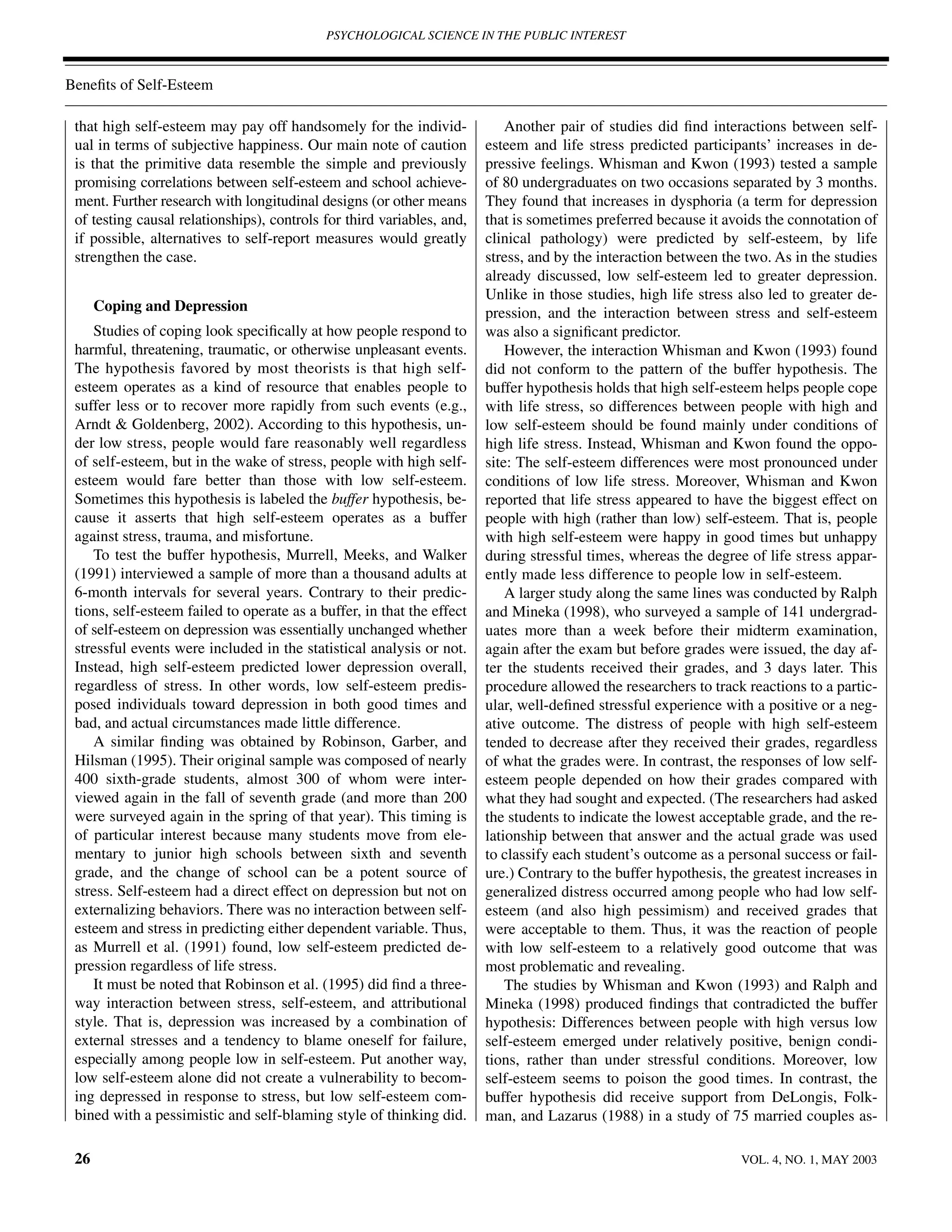 PSYCHOLOGICAL SCIENCE IN THE PUBLIC INTEREST



Beneﬁts of Self-Esteem

 that high self-esteem may pay off handsomely for the individ-              Another pair of studies did ﬁnd interactions between self-
 ual in terms of subjective happiness. Our main note of caution         esteem and life stress predicted participants’ increases in de-
 is that the primitive data resemble the simple and previously          pressive feelings. Whisman and Kwon (1993) tested a sample
 promising correlations between self-esteem and school achieve-         of 80 undergraduates on two occasions separated by 3 months.
 ment. Further research with longitudinal designs (or other means       They found that increases in dysphoria (a term for depression
 of testing causal relationships), controls for third variables, and,   that is sometimes preferred because it avoids the connotation of
 if possible, alternatives to self-report measures would greatly        clinical pathology) were predicted by self-esteem, by life
 strengthen the case.                                                   stress, and by the interaction between the two. As in the studies
                                                                        already discussed, low self-esteem led to greater depression.
                                                                        Unlike in those studies, high life stress also led to greater de-
      Coping and Depression                                             pression, and the interaction between stress and self-esteem
    Studies of coping look speciﬁcally at how people respond to         was also a signiﬁcant predictor.
 harmful, threatening, traumatic, or otherwise unpleasant events.           However, the interaction Whisman and Kwon (1993) found
 The hypothesis favored by most theorists is that high self-            did not conform to the pattern of the buffer hypothesis. The
 esteem operates as a kind of resource that enables people to           buffer hypothesis holds that high self-esteem helps people cope
 suffer less or to recover more rapidly from such events (e.g.,         with life stress, so differences between people with high and
 Arndt & Goldenberg, 2002). According to this hypothesis, un-           low self-esteem should be found mainly under conditions of
 der low stress, people would fare reasonably well regardless           high life stress. Instead, Whisman and Kwon found the oppo-
 of self-esteem, but in the wake of stress, people with high self-      site: The self-esteem differences were most pronounced under
 esteem would fare better than those with low self-esteem.              conditions of low life stress. Moreover, Whisman and Kwon
 Sometimes this hypothesis is labeled the buffer hypothesis, be-        reported that life stress appeared to have the biggest effect on
 cause it asserts that high self-esteem operates as a buffer            people with high (rather than low) self-esteem. That is, people
 against stress, trauma, and misfortune.                                with high self-esteem were happy in good times but unhappy
    To test the buffer hypothesis, Murrell, Meeks, and Walker           during stressful times, whereas the degree of life stress appar-
 (1991) interviewed a sample of more than a thousand adults at          ently made less difference to people low in self-esteem.
 6-month intervals for several years. Contrary to their predic-             A larger study along the same lines was conducted by Ralph
 tions, self-esteem failed to operate as a buffer, in that the effect   and Mineka (1998), who surveyed a sample of 141 undergrad-
 of self-esteem on depression was essentially unchanged whether         uates more than a week before their midterm examination,
 stressful events were included in the statistical analysis or not.     again after the exam but before grades were issued, the day af-
 Instead, high self-esteem predicted lower depression overall,          ter the students received their grades, and 3 days later. This
 regardless of stress. In other words, low self-esteem predis-          procedure allowed the researchers to track reactions to a partic-
 posed individuals toward depression in both good times and             ular, well-deﬁned stressful experience with a positive or a neg-
 bad, and actual circumstances made little difference.                  ative outcome. The distress of people with high self-esteem
    A similar ﬁnding was obtained by Robinson, Garber, and              tended to decrease after they received their grades, regardless
 Hilsman (1995). Their original sample was composed of nearly           of what the grades were. In contrast, the responses of low self-
 400 sixth-grade students, almost 300 of whom were inter-               esteem people depended on how their grades compared with
 viewed again in the fall of seventh grade (and more than 200           what they had sought and expected. (The researchers had asked
 were surveyed again in the spring of that year). This timing is        the students to indicate the lowest acceptable grade, and the re-
 of particular interest because many students move from ele-            lationship between that answer and the actual grade was used
 mentary to junior high schools between sixth and seventh               to classify each student’s outcome as a personal success or fail-
 grade, and the change of school can be a potent source of              ure.) Contrary to the buffer hypothesis, the greatest increases in
 stress. Self-esteem had a direct effect on depression but not on       generalized distress occurred among people who had low self-
 externalizing behaviors. There was no interaction between self-        esteem (and also high pessimism) and received grades that
 esteem and stress in predicting either dependent variable. Thus,       were acceptable to them. Thus, it was the reaction of people
 as Murrell et al. (1991) found, low self-esteem predicted de-          with low self-esteem to a relatively good outcome that was
 pression regardless of life stress.                                    most problematic and revealing.
    It must be noted that Robinson et al. (1995) did ﬁnd a three-           The studies by Whisman and Kwon (1993) and Ralph and
 way interaction between stress, self-esteem, and attributional         Mineka (1998) produced ﬁndings that contradicted the buffer
 style. That is, depression was increased by a combination of           hypothesis: Differences between people with high versus low
 external stresses and a tendency to blame oneself for failure,         self-esteem emerged under relatively positive, benign condi-
 especially among people low in self-esteem. Put another way,           tions, rather than under stressful conditions. Moreover, low
 low self-esteem alone did not create a vulnerability to becom-         self-esteem seems to poison the good times. In contrast, the
 ing depressed in response to stress, but low self-esteem com-          buffer hypothesis did receive support from DeLongis, Folk-
 bined with a pessimistic and self-blaming style of thinking did.       man, and Lazarus (1988) in a study of 75 married couples as-

 26                                                                                                                VOL. 4, NO. 1, MAY 2003
 