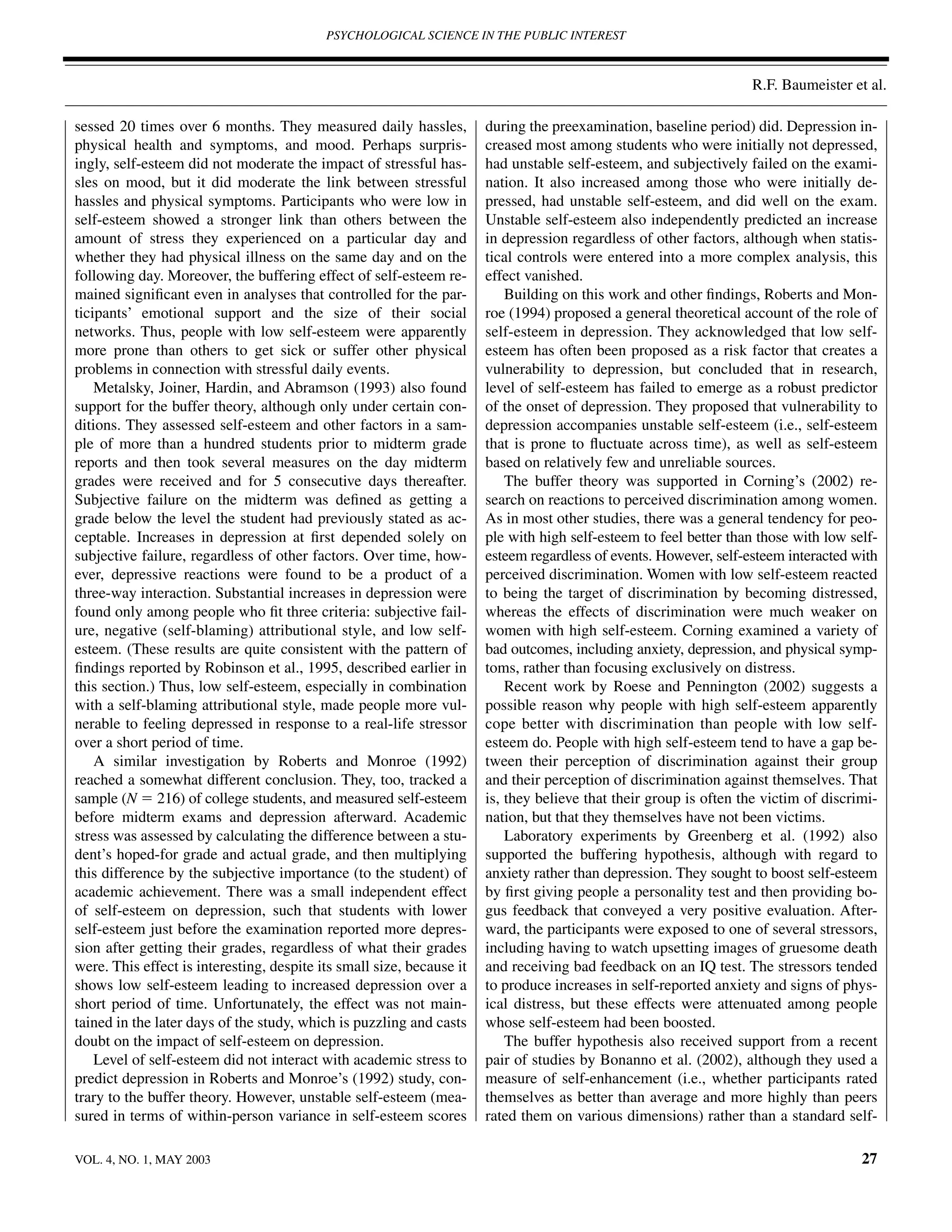 PSYCHOLOGICAL SCIENCE IN THE PUBLIC INTEREST



                                                                                                                   R.F. Baumeister et al.

sessed 20 times over 6 months. They measured daily hassles,            during the preexamination, baseline period) did. Depression in-
physical health and symptoms, and mood. Perhaps surpris-               creased most among students who were initially not depressed,
ingly, self-esteem did not moderate the impact of stressful has-       had unstable self-esteem, and subjectively failed on the exami-
sles on mood, but it did moderate the link between stressful           nation. It also increased among those who were initially de-
hassles and physical symptoms. Participants who were low in            pressed, had unstable self-esteem, and did well on the exam.
self-esteem showed a stronger link than others between the             Unstable self-esteem also independently predicted an increase
amount of stress they experienced on a particular day and              in depression regardless of other factors, although when statis-
whether they had physical illness on the same day and on the           tical controls were entered into a more complex analysis, this
following day. Moreover, the buffering effect of self-esteem re-       effect vanished.
mained signiﬁcant even in analyses that controlled for the par-            Building on this work and other ﬁndings, Roberts and Mon-
ticipants’ emotional support and the size of their social              roe (1994) proposed a general theoretical account of the role of
networks. Thus, people with low self-esteem were apparently            self-esteem in depression. They acknowledged that low self-
more prone than others to get sick or suffer other physical            esteem has often been proposed as a risk factor that creates a
problems in connection with stressful daily events.                    vulnerability to depression, but concluded that in research,
    Metalsky, Joiner, Hardin, and Abramson (1993) also found           level of self-esteem has failed to emerge as a robust predictor
support for the buffer theory, although only under certain con-        of the onset of depression. They proposed that vulnerability to
ditions. They assessed self-esteem and other factors in a sam-         depression accompanies unstable self-esteem (i.e., self-esteem
ple of more than a hundred students prior to midterm grade             that is prone to ﬂuctuate across time), as well as self-esteem
reports and then took several measures on the day midterm              based on relatively few and unreliable sources.
grades were received and for 5 consecutive days thereafter.                The buffer theory was supported in Corning’s (2002) re-
Subjective failure on the midterm was deﬁned as getting a              search on reactions to perceived discrimination among women.
grade below the level the student had previously stated as ac-         As in most other studies, there was a general tendency for peo-
ceptable. Increases in depression at ﬁrst depended solely on           ple with high self-esteem to feel better than those with low self-
subjective failure, regardless of other factors. Over time, how-       esteem regardless of events. However, self-esteem interacted with
ever, depressive reactions were found to be a product of a             perceived discrimination. Women with low self-esteem reacted
three-way interaction. Substantial increases in depression were        to being the target of discrimination by becoming distressed,
found only among people who ﬁt three criteria: subjective fail-        whereas the effects of discrimination were much weaker on
ure, negative (self-blaming) attributional style, and low self-        women with high self-esteem. Corning examined a variety of
esteem. (These results are quite consistent with the pattern of        bad outcomes, including anxiety, depression, and physical symp-
ﬁndings reported by Robinson et al., 1995, described earlier in        toms, rather than focusing exclusively on distress.
this section.) Thus, low self-esteem, especially in combination            Recent work by Roese and Pennington (2002) suggests a
with a self-blaming attributional style, made people more vul-         possible reason why people with high self-esteem apparently
nerable to feeling depressed in response to a real-life stressor       cope better with discrimination than people with low self-
over a short period of time.                                           esteem do. People with high self-esteem tend to have a gap be-
    A similar investigation by Roberts and Monroe (1992)               tween their perception of discrimination against their group
reached a somewhat different conclusion. They, too, tracked a          and their perception of discrimination against themselves. That
sample (N ϭ 216) of college students, and measured self-esteem         is, they believe that their group is often the victim of discrimi-
before midterm exams and depression afterward. Academic                nation, but that they themselves have not been victims.
stress was assessed by calculating the difference between a stu-           Laboratory experiments by Greenberg et al. (1992) also
dent’s hoped-for grade and actual grade, and then multiplying          supported the buffering hypothesis, although with regard to
this difference by the subjective importance (to the student) of       anxiety rather than depression. They sought to boost self-esteem
academic achievement. There was a small independent effect             by ﬁrst giving people a personality test and then providing bo-
of self-esteem on depression, such that students with lower            gus feedback that conveyed a very positive evaluation. After-
self-esteem just before the examination reported more depres-          ward, the participants were exposed to one of several stressors,
sion after getting their grades, regardless of what their grades       including having to watch upsetting images of gruesome death
were. This effect is interesting, despite its small size, because it   and receiving bad feedback on an IQ test. The stressors tended
shows low self-esteem leading to increased depression over a           to produce increases in self-reported anxiety and signs of phys-
short period of time. Unfortunately, the effect was not main-          ical distress, but these effects were attenuated among people
tained in the later days of the study, which is puzzling and casts     whose self-esteem had been boosted.
doubt on the impact of self-esteem on depression.                          The buffer hypothesis also received support from a recent
    Level of self-esteem did not interact with academic stress to      pair of studies by Bonanno et al. (2002), although they used a
predict depression in Roberts and Monroe’s (1992) study, con-          measure of self-enhancement (i.e., whether participants rated
trary to the buffer theory. However, unstable self-esteem (mea-        themselves as better than average and more highly than peers
sured in terms of within-person variance in self-esteem scores         rated them on various dimensions) rather than a standard self-

VOL. 4, NO. 1, MAY 2003                                                                                                               27
 