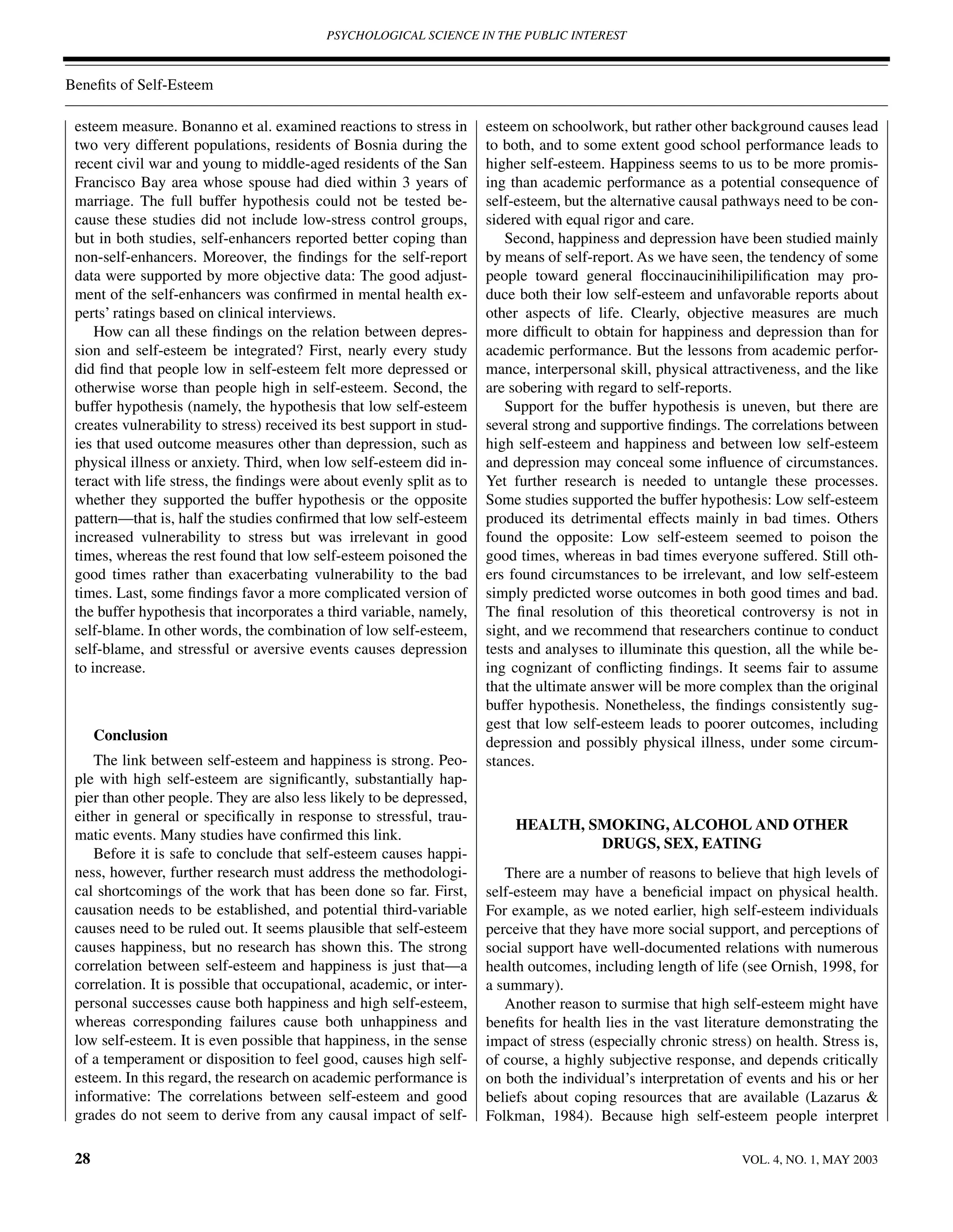 PSYCHOLOGICAL SCIENCE IN THE PUBLIC INTEREST



Beneﬁts of Self-Esteem

 esteem measure. Bonanno et al. examined reactions to stress in        esteem on schoolwork, but rather other background causes lead
 two very different populations, residents of Bosnia during the        to both, and to some extent good school performance leads to
 recent civil war and young to middle-aged residents of the San        higher self-esteem. Happiness seems to us to be more promis-
 Francisco Bay area whose spouse had died within 3 years of            ing than academic performance as a potential consequence of
 marriage. The full buffer hypothesis could not be tested be-          self-esteem, but the alternative causal pathways need to be con-
 cause these studies did not include low-stress control groups,        sidered with equal rigor and care.
 but in both studies, self-enhancers reported better coping than          Second, happiness and depression have been studied mainly
 non-self-enhancers. Moreover, the ﬁndings for the self-report         by means of self-report. As we have seen, the tendency of some
 data were supported by more objective data: The good adjust-          people toward general ﬂoccinaucinihilipiliﬁcation may pro-
 ment of the self-enhancers was conﬁrmed in mental health ex-          duce both their low self-esteem and unfavorable reports about
 perts’ ratings based on clinical interviews.                          other aspects of life. Clearly, objective measures are much
     How can all these ﬁndings on the relation between depres-         more difﬁcult to obtain for happiness and depression than for
 sion and self-esteem be integrated? First, nearly every study         academic performance. But the lessons from academic perfor-
 did ﬁnd that people low in self-esteem felt more depressed or         mance, interpersonal skill, physical attractiveness, and the like
 otherwise worse than people high in self-esteem. Second, the          are sobering with regard to self-reports.
 buffer hypothesis (namely, the hypothesis that low self-esteem           Support for the buffer hypothesis is uneven, but there are
 creates vulnerability to stress) received its best support in stud-   several strong and supportive ﬁndings. The correlations between
 ies that used outcome measures other than depression, such as         high self-esteem and happiness and between low self-esteem
 physical illness or anxiety. Third, when low self-esteem did in-      and depression may conceal some inﬂuence of circumstances.
 teract with life stress, the ﬁndings were about evenly split as to    Yet further research is needed to untangle these processes.
 whether they supported the buffer hypothesis or the opposite          Some studies supported the buffer hypothesis: Low self-esteem
 pattern—that is, half the studies conﬁrmed that low self-esteem       produced its detrimental effects mainly in bad times. Others
 increased vulnerability to stress but was irrelevant in good          found the opposite: Low self-esteem seemed to poison the
 times, whereas the rest found that low self-esteem poisoned the       good times, whereas in bad times everyone suffered. Still oth-
 good times rather than exacerbating vulnerability to the bad          ers found circumstances to be irrelevant, and low self-esteem
 times. Last, some ﬁndings favor a more complicated version of         simply predicted worse outcomes in both good times and bad.
 the buffer hypothesis that incorporates a third variable, namely,     The ﬁnal resolution of this theoretical controversy is not in
 self-blame. In other words, the combination of low self-esteem,       sight, and we recommend that researchers continue to conduct
 self-blame, and stressful or aversive events causes depression        tests and analyses to illuminate this question, all the while be-
 to increase.                                                          ing cognizant of conﬂicting ﬁndings. It seems fair to assume
                                                                       that the ultimate answer will be more complex than the original
                                                                       buffer hypothesis. Nonetheless, the ﬁndings consistently sug-
                                                                       gest that low self-esteem leads to poorer outcomes, including
      Conclusion                                                       depression and possibly physical illness, under some circum-
    The link between self-esteem and happiness is strong. Peo-         stances.
 ple with high self-esteem are signiﬁcantly, substantially hap-
 pier than other people. They are also less likely to be depressed,
 either in general or speciﬁcally in response to stressful, trau-
                                                                            HEALTH, SMOKING, ALCOHOL AND OTHER
 matic events. Many studies have conﬁrmed this link.
                                                                                     DRUGS, SEX, EATING
    Before it is safe to conclude that self-esteem causes happi-
 ness, however, further research must address the methodologi-            There are a number of reasons to believe that high levels of
 cal shortcomings of the work that has been done so far. First,        self-esteem may have a beneﬁcial impact on physical health.
 causation needs to be established, and potential third-variable       For example, as we noted earlier, high self-esteem individuals
 causes need to be ruled out. It seems plausible that self-esteem      perceive that they have more social support, and perceptions of
 causes happiness, but no research has shown this. The strong          social support have well-documented relations with numerous
 correlation between self-esteem and happiness is just that—a          health outcomes, including length of life (see Ornish, 1998, for
 correlation. It is possible that occupational, academic, or inter-    a summary).
 personal successes cause both happiness and high self-esteem,            Another reason to surmise that high self-esteem might have
 whereas corresponding failures cause both unhappiness and             beneﬁts for health lies in the vast literature demonstrating the
 low self-esteem. It is even possible that happiness, in the sense     impact of stress (especially chronic stress) on health. Stress is,
 of a temperament or disposition to feel good, causes high self-       of course, a highly subjective response, and depends critically
 esteem. In this regard, the research on academic performance is       on both the individual’s interpretation of events and his or her
 informative: The correlations between self-esteem and good            beliefs about coping resources that are available (Lazarus &
 grades do not seem to derive from any causal impact of self-          Folkman, 1984). Because high self-esteem people interpret

 28                                                                                                               VOL. 4, NO. 1, MAY 2003
 