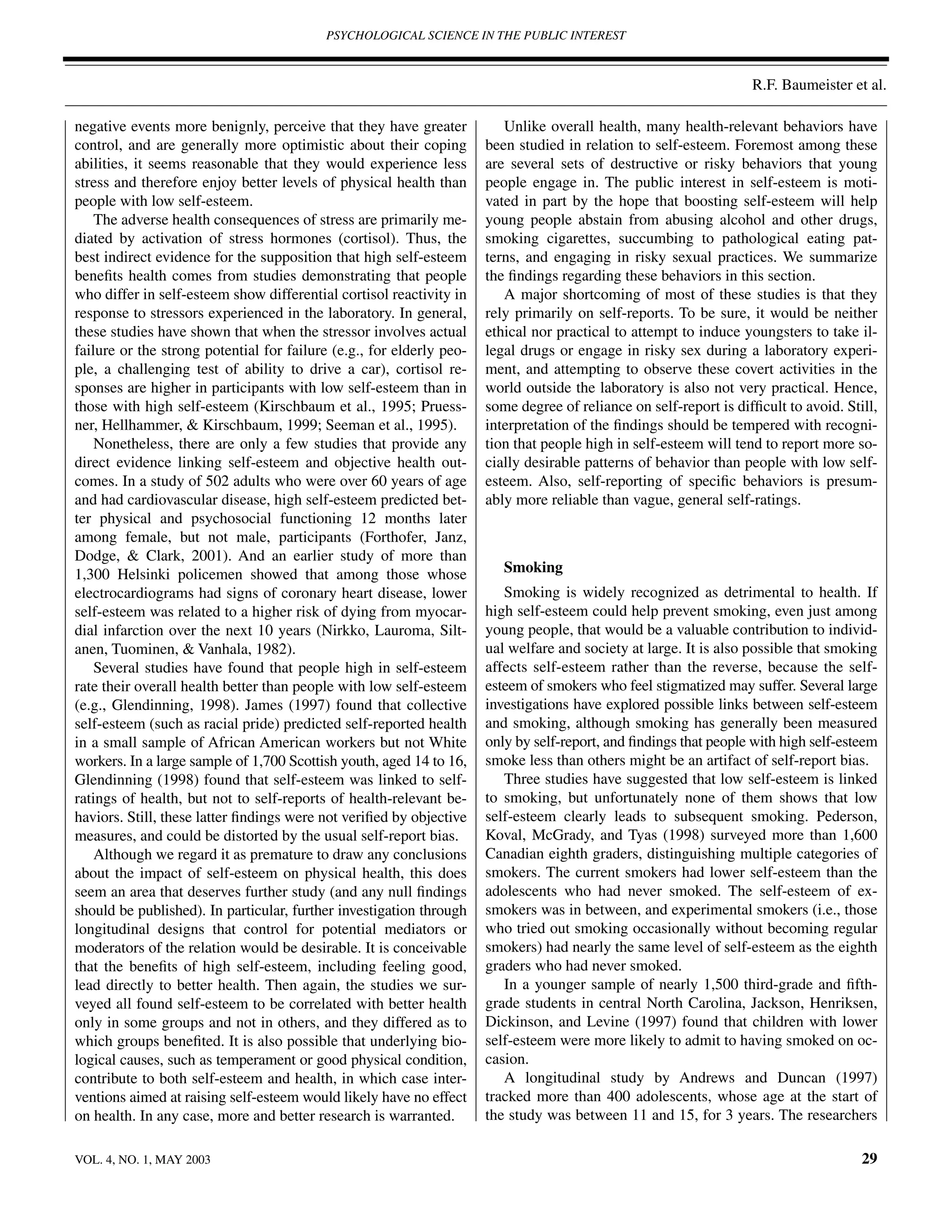 PSYCHOLOGICAL SCIENCE IN THE PUBLIC INTEREST



                                                                                                                   R.F. Baumeister et al.

negative events more benignly, perceive that they have greater           Unlike overall health, many health-relevant behaviors have
control, and are generally more optimistic about their coping         been studied in relation to self-esteem. Foremost among these
abilities, it seems reasonable that they would experience less        are several sets of destructive or risky behaviors that young
stress and therefore enjoy better levels of physical health than      people engage in. The public interest in self-esteem is moti-
people with low self-esteem.                                          vated in part by the hope that boosting self-esteem will help
    The adverse health consequences of stress are primarily me-       young people abstain from abusing alcohol and other drugs,
diated by activation of stress hormones (cortisol). Thus, the         smoking cigarettes, succumbing to pathological eating pat-
best indirect evidence for the supposition that high self-esteem      terns, and engaging in risky sexual practices. We summarize
beneﬁts health comes from studies demonstrating that people           the ﬁndings regarding these behaviors in this section.
who differ in self-esteem show differential cortisol reactivity in       A major shortcoming of most of these studies is that they
response to stressors experienced in the laboratory. In general,      rely primarily on self-reports. To be sure, it would be neither
these studies have shown that when the stressor involves actual       ethical nor practical to attempt to induce youngsters to take il-
failure or the strong potential for failure (e.g., for elderly peo-   legal drugs or engage in risky sex during a laboratory experi-
ple, a challenging test of ability to drive a car), cortisol re-      ment, and attempting to observe these covert activities in the
sponses are higher in participants with low self-esteem than in       world outside the laboratory is also not very practical. Hence,
those with high self-esteem (Kirschbaum et al., 1995; Pruess-         some degree of reliance on self-report is difﬁcult to avoid. Still,
ner, Hellhammer, & Kirschbaum, 1999; Seeman et al., 1995).            interpretation of the ﬁndings should be tempered with recogni-
    Nonetheless, there are only a few studies that provide any        tion that people high in self-esteem will tend to report more so-
direct evidence linking self-esteem and objective health out-         cially desirable patterns of behavior than people with low self-
comes. In a study of 502 adults who were over 60 years of age         esteem. Also, self-reporting of speciﬁc behaviors is presum-
and had cardiovascular disease, high self-esteem predicted bet-       ably more reliable than vague, general self-ratings.
ter physical and psychosocial functioning 12 months later
among female, but not male, participants (Forthofer, Janz,
Dodge, & Clark, 2001). And an earlier study of more than
1,300 Helsinki policemen showed that among those whose                   Smoking
electrocardiograms had signs of coronary heart disease, lower            Smoking is widely recognized as detrimental to health. If
self-esteem was related to a higher risk of dying from myocar-        high self-esteem could help prevent smoking, even just among
dial infarction over the next 10 years (Nirkko, Lauroma, Silt-        young people, that would be a valuable contribution to individ-
anen, Tuominen, & Vanhala, 1982).                                     ual welfare and society at large. It is also possible that smoking
    Several studies have found that people high in self-esteem        affects self-esteem rather than the reverse, because the self-
rate their overall health better than people with low self-esteem     esteem of smokers who feel stigmatized may suffer. Several large
(e.g., Glendinning, 1998). James (1997) found that collective         investigations have explored possible links between self-esteem
self-esteem (such as racial pride) predicted self-reported health     and smoking, although smoking has generally been measured
in a small sample of African American workers but not White           only by self-report, and ﬁndings that people with high self-esteem
workers. In a large sample of 1,700 Scottish youth, aged 14 to 16,    smoke less than others might be an artifact of self-report bias.
Glendinning (1998) found that self-esteem was linked to self-            Three studies have suggested that low self-esteem is linked
ratings of health, but not to self-reports of health-relevant be-     to smoking, but unfortunately none of them shows that low
haviors. Still, these latter ﬁndings were not veriﬁed by objective    self-esteem clearly leads to subsequent smoking. Pederson,
measures, and could be distorted by the usual self-report bias.       Koval, McGrady, and Tyas (1998) surveyed more than 1,600
    Although we regard it as premature to draw any conclusions        Canadian eighth graders, distinguishing multiple categories of
about the impact of self-esteem on physical health, this does         smokers. The current smokers had lower self-esteem than the
seem an area that deserves further study (and any null ﬁndings        adolescents who had never smoked. The self-esteem of ex-
should be published). In particular, further investigation through    smokers was in between, and experimental smokers (i.e., those
longitudinal designs that control for potential mediators or          who tried out smoking occasionally without becoming regular
moderators of the relation would be desirable. It is conceivable      smokers) had nearly the same level of self-esteem as the eighth
that the beneﬁts of high self-esteem, including feeling good,         graders who had never smoked.
lead directly to better health. Then again, the studies we sur-          In a younger sample of nearly 1,500 third-grade and ﬁfth-
veyed all found self-esteem to be correlated with better health       grade students in central North Carolina, Jackson, Henriksen,
only in some groups and not in others, and they differed as to        Dickinson, and Levine (1997) found that children with lower
which groups beneﬁted. It is also possible that underlying bio-       self-esteem were more likely to admit to having smoked on oc-
logical causes, such as temperament or good physical condition,       casion.
contribute to both self-esteem and health, in which case inter-          A longitudinal study by Andrews and Duncan (1997)
ventions aimed at raising self-esteem would likely have no effect     tracked more than 400 adolescents, whose age at the start of
on health. In any case, more and better research is warranted.        the study was between 11 and 15, for 3 years. The researchers

VOL. 4, NO. 1, MAY 2003                                                                                                               29
 