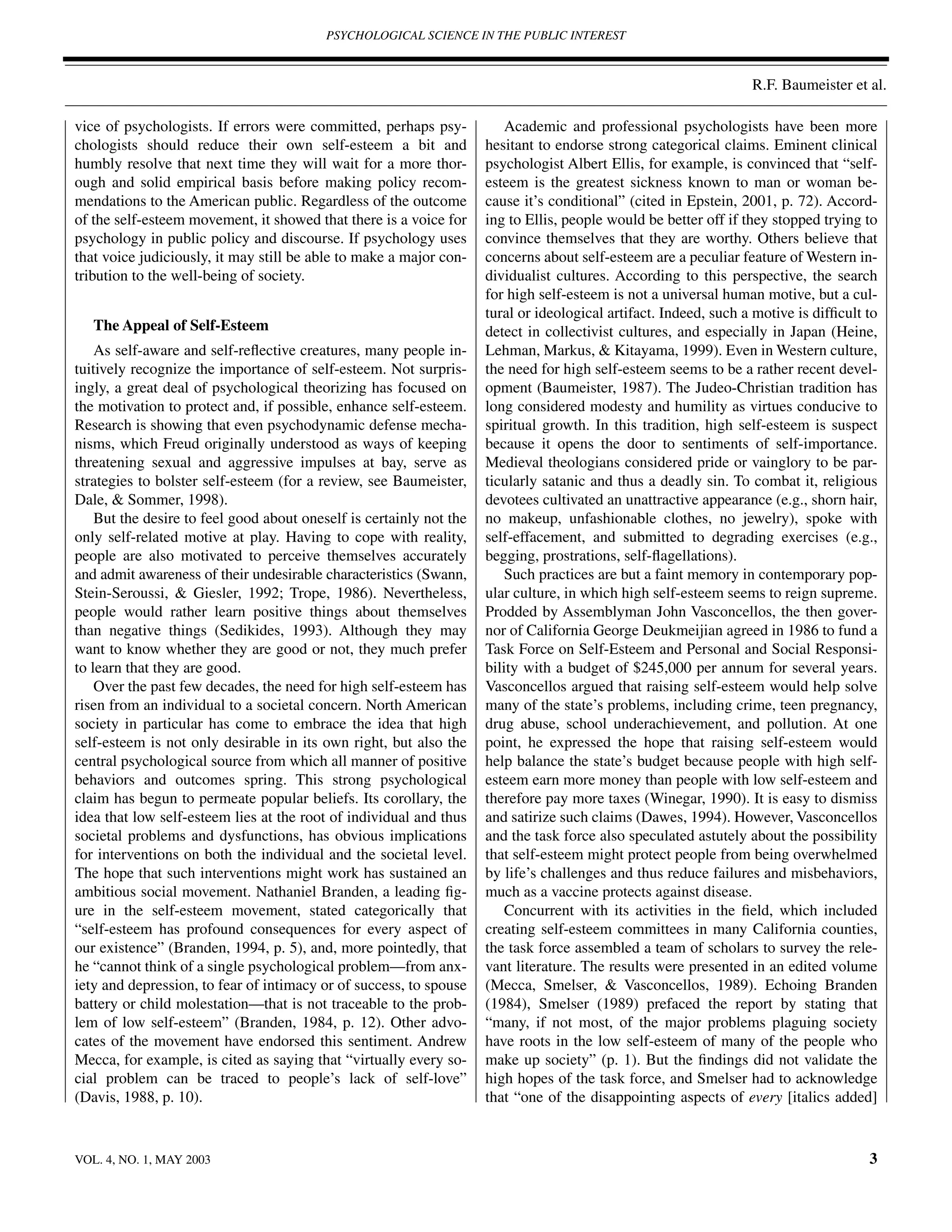PSYCHOLOGICAL SCIENCE IN THE PUBLIC INTEREST



                                                                                                                  R.F. Baumeister et al.

vice of psychologists. If errors were committed, perhaps psy-            Academic and professional psychologists have been more
chologists should reduce their own self-esteem a bit and             hesitant to endorse strong categorical claims. Eminent clinical
humbly resolve that next time they will wait for a more thor-        psychologist Albert Ellis, for example, is convinced that “self-
ough and solid empirical basis before making policy recom-           esteem is the greatest sickness known to man or woman be-
mendations to the American public. Regardless of the outcome         cause it’s conditional” (cited in Epstein, 2001, p. 72). Accord-
of the self-esteem movement, it showed that there is a voice for     ing to Ellis, people would be better off if they stopped trying to
psychology in public policy and discourse. If psychology uses        convince themselves that they are worthy. Others believe that
that voice judiciously, it may still be able to make a major con-    concerns about self-esteem are a peculiar feature of Western in-
tribution to the well-being of society.                              dividualist cultures. According to this perspective, the search
                                                                     for high self-esteem is not a universal human motive, but a cul-
                                                                     tural or ideological artifact. Indeed, such a motive is difﬁcult to
   The Appeal of Self-Esteem                                         detect in collectivist cultures, and especially in Japan (Heine,
    As self-aware and self-reﬂective creatures, many people in-      Lehman, Markus, & Kitayama, 1999). Even in Western culture,
tuitively recognize the importance of self-esteem. Not surpris-      the need for high self-esteem seems to be a rather recent devel-
ingly, a great deal of psychological theorizing has focused on       opment (Baumeister, 1987). The Judeo-Christian tradition has
the motivation to protect and, if possible, enhance self-esteem.     long considered modesty and humility as virtues conducive to
Research is showing that even psychodynamic defense mecha-           spiritual growth. In this tradition, high self-esteem is suspect
nisms, which Freud originally understood as ways of keeping          because it opens the door to sentiments of self-importance.
threatening sexual and aggressive impulses at bay, serve as          Medieval theologians considered pride or vainglory to be par-
strategies to bolster self-esteem (for a review, see Baumeister,     ticularly satanic and thus a deadly sin. To combat it, religious
Dale, & Sommer, 1998).                                               devotees cultivated an unattractive appearance (e.g., shorn hair,
    But the desire to feel good about oneself is certainly not the   no makeup, unfashionable clothes, no jewelry), spoke with
only self-related motive at play. Having to cope with reality,       self-effacement, and submitted to degrading exercises (e.g.,
people are also motivated to perceive themselves accurately          begging, prostrations, self-ﬂagellations).
and admit awareness of their undesirable characteristics (Swann,         Such practices are but a faint memory in contemporary pop-
Stein-Seroussi, & Giesler, 1992; Trope, 1986). Nevertheless,         ular culture, in which high self-esteem seems to reign supreme.
people would rather learn positive things about themselves           Prodded by Assemblyman John Vasconcellos, the then gover-
than negative things (Sedikides, 1993). Although they may            nor of California George Deukmeijian agreed in 1986 to fund a
want to know whether they are good or not, they much prefer          Task Force on Self-Esteem and Personal and Social Responsi-
to learn that they are good.                                         bility with a budget of $245,000 per annum for several years.
    Over the past few decades, the need for high self-esteem has     Vasconcellos argued that raising self-esteem would help solve
risen from an individual to a societal concern. North American       many of the state’s problems, including crime, teen pregnancy,
society in particular has come to embrace the idea that high         drug abuse, school underachievement, and pollution. At one
self-esteem is not only desirable in its own right, but also the     point, he expressed the hope that raising self-esteem would
central psychological source from which all manner of positive       help balance the state’s budget because people with high self-
behaviors and outcomes spring. This strong psychological             esteem earn more money than people with low self-esteem and
claim has begun to permeate popular beliefs. Its corollary, the      therefore pay more taxes (Winegar, 1990). It is easy to dismiss
idea that low self-esteem lies at the root of individual and thus    and satirize such claims (Dawes, 1994). However, Vasconcellos
societal problems and dysfunctions, has obvious implications         and the task force also speculated astutely about the possibility
for interventions on both the individual and the societal level.     that self-esteem might protect people from being overwhelmed
The hope that such interventions might work has sustained an         by life’s challenges and thus reduce failures and misbehaviors,
ambitious social movement. Nathaniel Branden, a leading ﬁg-          much as a vaccine protects against disease.
ure in the self-esteem movement, stated categorically that               Concurrent with its activities in the ﬁeld, which included
“self-esteem has profound consequences for every aspect of           creating self-esteem committees in many California counties,
our existence” (Branden, 1994, p. 5), and, more pointedly, that      the task force assembled a team of scholars to survey the rele-
he “cannot think of a single psychological problem—from anx-         vant literature. The results were presented in an edited volume
iety and depression, to fear of intimacy or of success, to spouse    (Mecca, Smelser, & Vasconcellos, 1989). Echoing Branden
battery or child molestation—that is not traceable to the prob-      (1984), Smelser (1989) prefaced the report by stating that
lem of low self-esteem” (Branden, 1984, p. 12). Other advo-          “many, if not most, of the major problems plaguing society
cates of the movement have endorsed this sentiment. Andrew           have roots in the low self-esteem of many of the people who
Mecca, for example, is cited as saying that “virtually every so-     make up society” (p. 1). But the ﬁndings did not validate the
cial problem can be traced to people’s lack of self-love”            high hopes of the task force, and Smelser had to acknowledge
(Davis, 1988, p. 10).                                                that “one of the disappointing aspects of every [italics added]


VOL. 4, NO. 1, MAY 2003                                                                                                               3
 