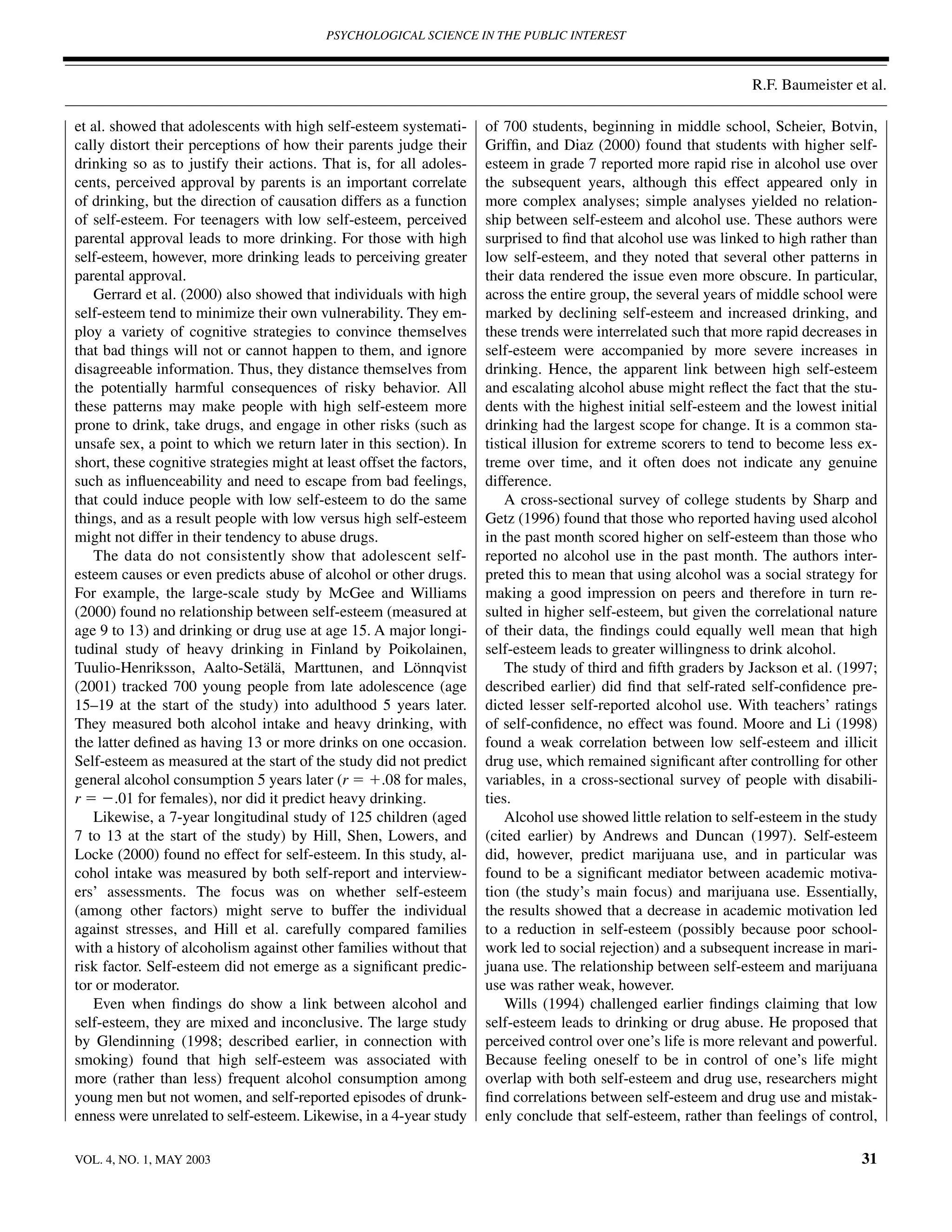 PSYCHOLOGICAL SCIENCE IN THE PUBLIC INTEREST



                                                                                                                   R.F. Baumeister et al.

et al. showed that adolescents with high self-esteem systemati-        of 700 students, beginning in middle school, Scheier, Botvin,
cally distort their perceptions of how their parents judge their       Grifﬁn, and Diaz (2000) found that students with higher self-
drinking so as to justify their actions. That is, for all adoles-      esteem in grade 7 reported more rapid rise in alcohol use over
cents, perceived approval by parents is an important correlate         the subsequent years, although this effect appeared only in
of drinking, but the direction of causation differs as a function      more complex analyses; simple analyses yielded no relation-
of self-esteem. For teenagers with low self-esteem, perceived          ship between self-esteem and alcohol use. These authors were
parental approval leads to more drinking. For those with high          surprised to ﬁnd that alcohol use was linked to high rather than
self-esteem, however, more drinking leads to perceiving greater        low self-esteem, and they noted that several other patterns in
parental approval.                                                     their data rendered the issue even more obscure. In particular,
   Gerrard et al. (2000) also showed that individuals with high        across the entire group, the several years of middle school were
self-esteem tend to minimize their own vulnerability. They em-         marked by declining self-esteem and increased drinking, and
ploy a variety of cognitive strategies to convince themselves          these trends were interrelated such that more rapid decreases in
that bad things will not or cannot happen to them, and ignore          self-esteem were accompanied by more severe increases in
disagreeable information. Thus, they distance themselves from          drinking. Hence, the apparent link between high self-esteem
the potentially harmful consequences of risky behavior. All            and escalating alcohol abuse might reﬂect the fact that the stu-
these patterns may make people with high self-esteem more              dents with the highest initial self-esteem and the lowest initial
prone to drink, take drugs, and engage in other risks (such as         drinking had the largest scope for change. It is a common sta-
unsafe sex, a point to which we return later in this section). In      tistical illusion for extreme scorers to tend to become less ex-
short, these cognitive strategies might at least offset the factors,   treme over time, and it often does not indicate any genuine
such as inﬂuenceability and need to escape from bad feelings,          difference.
that could induce people with low self-esteem to do the same               A cross-sectional survey of college students by Sharp and
things, and as a result people with low versus high self-esteem        Getz (1996) found that those who reported having used alcohol
might not differ in their tendency to abuse drugs.                     in the past month scored higher on self-esteem than those who
   The data do not consistently show that adolescent self-             reported no alcohol use in the past month. The authors inter-
esteem causes or even predicts abuse of alcohol or other drugs.        preted this to mean that using alcohol was a social strategy for
For example, the large-scale study by McGee and Williams               making a good impression on peers and therefore in turn re-
(2000) found no relationship between self-esteem (measured at          sulted in higher self-esteem, but given the correlational nature
age 9 to 13) and drinking or drug use at age 15. A major longi-        of their data, the ﬁndings could equally well mean that high
tudinal study of heavy drinking in Finland by Poikolainen,             self-esteem leads to greater willingness to drink alcohol.
Tuulio-Henriksson, Aalto-Setälä, Marttunen, and Lönnqvist                  The study of third and ﬁfth graders by Jackson et al. (1997;
(2001) tracked 700 young people from late adolescence (age             described earlier) did ﬁnd that self-rated self-conﬁdence pre-
15–19 at the start of the study) into adulthood 5 years later.         dicted lesser self-reported alcohol use. With teachers’ ratings
They measured both alcohol intake and heavy drinking, with             of self-conﬁdence, no effect was found. Moore and Li (1998)
the latter deﬁned as having 13 or more drinks on one occasion.         found a weak correlation between low self-esteem and illicit
Self-esteem as measured at the start of the study did not predict      drug use, which remained signiﬁcant after controlling for other
general alcohol consumption 5 years later (r ϭ ϩ.08 for males,         variables, in a cross-sectional survey of people with disabili-
r ϭ Ϫ.01 for females), nor did it predict heavy drinking.              ties.
   Likewise, a 7-year longitudinal study of 125 children (aged             Alcohol use showed little relation to self-esteem in the study
7 to 13 at the start of the study) by Hill, Shen, Lowers, and          (cited earlier) by Andrews and Duncan (1997). Self-esteem
Locke (2000) found no effect for self-esteem. In this study, al-       did, however, predict marijuana use, and in particular was
cohol intake was measured by both self-report and interview-           found to be a signiﬁcant mediator between academic motiva-
ers’ assessments. The focus was on whether self-esteem                 tion (the study’s main focus) and marijuana use. Essentially,
(among other factors) might serve to buffer the individual             the results showed that a decrease in academic motivation led
against stresses, and Hill et al. carefully compared families          to a reduction in self-esteem (possibly because poor school-
with a history of alcoholism against other families without that       work led to social rejection) and a subsequent increase in mari-
risk factor. Self-esteem did not emerge as a signiﬁcant predic-        juana use. The relationship between self-esteem and marijuana
tor or moderator.                                                      use was rather weak, however.
   Even when ﬁndings do show a link between alcohol and                    Wills (1994) challenged earlier ﬁndings claiming that low
self-esteem, they are mixed and inconclusive. The large study          self-esteem leads to drinking or drug abuse. He proposed that
by Glendinning (1998; described earlier, in connection with            perceived control over one’s life is more relevant and powerful.
smoking) found that high self-esteem was associated with               Because feeling oneself to be in control of one’s life might
more (rather than less) frequent alcohol consumption among             overlap with both self-esteem and drug use, researchers might
young men but not women, and self-reported episodes of drunk-          ﬁnd correlations between self-esteem and drug use and mistak-
enness were unrelated to self-esteem. Likewise, in a 4-year study      enly conclude that self-esteem, rather than feelings of control,

VOL. 4, NO. 1, MAY 2003                                                                                                               31
 