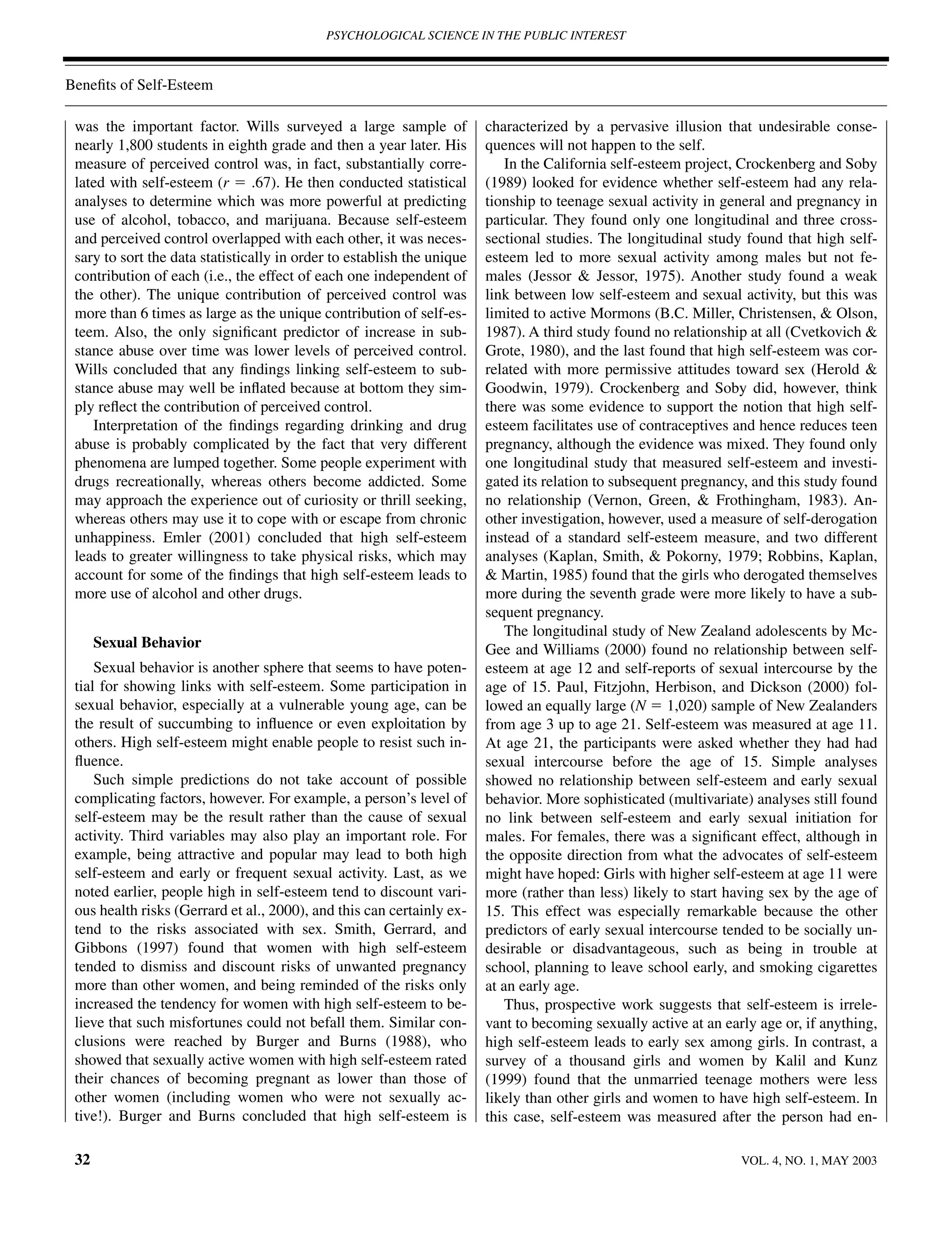 PSYCHOLOGICAL SCIENCE IN THE PUBLIC INTEREST



Beneﬁts of Self-Esteem

 was the important factor. Wills surveyed a large sample of             characterized by a pervasive illusion that undesirable conse-
 nearly 1,800 students in eighth grade and then a year later. His       quences will not happen to the self.
 measure of perceived control was, in fact, substantially corre-            In the California self-esteem project, Crockenberg and Soby
 lated with self-esteem (r ϭ .67). He then conducted statistical        (1989) looked for evidence whether self-esteem had any rela-
 analyses to determine which was more powerful at predicting            tionship to teenage sexual activity in general and pregnancy in
 use of alcohol, tobacco, and marijuana. Because self-esteem            particular. They found only one longitudinal and three cross-
 and perceived control overlapped with each other, it was neces-        sectional studies. The longitudinal study found that high self-
 sary to sort the data statistically in order to establish the unique   esteem led to more sexual activity among males but not fe-
 contribution of each (i.e., the effect of each one independent of      males (Jessor & Jessor, 1975). Another study found a weak
 the other). The unique contribution of perceived control was           link between low self-esteem and sexual activity, but this was
 more than 6 times as large as the unique contribution of self-es-      limited to active Mormons (B.C. Miller, Christensen, & Olson,
 teem. Also, the only signiﬁcant predictor of increase in sub-          1987). A third study found no relationship at all (Cvetkovich &
 stance abuse over time was lower levels of perceived control.          Grote, 1980), and the last found that high self-esteem was cor-
 Wills concluded that any ﬁndings linking self-esteem to sub-           related with more permissive attitudes toward sex (Herold &
 stance abuse may well be inﬂated because at bottom they sim-           Goodwin, 1979). Crockenberg and Soby did, however, think
 ply reﬂect the contribution of perceived control.                      there was some evidence to support the notion that high self-
    Interpretation of the ﬁndings regarding drinking and drug           esteem facilitates use of contraceptives and hence reduces teen
 abuse is probably complicated by the fact that very different          pregnancy, although the evidence was mixed. They found only
 phenomena are lumped together. Some people experiment with             one longitudinal study that measured self-esteem and investi-
 drugs recreationally, whereas others become addicted. Some             gated its relation to subsequent pregnancy, and this study found
 may approach the experience out of curiosity or thrill seeking,        no relationship (Vernon, Green, & Frothingham, 1983). An-
 whereas others may use it to cope with or escape from chronic          other investigation, however, used a measure of self-derogation
 unhappiness. Emler (2001) concluded that high self-esteem              instead of a standard self-esteem measure, and two different
 leads to greater willingness to take physical risks, which may         analyses (Kaplan, Smith, & Pokorny, 1979; Robbins, Kaplan,
 account for some of the ﬁndings that high self-esteem leads to         & Martin, 1985) found that the girls who derogated themselves
 more use of alcohol and other drugs.                                   more during the seventh grade were more likely to have a sub-
                                                                        sequent pregnancy.
                                                                            The longitudinal study of New Zealand adolescents by Mc-
      Sexual Behavior                                                   Gee and Williams (2000) found no relationship between self-
     Sexual behavior is another sphere that seems to have poten-        esteem at age 12 and self-reports of sexual intercourse by the
 tial for showing links with self-esteem. Some participation in         age of 15. Paul, Fitzjohn, Herbison, and Dickson (2000) fol-
 sexual behavior, especially at a vulnerable young age, can be          lowed an equally large (N ϭ 1,020) sample of New Zealanders
 the result of succumbing to inﬂuence or even exploitation by           from age 3 up to age 21. Self-esteem was measured at age 11.
 others. High self-esteem might enable people to resist such in-        At age 21, the participants were asked whether they had had
 ﬂuence.                                                                sexual intercourse before the age of 15. Simple analyses
     Such simple predictions do not take account of possible            showed no relationship between self-esteem and early sexual
 complicating factors, however. For example, a person’s level of        behavior. More sophisticated (multivariate) analyses still found
 self-esteem may be the result rather than the cause of sexual          no link between self-esteem and early sexual initiation for
 activity. Third variables may also play an important role. For         males. For females, there was a signiﬁcant effect, although in
 example, being attractive and popular may lead to both high            the opposite direction from what the advocates of self-esteem
 self-esteem and early or frequent sexual activity. Last, as we         might have hoped: Girls with higher self-esteem at age 11 were
 noted earlier, people high in self-esteem tend to discount vari-       more (rather than less) likely to start having sex by the age of
 ous health risks (Gerrard et al., 2000), and this can certainly ex-    15. This effect was especially remarkable because the other
 tend to the risks associated with sex. Smith, Gerrard, and             predictors of early sexual intercourse tended to be socially un-
 Gibbons (1997) found that women with high self-esteem                  desirable or disadvantageous, such as being in trouble at
 tended to dismiss and discount risks of unwanted pregnancy             school, planning to leave school early, and smoking cigarettes
 more than other women, and being reminded of the risks only            at an early age.
 increased the tendency for women with high self-esteem to be-              Thus, prospective work suggests that self-esteem is irrele-
 lieve that such misfortunes could not befall them. Similar con-        vant to becoming sexually active at an early age or, if anything,
 clusions were reached by Burger and Burns (1988), who                  high self-esteem leads to early sex among girls. In contrast, a
 showed that sexually active women with high self-esteem rated          survey of a thousand girls and women by Kalil and Kunz
 their chances of becoming pregnant as lower than those of              (1999) found that the unmarried teenage mothers were less
 other women (including women who were not sexually ac-                 likely than other girls and women to have high self-esteem. In
 tive!). Burger and Burns concluded that high self-esteem is            this case, self-esteem was measured after the person had en-

 32                                                                                                               VOL. 4, NO. 1, MAY 2003
 