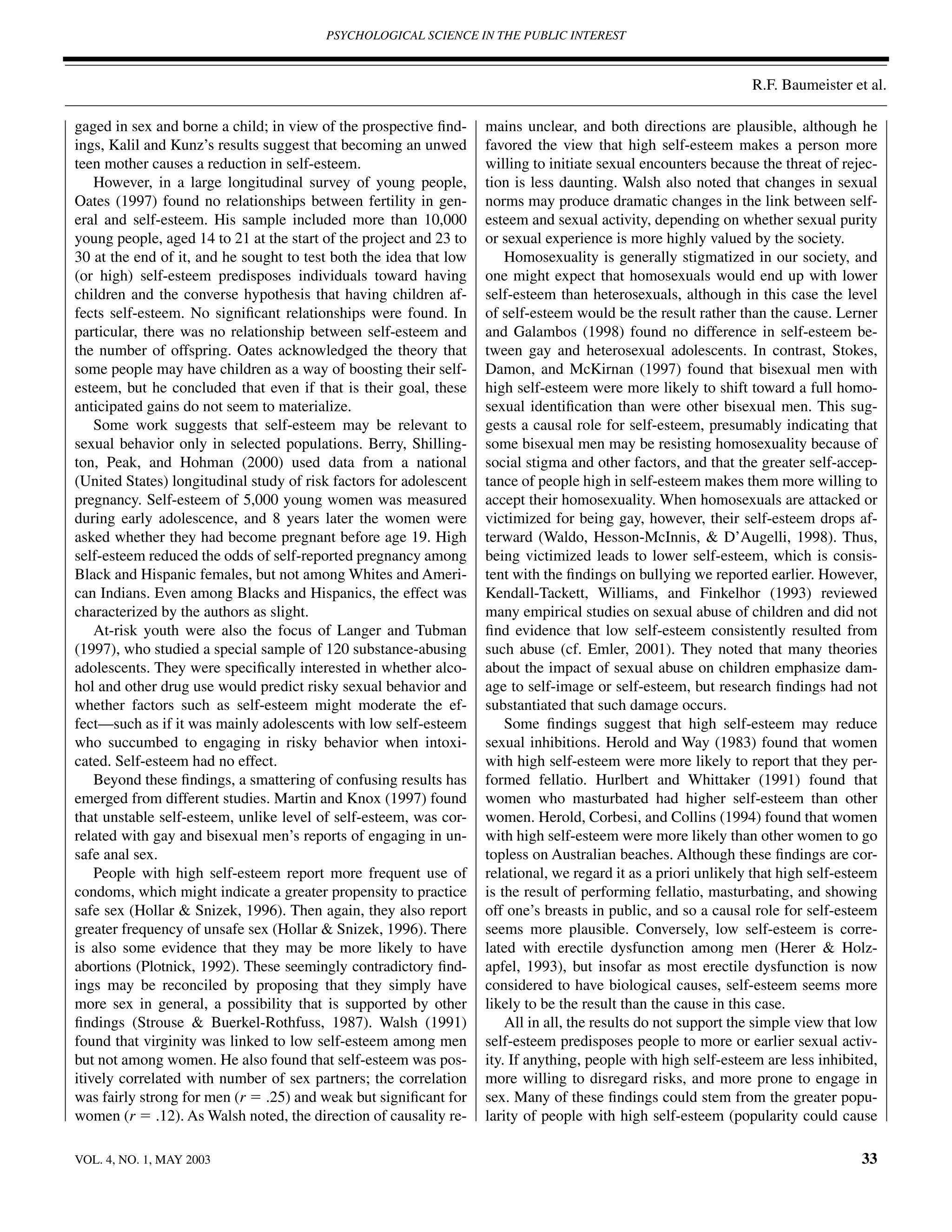 PSYCHOLOGICAL SCIENCE IN THE PUBLIC INTEREST



                                                                                                                 R.F. Baumeister et al.

gaged in sex and borne a child; in view of the prospective ﬁnd-     mains unclear, and both directions are plausible, although he
ings, Kalil and Kunz’s results suggest that becoming an unwed       favored the view that high self-esteem makes a person more
teen mother causes a reduction in self-esteem.                      willing to initiate sexual encounters because the threat of rejec-
    However, in a large longitudinal survey of young people,        tion is less daunting. Walsh also noted that changes in sexual
Oates (1997) found no relationships between fertility in gen-       norms may produce dramatic changes in the link between self-
eral and self-esteem. His sample included more than 10,000          esteem and sexual activity, depending on whether sexual purity
young people, aged 14 to 21 at the start of the project and 23 to   or sexual experience is more highly valued by the society.
30 at the end of it, and he sought to test both the idea that low       Homosexuality is generally stigmatized in our society, and
(or high) self-esteem predisposes individuals toward having         one might expect that homosexuals would end up with lower
children and the converse hypothesis that having children af-       self-esteem than heterosexuals, although in this case the level
fects self-esteem. No signiﬁcant relationships were found. In       of self-esteem would be the result rather than the cause. Lerner
particular, there was no relationship between self-esteem and       and Galambos (1998) found no difference in self-esteem be-
the number of offspring. Oates acknowledged the theory that         tween gay and heterosexual adolescents. In contrast, Stokes,
some people may have children as a way of boosting their self-      Damon, and McKirnan (1997) found that bisexual men with
esteem, but he concluded that even if that is their goal, these     high self-esteem were more likely to shift toward a full homo-
anticipated gains do not seem to materialize.                       sexual identiﬁcation than were other bisexual men. This sug-
    Some work suggests that self-esteem may be relevant to          gests a causal role for self-esteem, presumably indicating that
sexual behavior only in selected populations. Berry, Shilling-      some bisexual men may be resisting homosexuality because of
ton, Peak, and Hohman (2000) used data from a national              social stigma and other factors, and that the greater self-accep-
(United States) longitudinal study of risk factors for adolescent   tance of people high in self-esteem makes them more willing to
pregnancy. Self-esteem of 5,000 young women was measured            accept their homosexuality. When homosexuals are attacked or
during early adolescence, and 8 years later the women were          victimized for being gay, however, their self-esteem drops af-
asked whether they had become pregnant before age 19. High          terward (Waldo, Hesson-McInnis, & D’Augelli, 1998). Thus,
self-esteem reduced the odds of self-reported pregnancy among       being victimized leads to lower self-esteem, which is consis-
Black and Hispanic females, but not among Whites and Ameri-         tent with the ﬁndings on bullying we reported earlier. However,
can Indians. Even among Blacks and Hispanics, the effect was        Kendall-Tackett, Williams, and Finkelhor (1993) reviewed
characterized by the authors as slight.                             many empirical studies on sexual abuse of children and did not
    At-risk youth were also the focus of Langer and Tubman          ﬁnd evidence that low self-esteem consistently resulted from
(1997), who studied a special sample of 120 substance-abusing       such abuse (cf. Emler, 2001). They noted that many theories
adolescents. They were speciﬁcally interested in whether alco-      about the impact of sexual abuse on children emphasize dam-
hol and other drug use would predict risky sexual behavior and      age to self-image or self-esteem, but research ﬁndings had not
whether factors such as self-esteem might moderate the ef-          substantiated that such damage occurs.
fect—such as if it was mainly adolescents with low self-esteem          Some ﬁndings suggest that high self-esteem may reduce
who succumbed to engaging in risky behavior when intoxi-            sexual inhibitions. Herold and Way (1983) found that women
cated. Self-esteem had no effect.                                   with high self-esteem were more likely to report that they per-
    Beyond these ﬁndings, a smattering of confusing results has     formed fellatio. Hurlbert and Whittaker (1991) found that
emerged from different studies. Martin and Knox (1997) found        women who masturbated had higher self-esteem than other
that unstable self-esteem, unlike level of self-esteem, was cor-    women. Herold, Corbesi, and Collins (1994) found that women
related with gay and bisexual men’s reports of engaging in un-      with high self-esteem were more likely than other women to go
safe anal sex.                                                      topless on Australian beaches. Although these ﬁndings are cor-
    People with high self-esteem report more frequent use of        relational, we regard it as a priori unlikely that high self-esteem
condoms, which might indicate a greater propensity to practice      is the result of performing fellatio, masturbating, and showing
safe sex (Hollar & Snizek, 1996). Then again, they also report      off one’s breasts in public, and so a causal role for self-esteem
greater frequency of unsafe sex (Hollar & Snizek, 1996). There      seems more plausible. Conversely, low self-esteem is corre-
is also some evidence that they may be more likely to have          lated with erectile dysfunction among men (Herer & Holz-
abortions (Plotnick, 1992). These seemingly contradictory ﬁnd-      apfel, 1993), but insofar as most erectile dysfunction is now
ings may be reconciled by proposing that they simply have           considered to have biological causes, self-esteem seems more
more sex in general, a possibility that is supported by other       likely to be the result than the cause in this case.
ﬁndings (Strouse & Buerkel-Rothfuss, 1987). Walsh (1991)                All in all, the results do not support the simple view that low
found that virginity was linked to low self-esteem among men        self-esteem predisposes people to more or earlier sexual activ-
but not among women. He also found that self-esteem was pos-        ity. If anything, people with high self-esteem are less inhibited,
itively correlated with number of sex partners; the correlation     more willing to disregard risks, and more prone to engage in
was fairly strong for men (r ϭ .25) and weak but signiﬁcant for     sex. Many of these ﬁndings could stem from the greater popu-
women (r ϭ .12). As Walsh noted, the direction of causality re-     larity of people with high self-esteem (popularity could cause

VOL. 4, NO. 1, MAY 2003                                                                                                             33
 