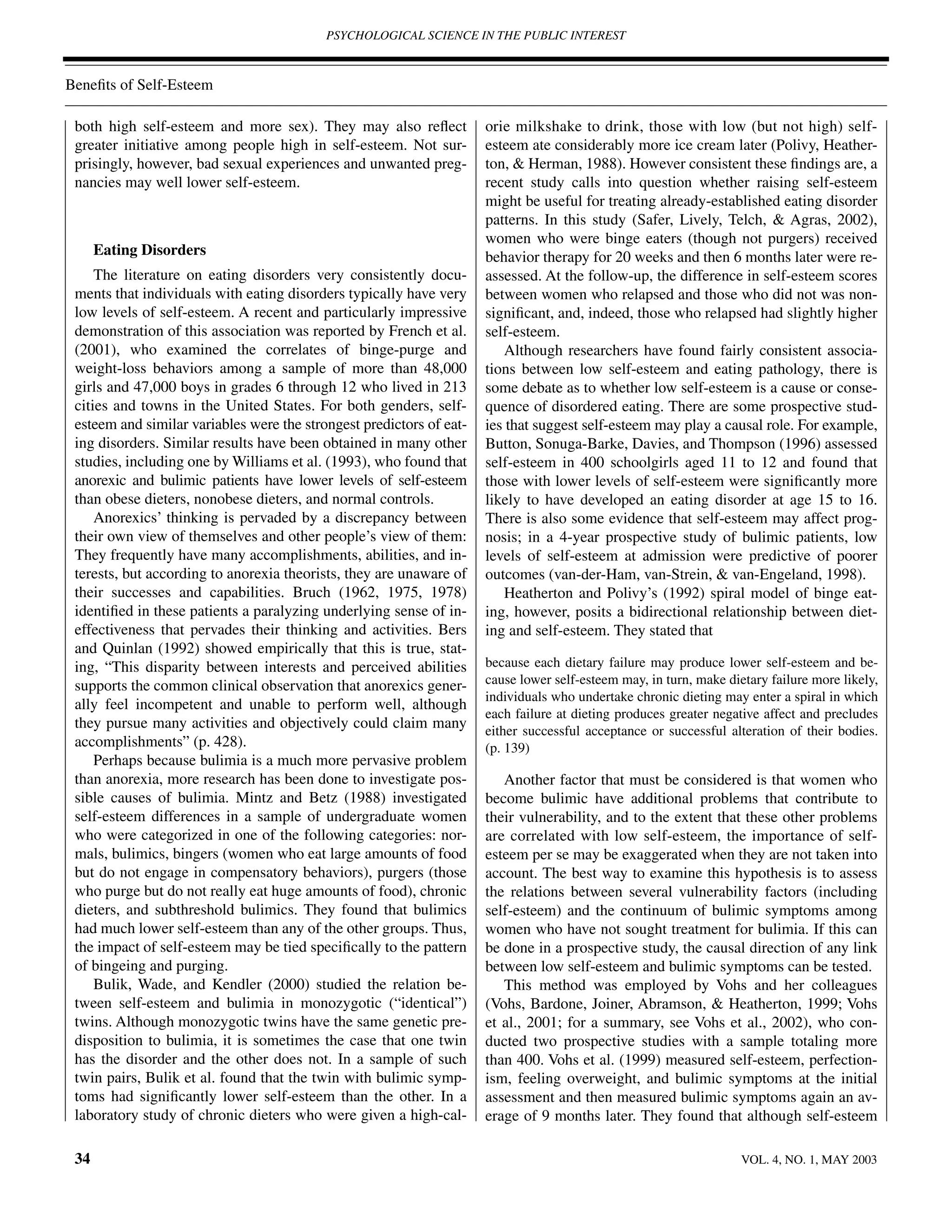PSYCHOLOGICAL SCIENCE IN THE PUBLIC INTEREST



Beneﬁts of Self-Esteem

 both high self-esteem and more sex). They may also reﬂect            orie milkshake to drink, those with low (but not high) self-
 greater initiative among people high in self-esteem. Not sur-        esteem ate considerably more ice cream later (Polivy, Heather-
 prisingly, however, bad sexual experiences and unwanted preg-        ton, & Herman, 1988). However consistent these ﬁndings are, a
 nancies may well lower self-esteem.                                  recent study calls into question whether raising self-esteem
                                                                      might be useful for treating already-established eating disorder
                                                                      patterns. In this study (Safer, Lively, Telch, & Agras, 2002),
                                                                      women who were binge eaters (though not purgers) received
      Eating Disorders                                                behavior therapy for 20 weeks and then 6 months later were re-
     The literature on eating disorders very consistently docu-       assessed. At the follow-up, the difference in self-esteem scores
 ments that individuals with eating disorders typically have very     between women who relapsed and those who did not was non-
 low levels of self-esteem. A recent and particularly impressive      signiﬁcant, and, indeed, those who relapsed had slightly higher
 demonstration of this association was reported by French et al.      self-esteem.
 (2001), who examined the correlates of binge-purge and                  Although researchers have found fairly consistent associa-
 weight-loss behaviors among a sample of more than 48,000             tions between low self-esteem and eating pathology, there is
 girls and 47,000 boys in grades 6 through 12 who lived in 213        some debate as to whether low self-esteem is a cause or conse-
 cities and towns in the United States. For both genders, self-       quence of disordered eating. There are some prospective stud-
 esteem and similar variables were the strongest predictors of eat-   ies that suggest self-esteem may play a causal role. For example,
 ing disorders. Similar results have been obtained in many other      Button, Sonuga-Barke, Davies, and Thompson (1996) assessed
 studies, including one by Williams et al. (1993), who found that     self-esteem in 400 schoolgirls aged 11 to 12 and found that
 anorexic and bulimic patients have lower levels of self-esteem       those with lower levels of self-esteem were signiﬁcantly more
 than obese dieters, nonobese dieters, and normal controls.           likely to have developed an eating disorder at age 15 to 16.
     Anorexics’ thinking is pervaded by a discrepancy between         There is also some evidence that self-esteem may affect prog-
 their own view of themselves and other people’s view of them:        nosis; in a 4-year prospective study of bulimic patients, low
 They frequently have many accomplishments, abilities, and in-        levels of self-esteem at admission were predictive of poorer
 terests, but according to anorexia theorists, they are unaware of    outcomes (van-der-Ham, van-Strein, & van-Engeland, 1998).
 their successes and capabilities. Bruch (1962, 1975, 1978)              Heatherton and Polivy’s (1992) spiral model of binge eat-
 identiﬁed in these patients a paralyzing underlying sense of in-     ing, however, posits a bidirectional relationship between diet-
 effectiveness that pervades their thinking and activities. Bers      ing and self-esteem. They stated that
 and Quinlan (1992) showed empirically that this is true, stat-
 ing, “This disparity between interests and perceived abilities       because each dietary failure may produce lower self-esteem and be-
 supports the common clinical observation that anorexics gener-       cause lower self-esteem may, in turn, make dietary failure more likely,
                                                                      individuals who undertake chronic dieting may enter a spiral in which
 ally feel incompetent and unable to perform well, although
                                                                      each failure at dieting produces greater negative affect and precludes
 they pursue many activities and objectively could claim many         either successful acceptance or successful alteration of their bodies.
 accomplishments” (p. 428).                                           (p. 139)
     Perhaps because bulimia is a much more pervasive problem
 than anorexia, more research has been done to investigate pos-          Another factor that must be considered is that women who
 sible causes of bulimia. Mintz and Betz (1988) investigated          become bulimic have additional problems that contribute to
 self-esteem differences in a sample of undergraduate women           their vulnerability, and to the extent that these other problems
 who were categorized in one of the following categories: nor-        are correlated with low self-esteem, the importance of self-
 mals, bulimics, bingers (women who eat large amounts of food         esteem per se may be exaggerated when they are not taken into
 but do not engage in compensatory behaviors), purgers (those         account. The best way to examine this hypothesis is to assess
 who purge but do not really eat huge amounts of food), chronic       the relations between several vulnerability factors (including
 dieters, and subthreshold bulimics. They found that bulimics         self-esteem) and the continuum of bulimic symptoms among
 had much lower self-esteem than any of the other groups. Thus,       women who have not sought treatment for bulimia. If this can
 the impact of self-esteem may be tied speciﬁcally to the pattern     be done in a prospective study, the causal direction of any link
 of bingeing and purging.                                             between low self-esteem and bulimic symptoms can be tested.
     Bulik, Wade, and Kendler (2000) studied the relation be-            This method was employed by Vohs and her colleagues
 tween self-esteem and bulimia in monozygotic (“identical”)           (Vohs, Bardone, Joiner, Abramson, & Heatherton, 1999; Vohs
 twins. Although monozygotic twins have the same genetic pre-         et al., 2001; for a summary, see Vohs et al., 2002), who con-
 disposition to bulimia, it is sometimes the case that one twin       ducted two prospective studies with a sample totaling more
 has the disorder and the other does not. In a sample of such         than 400. Vohs et al. (1999) measured self-esteem, perfection-
 twin pairs, Bulik et al. found that the twin with bulimic symp-      ism, feeling overweight, and bulimic symptoms at the initial
 toms had signiﬁcantly lower self-esteem than the other. In a         assessment and then measured bulimic symptoms again an av-
 laboratory study of chronic dieters who were given a high-cal-       erage of 9 months later. They found that although self-esteem

 34                                                                                                                 VOL. 4, NO. 1, MAY 2003
 