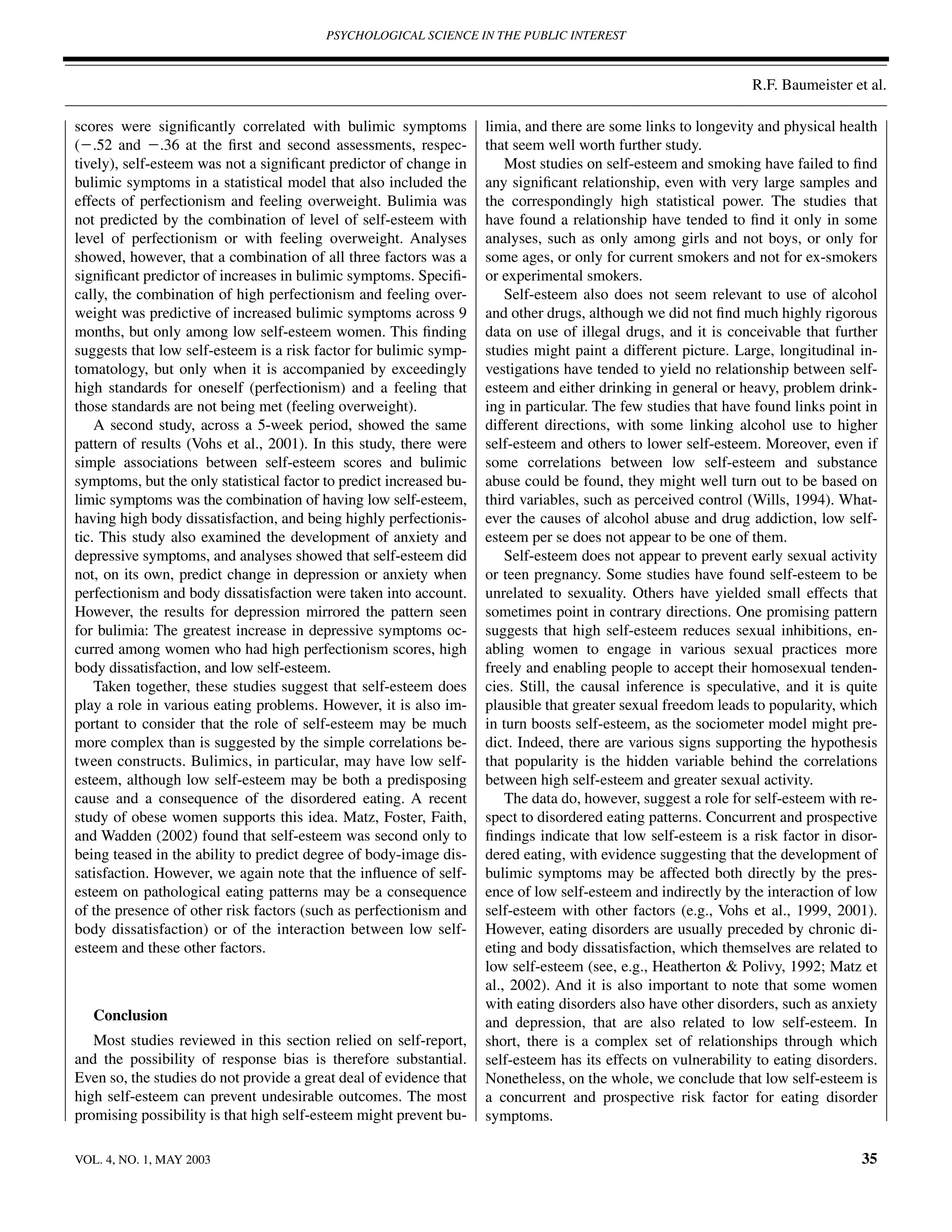 PSYCHOLOGICAL SCIENCE IN THE PUBLIC INTEREST



                                                                                                                 R.F. Baumeister et al.

scores were signiﬁcantly correlated with bulimic symptoms            limia, and there are some links to longevity and physical health
(Ϫ.52 and Ϫ.36 at the ﬁrst and second assessments, respec-           that seem well worth further study.
tively), self-esteem was not a signiﬁcant predictor of change in         Most studies on self-esteem and smoking have failed to ﬁnd
bulimic symptoms in a statistical model that also included the       any signiﬁcant relationship, even with very large samples and
effects of perfectionism and feeling overweight. Bulimia was         the correspondingly high statistical power. The studies that
not predicted by the combination of level of self-esteem with        have found a relationship have tended to ﬁnd it only in some
level of perfectionism or with feeling overweight. Analyses          analyses, such as only among girls and not boys, or only for
showed, however, that a combination of all three factors was a       some ages, or only for current smokers and not for ex-smokers
signiﬁcant predictor of increases in bulimic symptoms. Speciﬁ-       or experimental smokers.
cally, the combination of high perfectionism and feeling over-           Self-esteem also does not seem relevant to use of alcohol
weight was predictive of increased bulimic symptoms across 9         and other drugs, although we did not ﬁnd much highly rigorous
months, but only among low self-esteem women. This ﬁnding            data on use of illegal drugs, and it is conceivable that further
suggests that low self-esteem is a risk factor for bulimic symp-     studies might paint a different picture. Large, longitudinal in-
tomatology, but only when it is accompanied by exceedingly           vestigations have tended to yield no relationship between self-
high standards for oneself (perfectionism) and a feeling that        esteem and either drinking in general or heavy, problem drink-
those standards are not being met (feeling overweight).              ing in particular. The few studies that have found links point in
    A second study, across a 5-week period, showed the same          different directions, with some linking alcohol use to higher
pattern of results (Vohs et al., 2001). In this study, there were    self-esteem and others to lower self-esteem. Moreover, even if
simple associations between self-esteem scores and bulimic           some correlations between low self-esteem and substance
symptoms, but the only statistical factor to predict increased bu-   abuse could be found, they might well turn out to be based on
limic symptoms was the combination of having low self-esteem,        third variables, such as perceived control (Wills, 1994). What-
having high body dissatisfaction, and being highly perfectionis-     ever the causes of alcohol abuse and drug addiction, low self-
tic. This study also examined the development of anxiety and         esteem per se does not appear to be one of them.
depressive symptoms, and analyses showed that self-esteem did            Self-esteem does not appear to prevent early sexual activity
not, on its own, predict change in depression or anxiety when        or teen pregnancy. Some studies have found self-esteem to be
perfectionism and body dissatisfaction were taken into account.      unrelated to sexuality. Others have yielded small effects that
However, the results for depression mirrored the pattern seen        sometimes point in contrary directions. One promising pattern
for bulimia: The greatest increase in depressive symptoms oc-        suggests that high self-esteem reduces sexual inhibitions, en-
curred among women who had high perfectionism scores, high           abling women to engage in various sexual practices more
body dissatisfaction, and low self-esteem.                           freely and enabling people to accept their homosexual tenden-
    Taken together, these studies suggest that self-esteem does      cies. Still, the causal inference is speculative, and it is quite
play a role in various eating problems. However, it is also im-      plausible that greater sexual freedom leads to popularity, which
portant to consider that the role of self-esteem may be much         in turn boosts self-esteem, as the sociometer model might pre-
more complex than is suggested by the simple correlations be-        dict. Indeed, there are various signs supporting the hypothesis
tween constructs. Bulimics, in particular, may have low self-        that popularity is the hidden variable behind the correlations
esteem, although low self-esteem may be both a predisposing          between high self-esteem and greater sexual activity.
cause and a consequence of the disordered eating. A recent               The data do, however, suggest a role for self-esteem with re-
study of obese women supports this idea. Matz, Foster, Faith,        spect to disordered eating patterns. Concurrent and prospective
and Wadden (2002) found that self-esteem was second only to          ﬁndings indicate that low self-esteem is a risk factor in disor-
being teased in the ability to predict degree of body-image dis-     dered eating, with evidence suggesting that the development of
satisfaction. However, we again note that the inﬂuence of self-      bulimic symptoms may be affected both directly by the pres-
esteem on pathological eating patterns may be a consequence          ence of low self-esteem and indirectly by the interaction of low
of the presence of other risk factors (such as perfectionism and     self-esteem with other factors (e.g., Vohs et al., 1999, 2001).
body dissatisfaction) or of the interaction between low self-        However, eating disorders are usually preceded by chronic di-
esteem and these other factors.                                      eting and body dissatisfaction, which themselves are related to
                                                                     low self-esteem (see, e.g., Heatherton & Polivy, 1992; Matz et
                                                                     al., 2002). And it is also important to note that some women
                                                                     with eating disorders also have other disorders, such as anxiety
   Conclusion                                                        and depression, that are also related to low self-esteem. In
   Most studies reviewed in this section relied on self-report,      short, there is a complex set of relationships through which
and the possibility of response bias is therefore substantial.       self-esteem has its effects on vulnerability to eating disorders.
Even so, the studies do not provide a great deal of evidence that    Nonetheless, on the whole, we conclude that low self-esteem is
high self-esteem can prevent undesirable outcomes. The most          a concurrent and prospective risk factor for eating disorder
promising possibility is that high self-esteem might prevent bu-     symptoms.

VOL. 4, NO. 1, MAY 2003                                                                                                            35
 