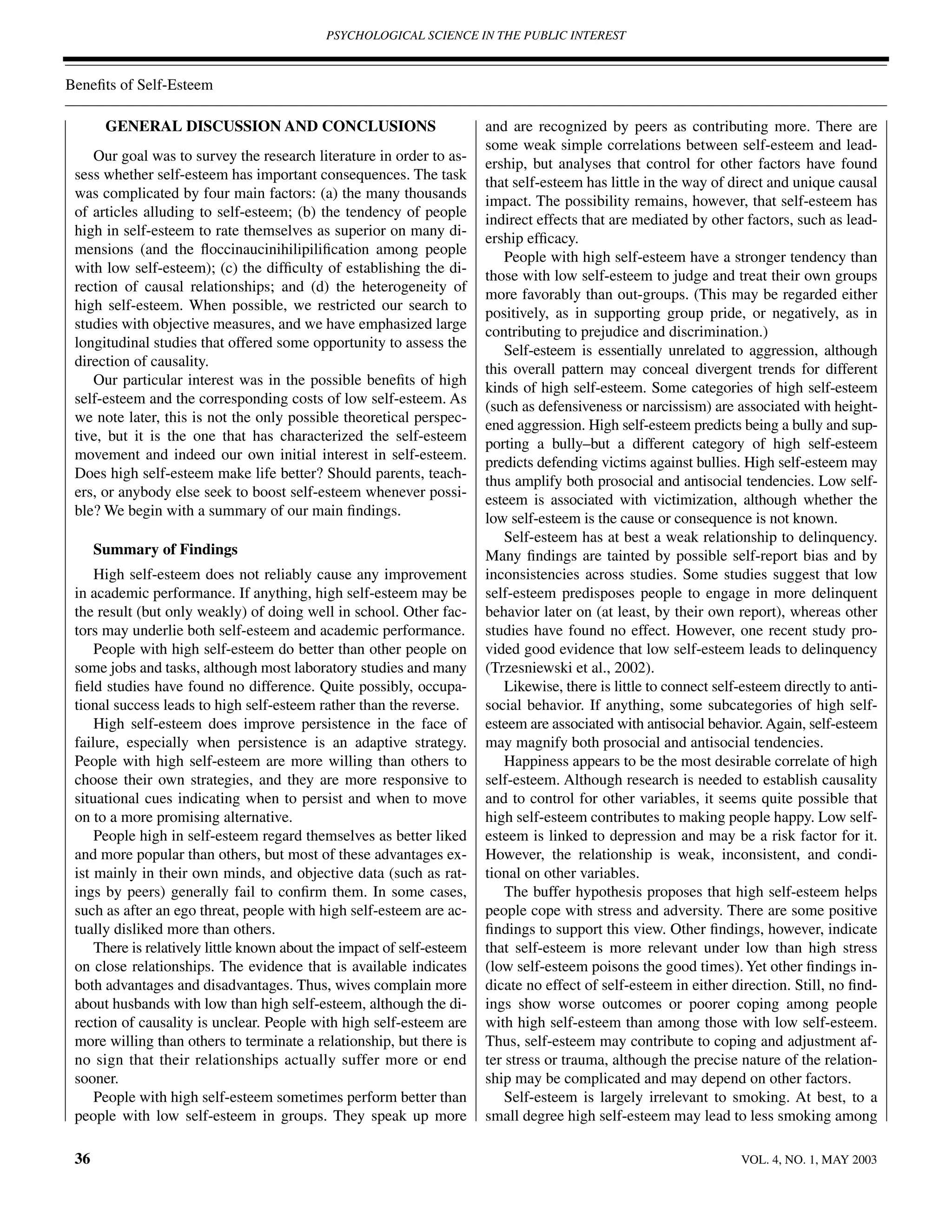 PSYCHOLOGICAL SCIENCE IN THE PUBLIC INTEREST



Beneﬁts of Self-Esteem

       GENERAL DISCUSSION AND CONCLUSIONS                               and are recognized by peers as contributing more. There are
                                                                        some weak simple correlations between self-esteem and lead-
    Our goal was to survey the research literature in order to as-
                                                                        ership, but analyses that control for other factors have found
 sess whether self-esteem has important consequences. The task
                                                                        that self-esteem has little in the way of direct and unique causal
 was complicated by four main factors: (a) the many thousands
                                                                        impact. The possibility remains, however, that self-esteem has
 of articles alluding to self-esteem; (b) the tendency of people
                                                                        indirect effects that are mediated by other factors, such as lead-
 high in self-esteem to rate themselves as superior on many di-
                                                                        ership efﬁcacy.
 mensions (and the ﬂoccinaucinihilipiliﬁcation among people
                                                                            People with high self-esteem have a stronger tendency than
 with low self-esteem); (c) the difﬁculty of establishing the di-
                                                                        those with low self-esteem to judge and treat their own groups
 rection of causal relationships; and (d) the heterogeneity of
                                                                        more favorably than out-groups. (This may be regarded either
 high self-esteem. When possible, we restricted our search to
                                                                        positively, as in supporting group pride, or negatively, as in
 studies with objective measures, and we have emphasized large
                                                                        contributing to prejudice and discrimination.)
 longitudinal studies that offered some opportunity to assess the
                                                                            Self-esteem is essentially unrelated to aggression, although
 direction of causality.
                                                                        this overall pattern may conceal divergent trends for different
    Our particular interest was in the possible beneﬁts of high
                                                                        kinds of high self-esteem. Some categories of high self-esteem
 self-esteem and the corresponding costs of low self-esteem. As
                                                                        (such as defensiveness or narcissism) are associated with height-
 we note later, this is not the only possible theoretical perspec-
                                                                        ened aggression. High self-esteem predicts being a bully and sup-
 tive, but it is the one that has characterized the self-esteem
                                                                        porting a bully–but a different category of high self-esteem
 movement and indeed our own initial interest in self-esteem.
                                                                        predicts defending victims against bullies. High self-esteem may
 Does high self-esteem make life better? Should parents, teach-
                                                                        thus amplify both prosocial and antisocial tendencies. Low self-
 ers, or anybody else seek to boost self-esteem whenever possi-
                                                                        esteem is associated with victimization, although whether the
 ble? We begin with a summary of our main ﬁndings.
                                                                        low self-esteem is the cause or consequence is not known.
                                                                            Self-esteem has at best a weak relationship to delinquency.
      Summary of Findings                                               Many ﬁndings are tainted by possible self-report bias and by
     High self-esteem does not reliably cause any improvement           inconsistencies across studies. Some studies suggest that low
 in academic performance. If anything, high self-esteem may be          self-esteem predisposes people to engage in more delinquent
 the result (but only weakly) of doing well in school. Other fac-       behavior later on (at least, by their own report), whereas other
 tors may underlie both self-esteem and academic performance.           studies have found no effect. However, one recent study pro-
     People with high self-esteem do better than other people on        vided good evidence that low self-esteem leads to delinquency
 some jobs and tasks, although most laboratory studies and many         (Trzesniewski et al., 2002).
 ﬁeld studies have found no difference. Quite possibly, occupa-             Likewise, there is little to connect self-esteem directly to anti-
 tional success leads to high self-esteem rather than the reverse.      social behavior. If anything, some subcategories of high self-
     High self-esteem does improve persistence in the face of           esteem are associated with antisocial behavior. Again, self-esteem
 failure, especially when persistence is an adaptive strategy.          may magnify both prosocial and antisocial tendencies.
 People with high self-esteem are more willing than others to               Happiness appears to be the most desirable correlate of high
 choose their own strategies, and they are more responsive to           self-esteem. Although research is needed to establish causality
 situational cues indicating when to persist and when to move           and to control for other variables, it seems quite possible that
 on to a more promising alternative.                                    high self-esteem contributes to making people happy. Low self-
     People high in self-esteem regard themselves as better liked       esteem is linked to depression and may be a risk factor for it.
 and more popular than others, but most of these advantages ex-         However, the relationship is weak, inconsistent, and condi-
 ist mainly in their own minds, and objective data (such as rat-        tional on other variables.
 ings by peers) generally fail to conﬁrm them. In some cases,               The buffer hypothesis proposes that high self-esteem helps
 such as after an ego threat, people with high self-esteem are ac-      people cope with stress and adversity. There are some positive
 tually disliked more than others.                                      ﬁndings to support this view. Other ﬁndings, however, indicate
     There is relatively little known about the impact of self-esteem   that self-esteem is more relevant under low than high stress
 on close relationships. The evidence that is available indicates       (low self-esteem poisons the good times). Yet other ﬁndings in-
 both advantages and disadvantages. Thus, wives complain more           dicate no effect of self-esteem in either direction. Still, no ﬁnd-
 about husbands with low than high self-esteem, although the di-        ings show worse outcomes or poorer coping among people
 rection of causality is unclear. People with high self-esteem are      with high self-esteem than among those with low self-esteem.
 more willing than others to terminate a relationship, but there is     Thus, self-esteem may contribute to coping and adjustment af-
 no sign that their relationships actually suffer more or end           ter stress or trauma, although the precise nature of the relation-
 sooner.                                                                ship may be complicated and may depend on other factors.
     People with high self-esteem sometimes perform better than             Self-esteem is largely irrelevant to smoking. At best, to a
 people with low self-esteem in groups. They speak up more              small degree high self-esteem may lead to less smoking among

 36                                                                                                                  VOL. 4, NO. 1, MAY 2003
 