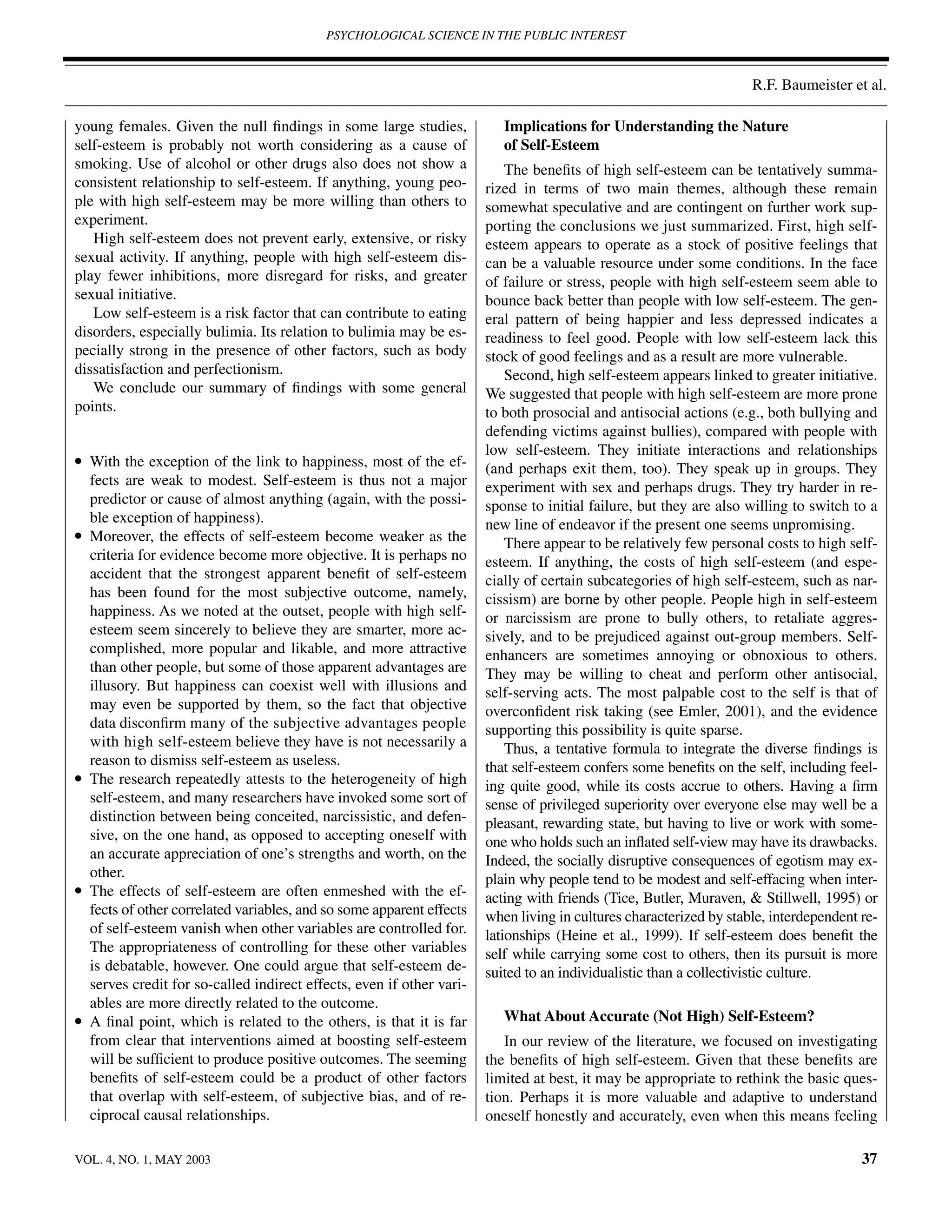PSYCHOLOGICAL SCIENCE IN THE PUBLIC INTEREST



                                                                                                                     R.F. Baumeister et al.

young females. Given the null ﬁndings in some large studies,               Implications for Understanding the Nature
self-esteem is probably not worth considering as a cause of                of Self-Esteem
smoking. Use of alcohol or other drugs also does not show a                 The beneﬁts of high self-esteem can be tentatively summa-
consistent relationship to self-esteem. If anything, young peo-         rized in terms of two main themes, although these remain
ple with high self-esteem may be more willing than others to            somewhat speculative and are contingent on further work sup-
experiment.                                                             porting the conclusions we just summarized. First, high self-
   High self-esteem does not prevent early, extensive, or risky         esteem appears to operate as a stock of positive feelings that
sexual activity. If anything, people with high self-esteem dis-         can be a valuable resource under some conditions. In the face
play fewer inhibitions, more disregard for risks, and greater           of failure or stress, people with high self-esteem seem able to
sexual initiative.                                                      bounce back better than people with low self-esteem. The gen-
   Low self-esteem is a risk factor that can contribute to eating       eral pattern of being happier and less depressed indicates a
disorders, especially bulimia. Its relation to bulimia may be es-       readiness to feel good. People with low self-esteem lack this
pecially strong in the presence of other factors, such as body          stock of good feelings and as a result are more vulnerable.
dissatisfaction and perfectionism.                                          Second, high self-esteem appears linked to greater initiative.
   We conclude our summary of ﬁndings with some general                 We suggested that people with high self-esteem are more prone
points.                                                                 to both prosocial and antisocial actions (e.g., both bullying and
                                                                        defending victims against bullies), compared with people with
                                                                        low self-esteem. They initiate interactions and relationships
•   With the exception of the link to happiness, most of the ef-        (and perhaps exit them, too). They speak up in groups. They
    fects are weak to modest. Self-esteem is thus not a major           experiment with sex and perhaps drugs. They try harder in re-
    predictor or cause of almost anything (again, with the possi-       sponse to initial failure, but they are also willing to switch to a
    ble exception of happiness).                                        new line of endeavor if the present one seems unpromising.
•   Moreover, the effects of self-esteem become weaker as the               There appear to be relatively few personal costs to high self-
    criteria for evidence become more objective. It is perhaps no       esteem. If anything, the costs of high self-esteem (and espe-
    accident that the strongest apparent beneﬁt of self-esteem          cially of certain subcategories of high self-esteem, such as nar-
    has been found for the most subjective outcome, namely,             cissism) are borne by other people. People high in self-esteem
    happiness. As we noted at the outset, people with high self-        or narcissism are prone to bully others, to retaliate aggres-
    esteem seem sincerely to believe they are smarter, more ac-         sively, and to be prejudiced against out-group members. Self-
    complished, more popular and likable, and more attractive           enhancers are sometimes annoying or obnoxious to others.
    than other people, but some of those apparent advantages are        They may be willing to cheat and perform other antisocial,
    illusory. But happiness can coexist well with illusions and         self-serving acts. The most palpable cost to the self is that of
    may even be supported by them, so the fact that objective           overconﬁdent risk taking (see Emler, 2001), and the evidence
    data disconﬁrm many of the subjective advantages people             supporting this possibility is quite sparse.
    with high self-esteem believe they have is not necessarily a            Thus, a tentative formula to integrate the diverse ﬁndings is
    reason to dismiss self-esteem as useless.                           that self-esteem confers some beneﬁts on the self, including feel-
•   The research repeatedly attests to the heterogeneity of high        ing quite good, while its costs accrue to others. Having a ﬁrm
    self-esteem, and many researchers have invoked some sort of         sense of privileged superiority over everyone else may well be a
    distinction between being conceited, narcissistic, and defen-       pleasant, rewarding state, but having to live or work with some-
    sive, on the one hand, as opposed to accepting oneself with         one who holds such an inﬂated self-view may have its drawbacks.
    an accurate appreciation of one’s strengths and worth, on the       Indeed, the socially disruptive consequences of egotism may ex-
    other.                                                              plain why people tend to be modest and self-effacing when inter-
•   The effects of self-esteem are often enmeshed with the ef-          acting with friends (Tice, Butler, Muraven, & Stillwell, 1995) or
    fects of other correlated variables, and so some apparent effects   when living in cultures characterized by stable, interdependent re-
    of self-esteem vanish when other variables are controlled for.      lationships (Heine et al., 1999). If self-esteem does beneﬁt the
    The appropriateness of controlling for these other variables        self while carrying some cost to others, then its pursuit is more
    is debatable, however. One could argue that self-esteem de-         suited to an individualistic than a collectivistic culture.
    serves credit for so-called indirect effects, even if other vari-
    ables are more directly related to the outcome.
•   A ﬁnal point, which is related to the others, is that it is far        What About Accurate (Not High) Self-Esteem?
    from clear that interventions aimed at boosting self-esteem            In our review of the literature, we focused on investigating
    will be sufﬁcient to produce positive outcomes. The seeming         the beneﬁts of high self-esteem. Given that these beneﬁts are
    beneﬁts of self-esteem could be a product of other factors          limited at best, it may be appropriate to rethink the basic ques-
    that overlap with self-esteem, of subjective bias, and of re-       tion. Perhaps it is more valuable and adaptive to understand
    ciprocal causal relationships.                                      oneself honestly and accurately, even when this means feeling

VOL. 4, NO. 1, MAY 2003                                                                                                                 37
 
