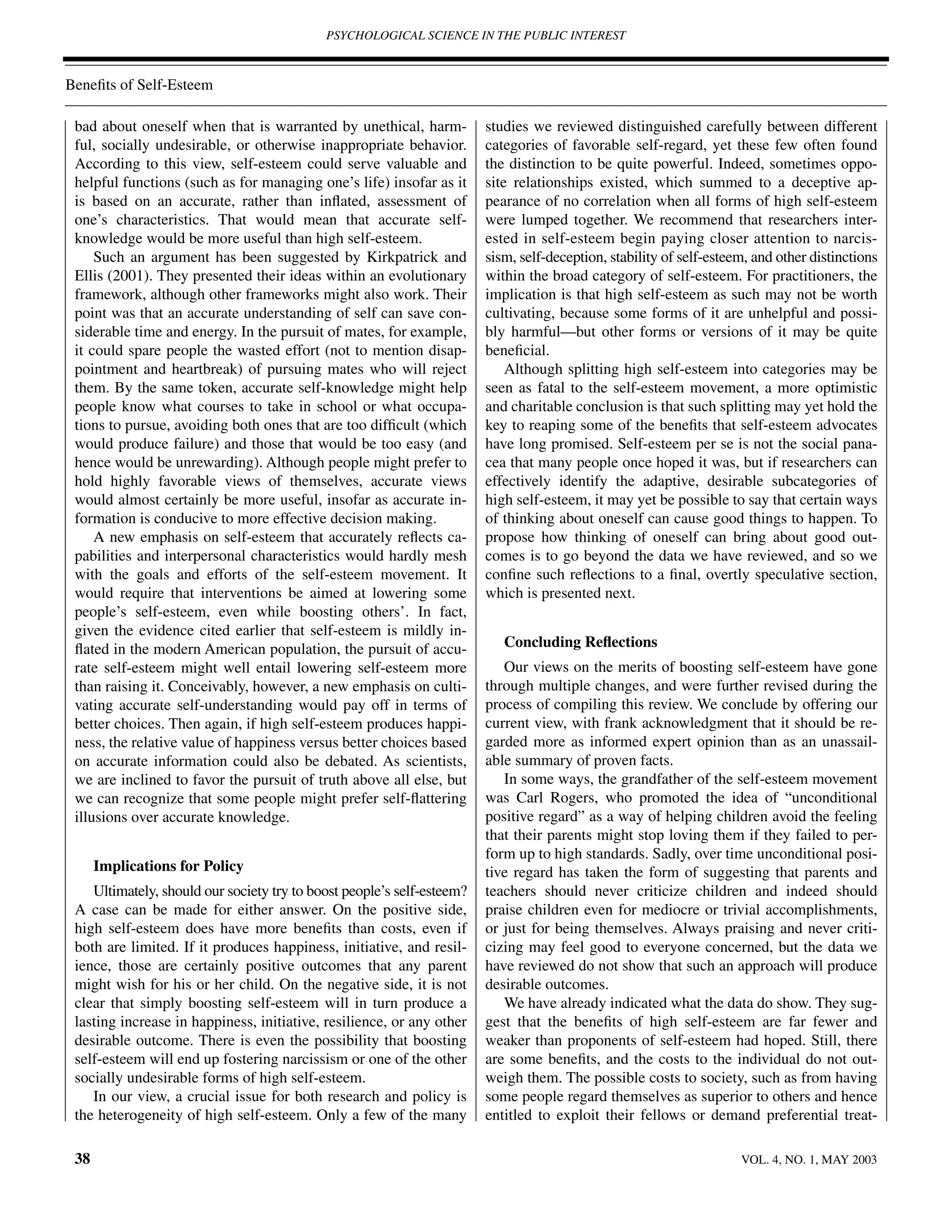 PSYCHOLOGICAL SCIENCE IN THE PUBLIC INTEREST



Beneﬁts of Self-Esteem

 bad about oneself when that is warranted by unethical, harm-           studies we reviewed distinguished carefully between different
 ful, socially undesirable, or otherwise inappropriate behavior.        categories of favorable self-regard, yet these few often found
 According to this view, self-esteem could serve valuable and           the distinction to be quite powerful. Indeed, sometimes oppo-
 helpful functions (such as for managing one’s life) insofar as it      site relationships existed, which summed to a deceptive ap-
 is based on an accurate, rather than inﬂated, assessment of            pearance of no correlation when all forms of high self-esteem
 one’s characteristics. That would mean that accurate self-             were lumped together. We recommend that researchers inter-
 knowledge would be more useful than high self-esteem.                  ested in self-esteem begin paying closer attention to narcis-
     Such an argument has been suggested by Kirkpatrick and             sism, self-deception, stability of self-esteem, and other distinctions
 Ellis (2001). They presented their ideas within an evolutionary        within the broad category of self-esteem. For practitioners, the
 framework, although other frameworks might also work. Their            implication is that high self-esteem as such may not be worth
 point was that an accurate understanding of self can save con-         cultivating, because some forms of it are unhelpful and possi-
 siderable time and energy. In the pursuit of mates, for example,       bly harmful—but other forms or versions of it may be quite
 it could spare people the wasted effort (not to mention disap-         beneﬁcial.
 pointment and heartbreak) of pursuing mates who will reject                Although splitting high self-esteem into categories may be
 them. By the same token, accurate self-knowledge might help            seen as fatal to the self-esteem movement, a more optimistic
 people know what courses to take in school or what occupa-             and charitable conclusion is that such splitting may yet hold the
 tions to pursue, avoiding both ones that are too difﬁcult (which       key to reaping some of the beneﬁts that self-esteem advocates
 would produce failure) and those that would be too easy (and           have long promised. Self-esteem per se is not the social pana-
 hence would be unrewarding). Although people might prefer to           cea that many people once hoped it was, but if researchers can
 hold highly favorable views of themselves, accurate views              effectively identify the adaptive, desirable subcategories of
 would almost certainly be more useful, insofar as accurate in-         high self-esteem, it may yet be possible to say that certain ways
 formation is conducive to more effective decision making.              of thinking about oneself can cause good things to happen. To
     A new emphasis on self-esteem that accurately reﬂects ca-          propose how thinking of oneself can bring about good out-
 pabilities and interpersonal characteristics would hardly mesh         comes is to go beyond the data we have reviewed, and so we
 with the goals and efforts of the self-esteem movement. It             conﬁne such reﬂections to a ﬁnal, overtly speculative section,
 would require that interventions be aimed at lowering some             which is presented next.
 people’s self-esteem, even while boosting others’. In fact,
 given the evidence cited earlier that self-esteem is mildly in-
 ﬂated in the modern American population, the pursuit of accu-             Concluding Reﬂections
 rate self-esteem might well entail lowering self-esteem more              Our views on the merits of boosting self-esteem have gone
 than raising it. Conceivably, however, a new emphasis on culti-        through multiple changes, and were further revised during the
 vating accurate self-understanding would pay off in terms of           process of compiling this review. We conclude by offering our
 better choices. Then again, if high self-esteem produces happi-        current view, with frank acknowledgment that it should be re-
 ness, the relative value of happiness versus better choices based      garded more as informed expert opinion than as an unassail-
 on accurate information could also be debated. As scientists,          able summary of proven facts.
 we are inclined to favor the pursuit of truth above all else, but         In some ways, the grandfather of the self-esteem movement
 we can recognize that some people might prefer self-ﬂattering          was Carl Rogers, who promoted the idea of “unconditional
 illusions over accurate knowledge.                                     positive regard” as a way of helping children avoid the feeling
                                                                        that their parents might stop loving them if they failed to per-
                                                                        form up to high standards. Sadly, over time unconditional posi-
      Implications for Policy                                           tive regard has taken the form of suggesting that parents and
    Ultimately, should our society try to boost people’s self-esteem?   teachers should never criticize children and indeed should
 A case can be made for either answer. On the positive side,            praise children even for mediocre or trivial accomplishments,
 high self-esteem does have more beneﬁts than costs, even if            or just for being themselves. Always praising and never criti-
 both are limited. If it produces happiness, initiative, and resil-     cizing may feel good to everyone concerned, but the data we
 ience, those are certainly positive outcomes that any parent           have reviewed do not show that such an approach will produce
 might wish for his or her child. On the negative side, it is not       desirable outcomes.
 clear that simply boosting self-esteem will in turn produce a             We have already indicated what the data do show. They sug-
 lasting increase in happiness, initiative, resilience, or any other    gest that the beneﬁts of high self-esteem are far fewer and
 desirable outcome. There is even the possibility that boosting         weaker than proponents of self-esteem had hoped. Still, there
 self-esteem will end up fostering narcissism or one of the other       are some beneﬁts, and the costs to the individual do not out-
 socially undesirable forms of high self-esteem.                        weigh them. The possible costs to society, such as from having
    In our view, a crucial issue for both research and policy is        some people regard themselves as superior to others and hence
 the heterogeneity of high self-esteem. Only a few of the many          entitled to exploit their fellows or demand preferential treat-

 38                                                                                                                  VOL. 4, NO. 1, MAY 2003
 