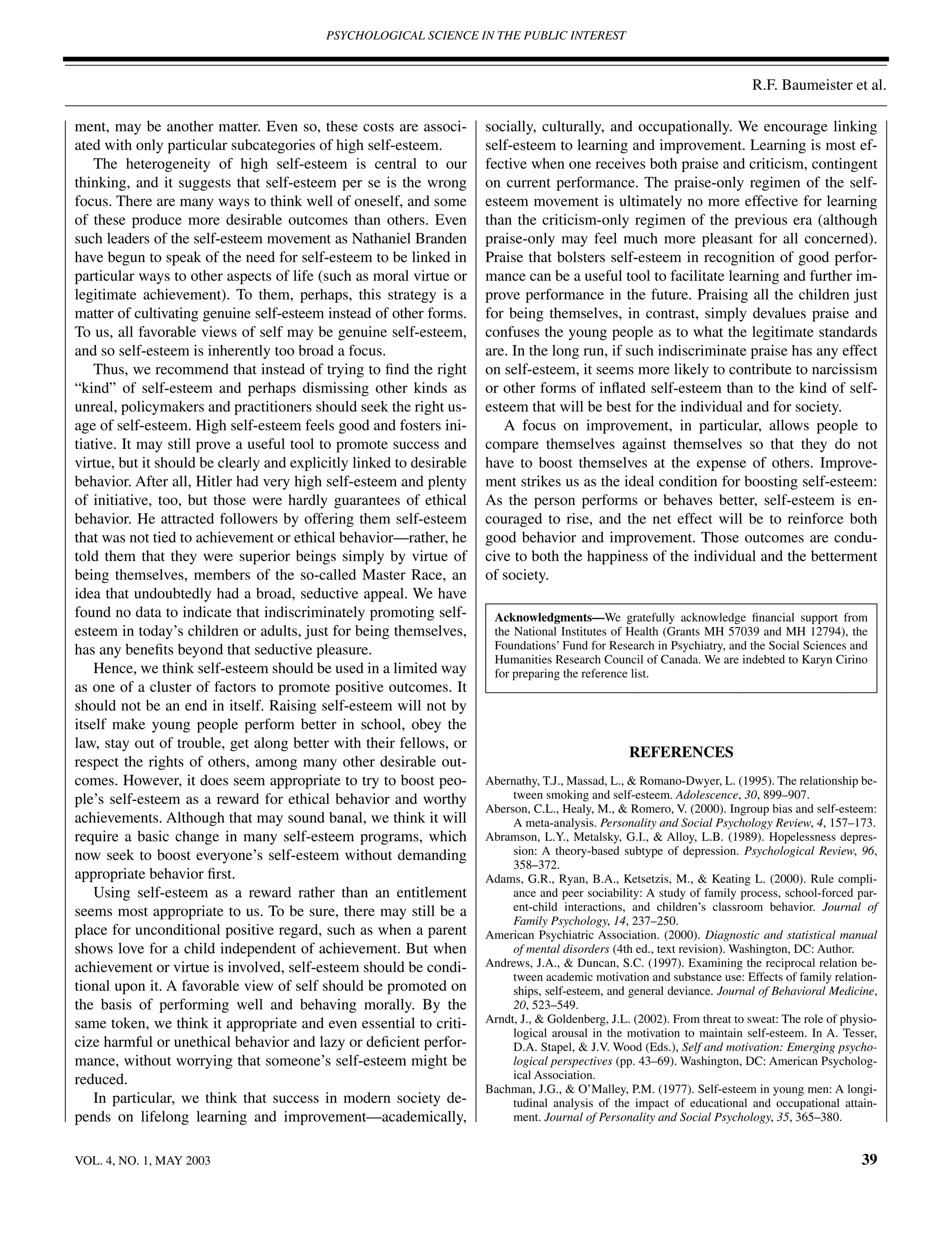 PSYCHOLOGICAL SCIENCE IN THE PUBLIC INTEREST



                                                                                                                           R.F. Baumeister et al.

ment, may be another matter. Even so, these costs are associ-         socially, culturally, and occupationally. We encourage linking
ated with only particular subcategories of high self-esteem.          self-esteem to learning and improvement. Learning is most ef-
    The heterogeneity of high self-esteem is central to our           fective when one receives both praise and criticism, contingent
thinking, and it suggests that self-esteem per se is the wrong        on current performance. The praise-only regimen of the self-
focus. There are many ways to think well of oneself, and some         esteem movement is ultimately no more effective for learning
of these produce more desirable outcomes than others. Even            than the criticism-only regimen of the previous era (although
such leaders of the self-esteem movement as Nathaniel Branden         praise-only may feel much more pleasant for all concerned).
have begun to speak of the need for self-esteem to be linked in       Praise that bolsters self-esteem in recognition of good perfor-
particular ways to other aspects of life (such as moral virtue or     mance can be a useful tool to facilitate learning and further im-
legitimate achievement). To them, perhaps, this strategy is a         prove performance in the future. Praising all the children just
matter of cultivating genuine self-esteem instead of other forms.     for being themselves, in contrast, simply devalues praise and
To us, all favorable views of self may be genuine self-esteem,        confuses the young people as to what the legitimate standards
and so self-esteem is inherently too broad a focus.                   are. In the long run, if such indiscriminate praise has any effect
    Thus, we recommend that instead of trying to ﬁnd the right        on self-esteem, it seems more likely to contribute to narcissism
“kind” of self-esteem and perhaps dismissing other kinds as           or other forms of inﬂated self-esteem than to the kind of self-
unreal, policymakers and practitioners should seek the right us-      esteem that will be best for the individual and for society.
age of self-esteem. High self-esteem feels good and fosters ini-         A focus on improvement, in particular, allows people to
tiative. It may still prove a useful tool to promote success and      compare themselves against themselves so that they do not
virtue, but it should be clearly and explicitly linked to desirable   have to boost themselves at the expense of others. Improve-
behavior. After all, Hitler had very high self-esteem and plenty      ment strikes us as the ideal condition for boosting self-esteem:
of initiative, too, but those were hardly guarantees of ethical       As the person performs or behaves better, self-esteem is en-
behavior. He attracted followers by offering them self-esteem         couraged to rise, and the net effect will be to reinforce both
that was not tied to achievement or ethical behavior—rather, he       good behavior and improvement. Those outcomes are condu-
told them that they were superior beings simply by virtue of          cive to both the happiness of the individual and the betterment
being themselves, members of the so-called Master Race, an            of society.
idea that undoubtedly had a broad, seductive appeal. We have
found no data to indicate that indiscriminately promoting self-        Acknowledgments—We gratefully acknowledge ﬁnancial support from
esteem in today’s children or adults, just for being themselves,       the National Institutes of Health (Grants MH 57039 and MH 12794), the
has any beneﬁts beyond that seductive pleasure.                        Foundations’ Fund for Research in Psychiatry, and the Social Sciences and
                                                                       Humanities Research Council of Canada. We are indebted to Karyn Cirino
    Hence, we think self-esteem should be used in a limited way        for preparing the reference list.
as one of a cluster of factors to promote positive outcomes. It
should not be an end in itself. Raising self-esteem will not by
itself make young people perform better in school, obey the
law, stay out of trouble, get along better with their fellows, or
                                                                                                  REFERENCES
respect the rights of others, among many other desirable out-
comes. However, it does seem appropriate to try to boost peo-         Abernathy, T.J., Massad, L., & Romano-Dwyer, L. (1995). The relationship be-
ple’s self-esteem as a reward for ethical behavior and worthy              tween smoking and self-esteem. Adolescence, 30, 899–907.
                                                                      Aberson, C.L., Healy, M., & Romero, V. (2000). Ingroup bias and self-esteem:
achievements. Although that may sound banal, we think it will              A meta-analysis. Personality and Social Psychology Review, 4, 157–173.
require a basic change in many self-esteem programs, which            Abramson, L.Y., Metalsky, G.I., & Alloy, L.B. (1989). Hopelessness depres-
now seek to boost everyone’s self-esteem without demanding                 sion: A theory-based subtype of depression. Psychological Review, 96,
                                                                           358–372.
appropriate behavior ﬁrst.                                            Adams, G.R., Ryan, B.A., Ketsetzis, M., & Keating L. (2000). Rule compli-
    Using self-esteem as a reward rather than an entitlement               ance and peer sociability: A study of family process, school-forced par-
seems most appropriate to us. To be sure, there may still be a             ent-child interactions, and children’s classroom behavior. Journal of
                                                                           Family Psychology, 14, 237–250.
place for unconditional positive regard, such as when a parent        American Psychiatric Association. (2000). Diagnostic and statistical manual
shows love for a child independent of achievement. But when                of mental disorders (4th ed., text revision). Washington, DC: Author.
achievement or virtue is involved, self-esteem should be condi-       Andrews, J.A., & Duncan, S.C. (1997). Examining the reciprocal relation be-
                                                                           tween academic motivation and substance use: Effects of family relation-
tional upon it. A favorable view of self should be promoted on             ships, self-esteem, and general deviance. Journal of Behavioral Medicine,
the basis of performing well and behaving morally. By the                  20, 523–549.
same token, we think it appropriate and even essential to criti-      Arndt, J., & Goldenberg, J.L. (2002). From threat to sweat: The role of physio-
                                                                           logical arousal in the motivation to maintain self-esteem. In A. Tesser,
cize harmful or unethical behavior and lazy or deﬁcient perfor-            D.A. Stapel, & J.V. Wood (Eds.), Self and motivation: Emerging psycho-
mance, without worrying that someone’s self-esteem might be                logical perspectives (pp. 43–69). Washington, DC: American Psycholog-
reduced.                                                                   ical Association.
                                                                      Bachman, J.G., & O’Malley, P.M. (1977). Self-esteem in young men: A longi-
    In particular, we think that success in modern society de-             tudinal analysis of the impact of educational and occupational attain-
pends on lifelong learning and improvement—academically,                   ment. Journal of Personality and Social Psychology, 35, 365–380.


VOL. 4, NO. 1, MAY 2003                                                                                                                          39
 
