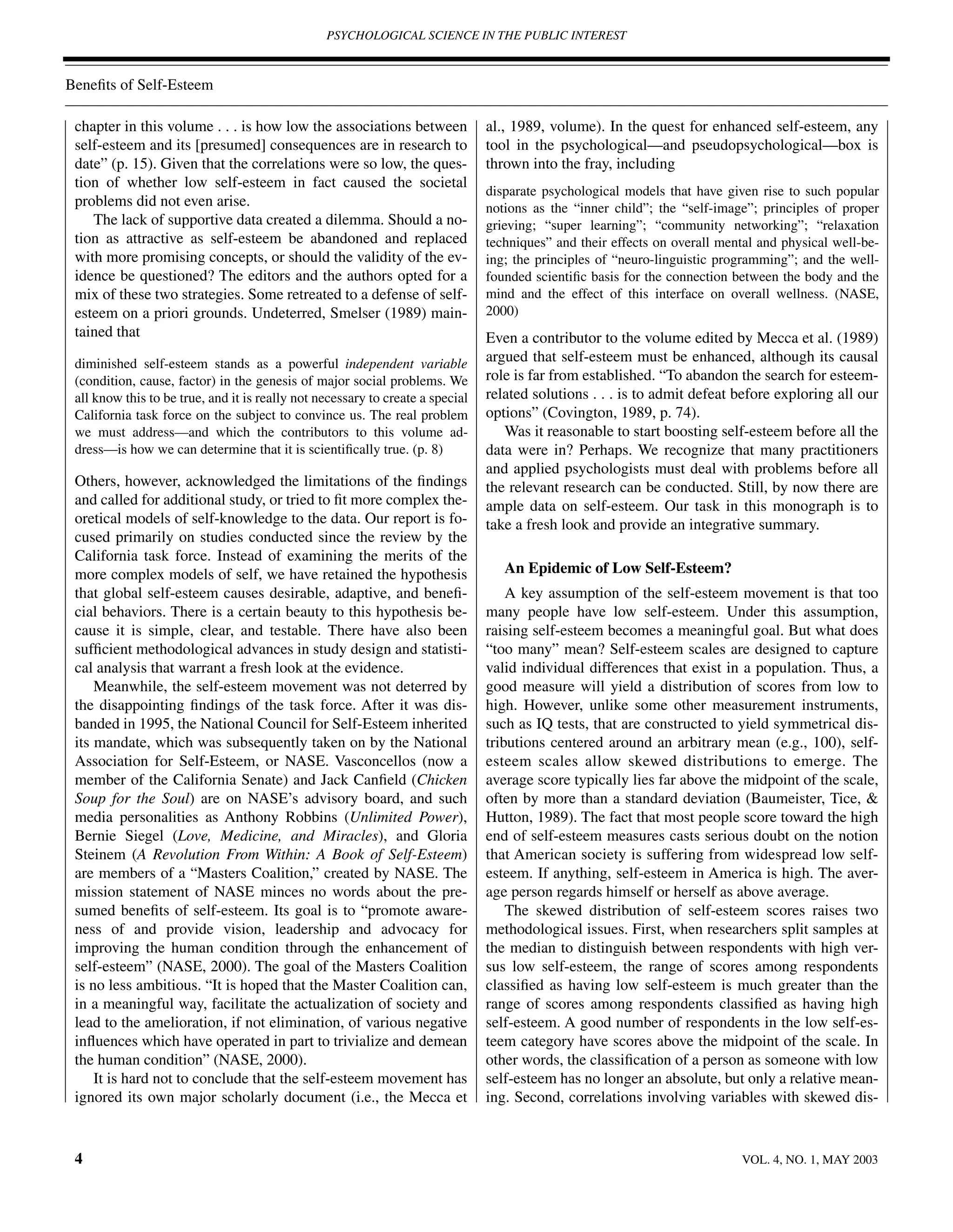PSYCHOLOGICAL SCIENCE IN THE PUBLIC INTEREST



Beneﬁts of Self-Esteem

 chapter in this volume . . . is how low the associations between               al., 1989, volume). In the quest for enhanced self-esteem, any
 self-esteem and its [presumed] consequences are in research to                 tool in the psychological—and pseudopsychological—box is
 date” (p. 15). Given that the correlations were so low, the ques-              thrown into the fray, including
 tion of whether low self-esteem in fact caused the societal
                                                                                disparate psychological models that have given rise to such popular
 problems did not even arise.                                                   notions as the “inner child”; the “self-image”; principles of proper
    The lack of supportive data created a dilemma. Should a no-                 grieving; “super learning”; “community networking”; “relaxation
 tion as attractive as self-esteem be abandoned and replaced                    techniques” and their effects on overall mental and physical well-be-
 with more promising concepts, or should the validity of the ev-                ing; the principles of “neuro-linguistic programming”; and the well-
 idence be questioned? The editors and the authors opted for a                  founded scientiﬁc basis for the connection between the body and the
 mix of these two strategies. Some retreated to a defense of self-              mind and the effect of this interface on overall wellness. (NASE,
 esteem on a priori grounds. Undeterred, Smelser (1989) main-                   2000)
 tained that                                                                    Even a contributor to the volume edited by Mecca et al. (1989)
 diminished self-esteem stands as a powerful independent variable               argued that self-esteem must be enhanced, although its causal
 (condition, cause, factor) in the genesis of major social problems. We         role is far from established. “To abandon the search for esteem-
 all know this to be true, and it is really not necessary to create a special   related solutions . . . is to admit defeat before exploring all our
 California task force on the subject to convince us. The real problem          options” (Covington, 1989, p. 74).
 we must address—and which the contributors to this volume ad-                     Was it reasonable to start boosting self-esteem before all the
 dress—is how we can determine that it is scientiﬁcally true. (p. 8)            data were in? Perhaps. We recognize that many practitioners
                                                                                and applied psychologists must deal with problems before all
 Others, however, acknowledged the limitations of the ﬁndings                   the relevant research can be conducted. Still, by now there are
 and called for additional study, or tried to ﬁt more complex the-              ample data on self-esteem. Our task in this monograph is to
 oretical models of self-knowledge to the data. Our report is fo-               take a fresh look and provide an integrative summary.
 cused primarily on studies conducted since the review by the
 California task force. Instead of examining the merits of the
 more complex models of self, we have retained the hypothesis                      An Epidemic of Low Self-Esteem?
 that global self-esteem causes desirable, adaptive, and beneﬁ-                     A key assumption of the self-esteem movement is that too
 cial behaviors. There is a certain beauty to this hypothesis be-               many people have low self-esteem. Under this assumption,
 cause it is simple, clear, and testable. There have also been                  raising self-esteem becomes a meaningful goal. But what does
 sufﬁcient methodological advances in study design and statisti-                “too many” mean? Self-esteem scales are designed to capture
 cal analysis that warrant a fresh look at the evidence.                        valid individual differences that exist in a population. Thus, a
     Meanwhile, the self-esteem movement was not deterred by                    good measure will yield a distribution of scores from low to
 the disappointing ﬁndings of the task force. After it was dis-                 high. However, unlike some other measurement instruments,
 banded in 1995, the National Council for Self-Esteem inherited                 such as IQ tests, that are constructed to yield symmetrical dis-
 its mandate, which was subsequently taken on by the National                   tributions centered around an arbitrary mean (e.g., 100), self-
 Association for Self-Esteem, or NASE. Vasconcellos (now a                      esteem scales allow skewed distributions to emerge. The
 member of the California Senate) and Jack Canﬁeld (Chicken                     average score typically lies far above the midpoint of the scale,
 Soup for the Soul) are on NASE’s advisory board, and such                      often by more than a standard deviation (Baumeister, Tice, &
 media personalities as Anthony Robbins (Unlimited Power),                      Hutton, 1989). The fact that most people score toward the high
 Bernie Siegel (Love, Medicine, and Miracles), and Gloria                       end of self-esteem measures casts serious doubt on the notion
 Steinem (A Revolution From Within: A Book of Self-Esteem)                      that American society is suffering from widespread low self-
 are members of a “Masters Coalition,” created by NASE. The                     esteem. If anything, self-esteem in America is high. The aver-
 mission statement of NASE minces no words about the pre-                       age person regards himself or herself as above average.
 sumed beneﬁts of self-esteem. Its goal is to “promote aware-                       The skewed distribution of self-esteem scores raises two
 ness of and provide vision, leadership and advocacy for                        methodological issues. First, when researchers split samples at
 improving the human condition through the enhancement of                       the median to distinguish between respondents with high ver-
 self-esteem” (NASE, 2000). The goal of the Masters Coalition                   sus low self-esteem, the range of scores among respondents
 is no less ambitious. “It is hoped that the Master Coalition can,              classiﬁed as having low self-esteem is much greater than the
 in a meaningful way, facilitate the actualization of society and               range of scores among respondents classiﬁed as having high
 lead to the amelioration, if not elimination, of various negative              self-esteem. A good number of respondents in the low self-es-
 inﬂuences which have operated in part to trivialize and demean                 teem category have scores above the midpoint of the scale. In
 the human condition” (NASE, 2000).                                             other words, the classiﬁcation of a person as someone with low
     It is hard not to conclude that the self-esteem movement has               self-esteem has no longer an absolute, but only a relative mean-
 ignored its own major scholarly document (i.e., the Mecca et                   ing. Second, correlations involving variables with skewed dis-


 4                                                                                                                          VOL. 4, NO. 1, MAY 2003
 