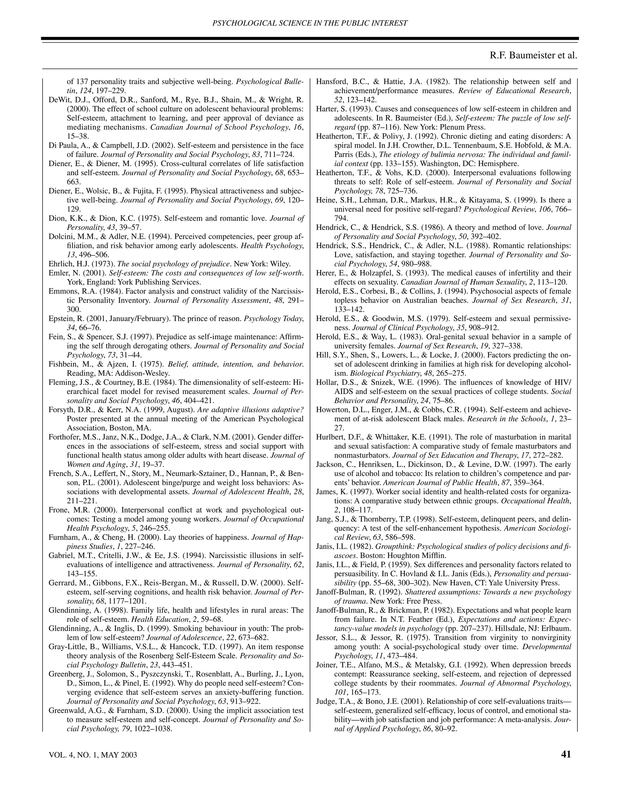 PSYCHOLOGICAL SCIENCE IN THE PUBLIC INTEREST



                                                                                                                                            R.F. Baumeister et al.

      of 137 personality traits and subjective well-being. Psychological Bulle-     Hansford, B.C., & Hattie, J.A. (1982). The relationship between self and
      tin, 124, 197–229.                                                                  achievement/performance measures. Review of Educational Research,
DeWit, D.J., Offord, D.R., Sanford, M., Rye, B.J., Shain, M., & Wright, R.                52, 123–142.
      (2000). The effect of school culture on adolescent behavioural problems:      Harter, S. (1993). Causes and consequences of low self-esteem in children and
      Self-esteem, attachment to learning, and peer approval of deviance as               adolescents. In R. Baumeister (Ed.), Self-esteem: The puzzle of low self-
      mediating mechanisms. Canadian Journal of School Psychology, 16,                    regard (pp. 87–116). New York: Plenum Press.
      15–38.                                                                        Heatherton, T.F., & Polivy, J. (1992). Chronic dieting and eating disorders: A
Di Paula, A., & Campbell, J.D. (2002). Self-esteem and persistence in the face            spiral model. In J.H. Crowther, D.L. Tennenbaum, S.E. Hobfold, & M.A.
      of failure. Journal of Personality and Social Psychology, 83, 711–724.              Parris (Eds.), The etiology of bulimia nervosa: The individual and famil-
Diener, E., & Diener, M. (1995). Cross-cultural correlates of life satisfaction           ial context (pp. 133–155). Washington, DC: Hemisphere.
      and self-esteem. Journal of Personality and Social Psychology, 68, 653–       Heatherton, T.F., & Vohs, K.D. (2000). Interpersonal evaluations following
      663.                                                                                threats to self: Role of self-esteem. Journal of Personality and Social
Diener, E., Wolsic, B., & Fujita, F. (1995). Physical attractiveness and subjec-          Psychology, 78, 725–736.
      tive well-being. Journal of Personality and Social Psychology, 69, 120–       Heine, S.H., Lehman, D.R., Markus, H.R., & Kitayama, S. (1999). Is there a
      129.                                                                                universal need for positive self-regard? Psychological Review, 106, 766–
Dion, K.K., & Dion, K.C. (1975). Self-esteem and romantic love. Journal of                794.
      Personality, 43, 39–57.                                                       Hendrick, C., & Hendrick, S.S. (1986). A theory and method of love. Journal
Dolcini, M.M., & Adler, N.E. (1994). Perceived competencies, peer group af-               of Personality and Social Psychology, 50, 392–402.
      ﬁliation, and risk behavior among early adolescents. Health Psychology,       Hendrick, S.S., Hendrick, C., & Adler, N.L. (1988). Romantic relationships:
      13, 496–506.                                                                        Love, satisfaction, and staying together. Journal of Personality and So-
Ehrlich, H.J. (1973). The social psychology of prejudice. New York: Wiley.                cial Psychology, 54, 980–988.
Emler, N. (2001). Self-esteem: The costs and consequences of low self-worth.        Herer, E., & Holzapfel, S. (1993). The medical causes of infertility and their
      York, England: York Publishing Services.                                            effects on sexuality. Canadian Journal of Human Sexuality, 2, 113–120.
Emmons, R.A. (1984). Factor analysis and construct validity of the Narcissis-       Herold, E.S., Corbesi, B., & Collins, J. (1994). Psychosocial aspects of female
      tic Personality Inventory. Journal of Personality Assessment, 48, 291–              topless behavior on Australian beaches. Journal of Sex Research, 31,
      300.                                                                                133–142.
Epstein, R. (2001, January/February). The prince of reason. Psychology Today,       Herold, E.S., & Goodwin, M.S. (1979). Self-esteem and sexual permissive-
      34, 66–76.                                                                          ness. Journal of Clinical Psychology, 35, 908–912.
Fein, S., & Spencer, S.J. (1997). Prejudice as self-image maintenance: Afﬁrm-       Herold, E.S., & Way, L. (1983). Oral-genital sexual behavior in a sample of
      ing the self through derogating others. Journal of Personality and Social           university females. Journal of Sex Research, 19, 327–338.
      Psychology, 73, 31–44.                                                        Hill, S.Y., Shen, S., Lowers, L., & Locke, J. (2000). Factors predicting the on-
Fishbein, M., & Ajzen, I. (1975). Belief, attitude, intention, and behavior.              set of adolescent drinking in families at high risk for developing alcohol-
      Reading, MA: Addison-Wesley.                                                        ism. Biological Psychiatry, 48, 265–275.
Fleming, J.S., & Courtney, B.E. (1984). The dimensionality of self-esteem: Hi-      Hollar, D.S., & Snizek, W.E. (1996). The inﬂuences of knowledge of HIV/
      erarchical facet model for revised measurement scales. Journal of Per-              AIDS and self-esteem on the sexual practices of college students. Social
      sonality and Social Psychology, 46, 404–421.                                        Behavior and Personality, 24, 75–86.
Forsyth, D.R., & Kerr, N.A. (1999, August). Are adaptive illusions adaptive?        Howerton, D.L., Enger, J.M., & Cobbs, C.R. (1994). Self-esteem and achieve-
      Poster presented at the annual meeting of the American Psychological                ment of at-risk adolescent Black males. Research in the Schools, 1, 23–
      Association, Boston, MA.                                                            27.
Forthofer, M.S., Janz, N.K., Dodge, J.A., & Clark, N.M. (2001). Gender differ-      Hurlbert, D.F., & Whittaker, K.E. (1991). The role of masturbation in marital
      ences in the associations of self-esteem, stress and social support with            and sexual satisfaction: A comparative study of female masturbators and
      functional health status among older adults with heart disease. Journal of          nonmasturbators. Journal of Sex Education and Therapy, 17, 272–282.
      Women and Aging, 31, 19–37.                                                   Jackson, C., Henriksen, L., Dickinson, D., & Levine, D.W. (1997). The early
French, S.A., Leffert, N., Story, M., Neumark-Sztainer, D., Hannan, P., & Ben-            use of alcohol and tobacco: Its relation to children’s competence and par-
      son, P.L. (2001). Adolescent binge/purge and weight loss behaviors: As-             ents’ behavior. American Journal of Public Health, 87, 359–364.
      sociations with developmental assets. Journal of Adolescent Health, 28,       James, K. (1997). Worker social identity and health-related costs for organiza-
      211–221.                                                                            tions: A comparative study between ethnic groups. Occupational Health,
Frone, M.R. (2000). Interpersonal conﬂict at work and psychological out-                  2, 108–117.
      comes: Testing a model among young workers. Journal of Occupational           Jang, S.J., & Thornberry, T.P. (1998). Self-esteem, delinquent peers, and delin-
      Health Psychology, 5, 246–255.                                                      quency: A test of the self-enhancement hypothesis. American Sociologi-
Furnham, A., & Cheng, H. (2000). Lay theories of happiness. Journal of Hap-               cal Review, 63, 586–598.
      piness Studies, 1, 227–246.                                                   Janis, I.L. (1982). Groupthink: Psychological studies of policy decisions and ﬁ-
Gabriel, M.T., Critelli, J.W., & Ee, J.S. (1994). Narcissistic illusions in self-         ascoes. Boston: Houghton Mifﬂin.
      evaluations of intelligence and attractiveness. Journal of Personality, 62,   Janis, I.L., & Field, P. (1959). Sex differences and personality factors related to
      143–155.                                                                            persuasibility. In C. Hovland & I.L. Janis (Eds.), Personality and persua-
Gerrard, M., Gibbons, F.X., Reis-Bergan, M., & Russell, D.W. (2000). Self-                sibility (pp. 55–68, 300–302). New Haven, CT: Yale University Press.
      esteem, self-serving cognitions, and health risk behavior. Journal of Per-    Janoff-Bulman, R. (1992). Shattered assumptions: Towards a new psychology
      sonality, 68, 1177–1201.                                                            of trauma. New York: Free Press.
Glendinning, A. (1998). Family life, health and lifestyles in rural areas: The      Janoff-Bulman, R., & Brickman, P. (1982). Expectations and what people learn
      role of self-esteem. Health Education, 2, 59–68.                                    from failure. In N.T. Feather (Ed.), Expectations and actions: Expec-
Glendinning, A., & Inglis, D. (1999). Smoking behaviour in youth: The prob-               tancy-value models in psychology (pp. 207–237). Hillsdale, NJ: Erlbaum.
      lem of low self-esteem? Journal of Adolescence, 22, 673–682.                  Jessor, S.L., & Jessor, R. (1975). Transition from virginity to nonvirginity
Gray-Little, B., Williams, V.S.L., & Hancock, T.D. (1997). An item response               among youth: A social-psychological study over time. Developmental
      theory analysis of the Rosenberg Self-Esteem Scale. Personality and So-             Psychology, 11, 473–484.
      cial Psychology Bulletin, 23, 443–451.                                        Joiner, T.E., Alfano, M.S., & Metalsky, G.I. (1992). When depression breeds
Greenberg, J., Solomon, S., Pyszczynski, T., Rosenblatt, A., Burling, J., Lyon,           contempt: Reassurance seeking, self-esteem, and rejection of depressed
      D., Simon, L., & Pinel, E. (1992). Why do people need self-esteem? Con-             college students by their roommates. Journal of Abnormal Psychology,
      verging evidence that self-esteem serves an anxiety-buffering function.             101, 165–173.
      Journal of Personality and Social Psychology, 63, 913–922.                    Judge, T.A., & Bono, J.E. (2001). Relationship of core self-evaluations traits—
Greenwald, A.G., & Farnham, S.D. (2000). Using the implicit association test              self-esteem, generalized self-efﬁcacy, locus of control, and emotional sta-
      to measure self-esteem and self-concept. Journal of Personality and So-             bility—with job satisfaction and job performance: A meta-analysis. Jour-
      cial Psychology, 79, 1022–1038.                                                     nal of Applied Psychology, 86, 80–92.


VOL. 4, NO. 1, MAY 2003                                                                                                                                            41
 