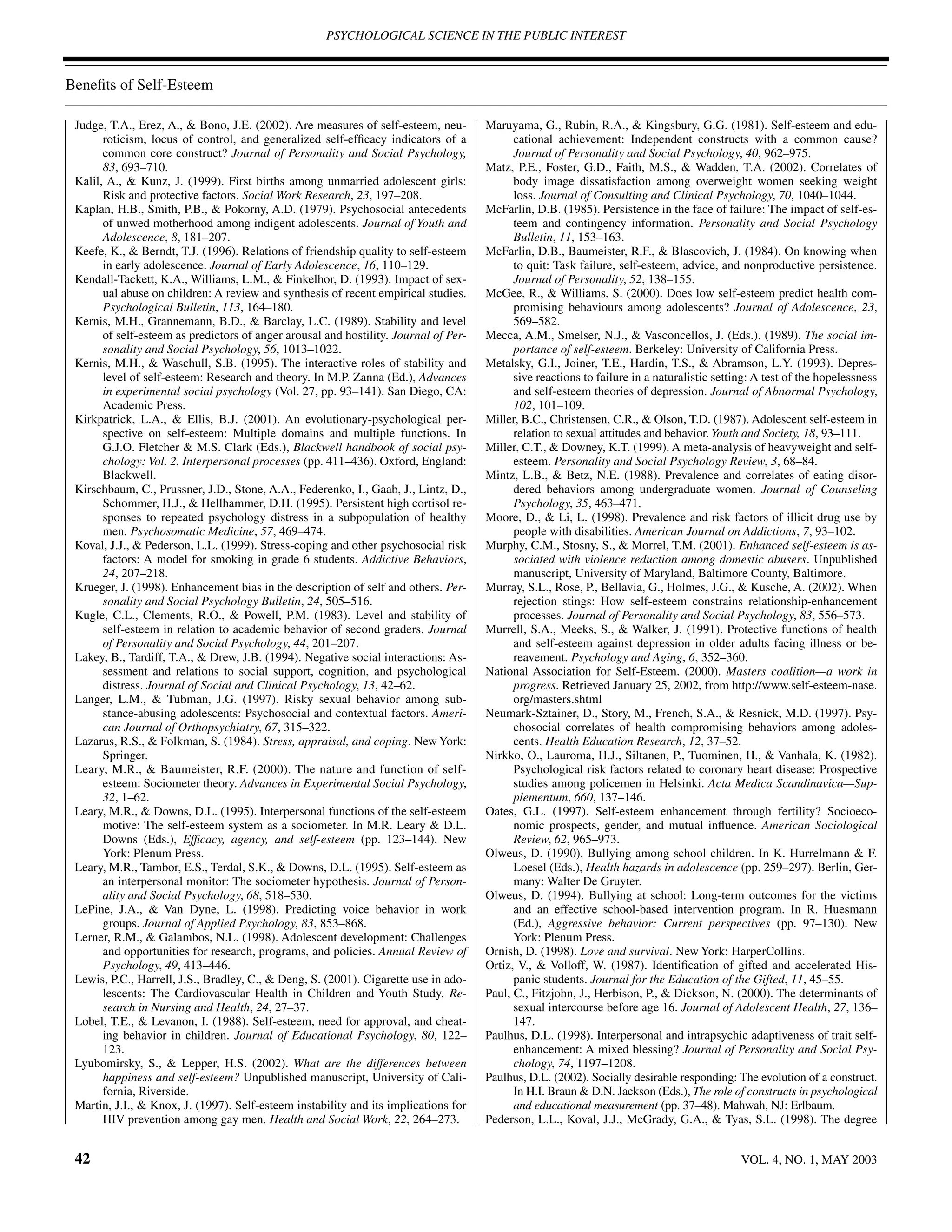 PSYCHOLOGICAL SCIENCE IN THE PUBLIC INTEREST



Beneﬁts of Self-Esteem

 Judge, T.A., Erez, A., & Bono, J.E. (2002). Are measures of self-esteem, neu-        Maruyama, G., Rubin, R.A., & Kingsbury, G.G. (1981). Self-esteem and edu-
       roticism, locus of control, and generalized self-efﬁcacy indicators of a             cational achievement: Independent constructs with a common cause?
       common core construct? Journal of Personality and Social Psychology,                 Journal of Personality and Social Psychology, 40, 962–975.
       83, 693–710.                                                                   Matz, P.E., Foster, G.D., Faith, M.S., & Wadden, T.A. (2002). Correlates of
 Kalil, A., & Kunz, J. (1999). First births among unmarried adolescent girls:               body image dissatisfaction among overweight women seeking weight
       Risk and protective factors. Social Work Research, 23, 197–208.                      loss. Journal of Consulting and Clinical Psychology, 70, 1040–1044.
 Kaplan, H.B., Smith, P.B., & Pokorny, A.D. (1979). Psychosocial antecedents          McFarlin, D.B. (1985). Persistence in the face of failure: The impact of self-es-
       of unwed motherhood among indigent adolescents. Journal of Youth and                 teem and contingency information. Personality and Social Psychology
       Adolescence, 8, 181–207.                                                             Bulletin, 11, 153–163.
 Keefe, K., & Berndt, T.J. (1996). Relations of friendship quality to self-esteem     McFarlin, D.B., Baumeister, R.F., & Blascovich, J. (1984). On knowing when
       in early adolescence. Journal of Early Adolescence, 16, 110–129.                     to quit: Task failure, self-esteem, advice, and nonproductive persistence.
 Kendall-Tackett, K.A., Williams, L.M., & Finkelhor, D. (1993). Impact of sex-              Journal of Personality, 52, 138–155.
       ual abuse on children: A review and synthesis of recent empirical studies.     McGee, R., & Williams, S. (2000). Does low self-esteem predict health com-
       Psychological Bulletin, 113, 164–180.                                                promising behaviours among adolescents? Journal of Adolescence, 23,
 Kernis, M.H., Grannemann, B.D., & Barclay, L.C. (1989). Stability and level                569–582.
       of self-esteem as predictors of anger arousal and hostility. Journal of Per-   Mecca, A.M., Smelser, N.J., & Vasconcellos, J. (Eds.). (1989). The social im-
       sonality and Social Psychology, 56, 1013–1022.                                       portance of self-esteem. Berkeley: University of California Press.
 Kernis, M.H., & Waschull, S.B. (1995). The interactive roles of stability and        Metalsky, G.I., Joiner, T.E., Hardin, T.S., & Abramson, L.Y. (1993). Depres-
       level of self-esteem: Research and theory. In M.P. Zanna (Ed.), Advances             sive reactions to failure in a naturalistic setting: A test of the hopelessness
       in experimental social psychology (Vol. 27, pp. 93–141). San Diego, CA:              and self-esteem theories of depression. Journal of Abnormal Psychology,
       Academic Press.                                                                      102, 101–109.
 Kirkpatrick, L.A., & Ellis, B.J. (2001). An evolutionary-psychological per-          Miller, B.C., Christensen, C.R., & Olson, T.D. (1987). Adolescent self-esteem in
       spective on self-esteem: Multiple domains and multiple functions. In                 relation to sexual attitudes and behavior. Youth and Society, 18, 93–111.
       G.J.O. Fletcher & M.S. Clark (Eds.), Blackwell handbook of social psy-         Miller, C.T., & Downey, K.T. (1999). A meta-analysis of heavyweight and self-
       chology: Vol. 2. Interpersonal processes (pp. 411–436). Oxford, England:             esteem. Personality and Social Psychology Review, 3, 68–84.
       Blackwell.                                                                     Mintz, L.B., & Betz, N.E. (1988). Prevalence and correlates of eating disor-
 Kirschbaum, C., Prussner, J.D., Stone, A.A., Federenko, I., Gaab, J., Lintz, D.,           dered behaviors among undergraduate women. Journal of Counseling
       Schommer, H.J., & Hellhammer, D.H. (1995). Persistent high cortisol re-              Psychology, 35, 463–471.
       sponses to repeated psychology distress in a subpopulation of healthy          Moore, D., & Li, L. (1998). Prevalence and risk factors of illicit drug use by
       men. Psychosomatic Medicine, 57, 469–474.                                            people with disabilities. American Journal on Addictions, 7, 93–102.
 Koval, J.J., & Pederson, L.L. (1999). Stress-coping and other psychosocial risk      Murphy, C.M., Stosny, S., & Morrel, T.M. (2001). Enhanced self-esteem is as-
       factors: A model for smoking in grade 6 students. Addictive Behaviors,               sociated with violence reduction among domestic abusers. Unpublished
       24, 207–218.                                                                         manuscript, University of Maryland, Baltimore County, Baltimore.
 Krueger, J. (1998). Enhancement bias in the description of self and others. Per-     Murray, S.L., Rose, P., Bellavia, G., Holmes, J.G., & Kusche, A. (2002). When
       sonality and Social Psychology Bulletin, 24, 505–516.                                rejection stings: How self-esteem constrains relationship-enhancement
 Kugle, C.L., Clements, R.O., & Powell, P.M. (1983). Level and stability of                 processes. Journal of Personality and Social Psychology, 83, 556–573.
       self-esteem in relation to academic behavior of second graders. Journal        Murrell, S.A., Meeks, S., & Walker, J. (1991). Protective functions of health
       of Personality and Social Psychology, 44, 201–207.                                   and self-esteem against depression in older adults facing illness or be-
 Lakey, B., Tardiff, T.A., & Drew, J.B. (1994). Negative social interactions: As-           reavement. Psychology and Aging, 6, 352–360.
       sessment and relations to social support, cognition, and psychological         National Association for Self-Esteem. (2000). Masters coalition—a work in
       distress. Journal of Social and Clinical Psychology, 13, 42–62.                      progress. Retrieved January 25, 2002, from http://www.self-esteem-nase.
 Langer, L.M., & Tubman, J.G. (1997). Risky sexual behavior among sub-                      org/masters.shtml
       stance-abusing adolescents: Psychosocial and contextual factors. Ameri-        Neumark-Sztainer, D., Story, M., French, S.A., & Resnick, M.D. (1997). Psy-
       can Journal of Orthopsychiatry, 67, 315–322.                                         chosocial correlates of health compromising behaviors among adoles-
 Lazarus, R.S., & Folkman, S. (1984). Stress, appraisal, and coping. New York:              cents. Health Education Research, 12, 37–52.
       Springer.                                                                      Nirkko, O., Lauroma, H.J., Siltanen, P., Tuominen, H., & Vanhala, K. (1982).
 Leary, M.R., & Baumeister, R.F. (2000). The nature and function of self-                   Psychological risk factors related to coronary heart disease: Prospective
       esteem: Sociometer theory. Advances in Experimental Social Psychology,               studies among policemen in Helsinki. Acta Medica Scandinavica—Sup-
       32, 1–62.                                                                            plementum, 660, 137–146.
 Leary, M.R., & Downs, D.L. (1995). Interpersonal functions of the self-esteem        Oates, G.L. (1997). Self-esteem enhancement through fertility? Socioeco-
       motive: The self-esteem system as a sociometer. In M.R. Leary & D.L.                 nomic prospects, gender, and mutual inﬂuence. American Sociological
       Downs (Eds.), Efﬁcacy, agency, and self-esteem (pp. 123–144). New                    Review, 62, 965–973.
       York: Plenum Press.                                                            Olweus, D. (1990). Bullying among school children. In K. Hurrelmann & F.
 Leary, M.R., Tambor, E.S., Terdal, S.K., & Downs, D.L. (1995). Self-esteem as              Loesel (Eds.), Health hazards in adolescence (pp. 259–297). Berlin, Ger-
       an interpersonal monitor: The sociometer hypothesis. Journal of Person-              many: Walter De Gruyter.
       ality and Social Psychology, 68, 518–530.                                      Olweus, D. (1994). Bullying at school: Long-term outcomes for the victims
 LePine, J.A., & Van Dyne, L. (1998). Predicting voice behavior in work                     and an effective school-based intervention program. In R. Huesmann
       groups. Journal of Applied Psychology, 83, 853–868.                                  (Ed.), Aggressive behavior: Current perspectives (pp. 97–130). New
 Lerner, R.M., & Galambos, N.L. (1998). Adolescent development: Challenges                  York: Plenum Press.
       and opportunities for research, programs, and policies. Annual Review of       Ornish, D. (1998). Love and survival. New York: HarperCollins.
       Psychology, 49, 413–446.                                                       Ortiz, V., & Volloff, W. (1987). Identiﬁcation of gifted and accelerated His-
 Lewis, P.C., Harrell, J.S., Bradley, C., & Deng, S. (2001). Cigarette use in ado-          panic students. Journal for the Education of the Gifted, 11, 45–55.
       lescents: The Cardiovascular Health in Children and Youth Study. Re-           Paul, C., Fitzjohn, J., Herbison, P., & Dickson, N. (2000). The determinants of
       search in Nursing and Health, 24, 27–37.                                             sexual intercourse before age 16. Journal of Adolescent Health, 27, 136–
 Lobel, T.E., & Levanon, I. (1988). Self-esteem, need for approval, and cheat-              147.
       ing behavior in children. Journal of Educational Psychology, 80, 122–          Paulhus, D.L. (1998). Interpersonal and intrapsychic adaptiveness of trait self-
       123.                                                                                 enhancement: A mixed blessing? Journal of Personality and Social Psy-
 Lyubomirsky, S., & Lepper, H.S. (2002). What are the differences between                   chology, 74, 1197–1208.
       happiness and self-esteem? Unpublished manuscript, University of Cali-         Paulhus, D.L. (2002). Socially desirable responding: The evolution of a construct.
       fornia, Riverside.                                                                   In H.I. Braun & D.N. Jackson (Eds.), The role of constructs in psychological
 Martin, J.I., & Knox, J. (1997). Self-esteem instability and its implications for          and educational measurement (pp. 37–48). Mahwah, NJ: Erlbaum.
       HIV prevention among gay men. Health and Social Work, 22, 264–273.             Pederson, L.L., Koval, J.J., McGrady, G.A., & Tyas, S.L. (1998). The degree


 42                                                                                                                                          VOL. 4, NO. 1, MAY 2003
 