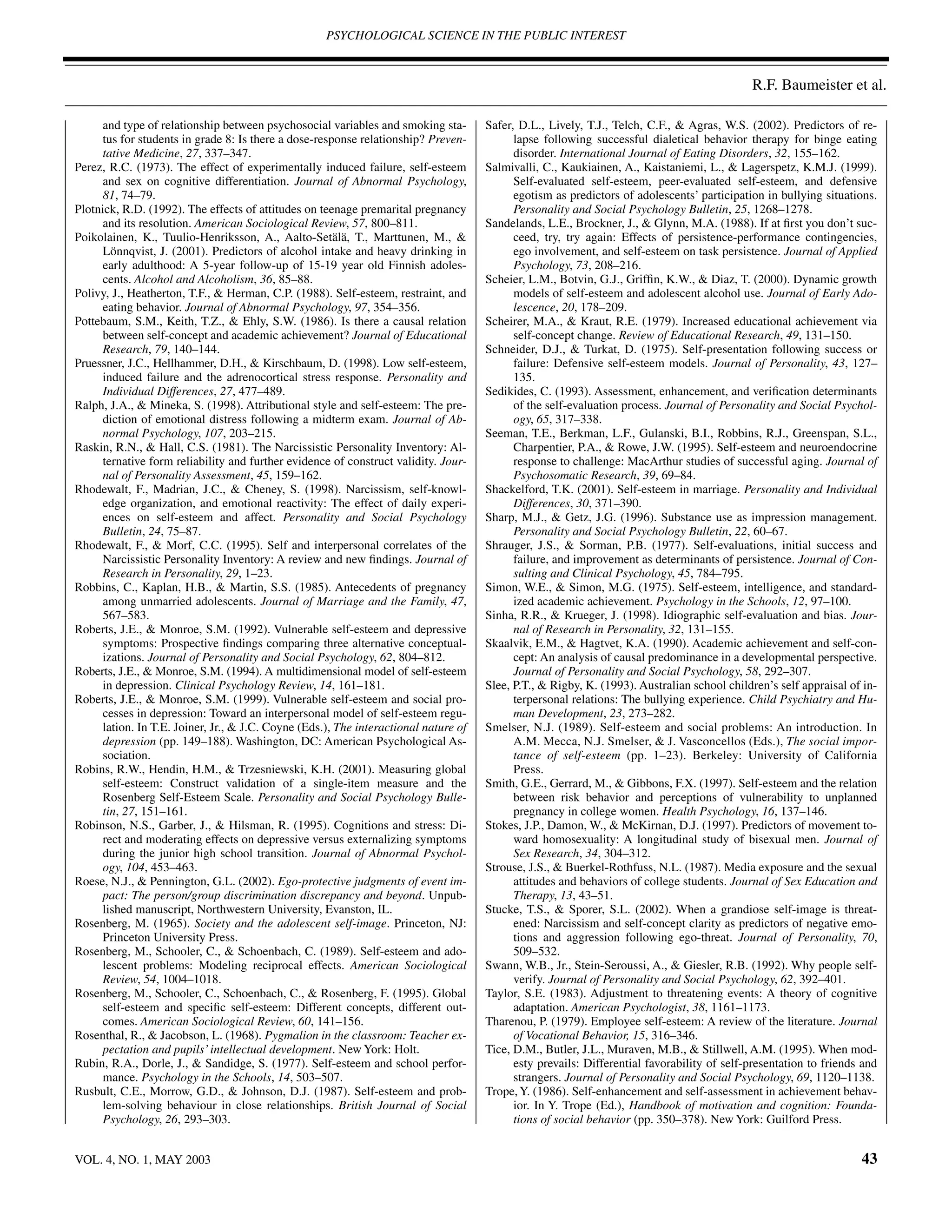 PSYCHOLOGICAL SCIENCE IN THE PUBLIC INTEREST



                                                                                                                                            R.F. Baumeister et al.

     and type of relationship between psychosocial variables and smoking sta-        Safer, D.L., Lively, T.J., Telch, C.F., & Agras, W.S. (2002). Predictors of re-
     tus for students in grade 8: Is there a dose-response relationship? Preven-           lapse following successful dialetical behavior therapy for binge eating
     tative Medicine, 27, 337–347.                                                         disorder. International Journal of Eating Disorders, 32, 155–162.
Perez, R.C. (1973). The effect of experimentally induced failure, self-esteem        Salmivalli, C., Kaukiainen, A., Kaistaniemi, L., & Lagerspetz, K.M.J. (1999).
     and sex on cognitive differentiation. Journal of Abnormal Psychology,                 Self-evaluated self-esteem, peer-evaluated self-esteem, and defensive
     81, 74–79.                                                                            egotism as predictors of adolescents’ participation in bullying situations.
Plotnick, R.D. (1992). The effects of attitudes on teenage premarital pregnancy            Personality and Social Psychology Bulletin, 25, 1268–1278.
     and its resolution. American Sociological Review, 57, 800–811.                  Sandelands, L.E., Brockner, J., & Glynn, M.A. (1988). If at ﬁrst you don’t suc-
Poikolainen, K., Tuulio-Henriksson, A., Aalto-Setälä, T., Marttunen, M., &                 ceed, try, try again: Effects of persistence-performance contingencies,
     Lönnqvist, J. (2001). Predictors of alcohol intake and heavy drinking in              ego involvement, and self-esteem on task persistence. Journal of Applied
     early adulthood: A 5-year follow-up of 15-19 year old Finnish adoles-                 Psychology, 73, 208–216.
     cents. Alcohol and Alcoholism, 36, 85–88.                                       Scheier, L.M., Botvin, G.J., Grifﬁn, K.W., & Diaz, T. (2000). Dynamic growth
Polivy, J., Heatherton, T.F., & Herman, C.P. (1988). Self-esteem, restraint, and           models of self-esteem and adolescent alcohol use. Journal of Early Ado-
     eating behavior. Journal of Abnormal Psychology, 97, 354–356.                         lescence, 20, 178–209.
Pottebaum, S.M., Keith, T.Z., & Ehly, S.W. (1986). Is there a causal relation        Scheirer, M.A., & Kraut, R.E. (1979). Increased educational achievement via
     between self-concept and academic achievement? Journal of Educational                 self-concept change. Review of Educational Research, 49, 131–150.
     Research, 79, 140–144.                                                          Schneider, D.J., & Turkat, D. (1975). Self-presentation following success or
Pruessner, J.C., Hellhammer, D.H., & Kirschbaum, D. (1998). Low self-esteem,               failure: Defensive self-esteem models. Journal of Personality, 43, 127–
     induced failure and the adrenocortical stress response. Personality and               135.
     Individual Differences, 27, 477–489.                                            Sedikides, C. (1993). Assessment, enhancement, and veriﬁcation determinants
Ralph, J.A., & Mineka, S. (1998). Attributional style and self-esteem: The pre-            of the self-evaluation process. Journal of Personality and Social Psychol-
     diction of emotional distress following a midterm exam. Journal of Ab-                ogy, 65, 317–338.
     normal Psychology, 107, 203–215.                                                Seeman, T.E., Berkman, L.F., Gulanski, B.I., Robbins, R.J., Greenspan, S.L.,
Raskin, R.N., & Hall, C.S. (1981). The Narcissistic Personality Inventory: Al-             Charpentier, P.A., & Rowe, J.W. (1995). Self-esteem and neuroendocrine
     ternative form reliability and further evidence of construct validity. Jour-          response to challenge: MacArthur studies of successful aging. Journal of
     nal of Personality Assessment, 45, 159–162.                                           Psychosomatic Research, 39, 69–84.
Rhodewalt, F., Madrian, J.C., & Cheney, S. (1998). Narcissism, self-knowl-           Shackelford, T.K. (2001). Self-esteem in marriage. Personality and Individual
     edge organization, and emotional reactivity: The effect of daily experi-              Differences, 30, 371–390.
     ences on self-esteem and affect. Personality and Social Psychology              Sharp, M.J., & Getz, J.G. (1996). Substance use as impression management.
     Bulletin, 24, 75–87.                                                                  Personality and Social Psychology Bulletin, 22, 60–67.
Rhodewalt, F., & Morf, C.C. (1995). Self and interpersonal correlates of the         Shrauger, J.S., & Sorman, P.B. (1977). Self-evaluations, initial success and
     Narcissistic Personality Inventory: A review and new ﬁndings. Journal of              failure, and improvement as determinants of persistence. Journal of Con-
     Research in Personality, 29, 1–23.                                                    sulting and Clinical Psychology, 45, 784–795.
Robbins, C., Kaplan, H.B., & Martin, S.S. (1985). Antecedents of pregnancy           Simon, W.E., & Simon, M.G. (1975). Self-esteem, intelligence, and standard-
     among unmarried adolescents. Journal of Marriage and the Family, 47,                  ized academic achievement. Psychology in the Schools, 12, 97–100.
     567–583.                                                                        Sinha, R.R., & Krueger, J. (1998). Idiographic self-evaluation and bias. Jour-
Roberts, J.E., & Monroe, S.M. (1992). Vulnerable self-esteem and depressive                nal of Research in Personality, 32, 131–155.
     symptoms: Prospective ﬁndings comparing three alternative conceptual-           Skaalvik, E.M., & Hagtvet, K.A. (1990). Academic achievement and self-con-
     izations. Journal of Personality and Social Psychology, 62, 804–812.                  cept: An analysis of causal predominance in a developmental perspective.
Roberts, J.E., & Monroe, S.M. (1994). A multidimensional model of self-esteem              Journal of Personality and Social Psychology, 58, 292–307.
     in depression. Clinical Psychology Review, 14, 161–181.                         Slee, P.T., & Rigby, K. (1993). Australian school children’s self appraisal of in-
Roberts, J.E., & Monroe, S.M. (1999). Vulnerable self-esteem and social pro-               terpersonal relations: The bullying experience. Child Psychiatry and Hu-
     cesses in depression: Toward an interpersonal model of self-esteem regu-              man Development, 23, 273–282.
     lation. In T.E. Joiner, Jr., & J.C. Coyne (Eds.), The interactional nature of   Smelser, N.J. (1989). Self-esteem and social problems: An introduction. In
     depression (pp. 149–188). Washington, DC: American Psychological As-                  A.M. Mecca, N.J. Smelser, & J. Vasconcellos (Eds.), The social impor-
     sociation.                                                                            tance of self-esteem (pp. 1–23). Berkeley: University of California
Robins, R.W., Hendin, H.M., & Trzesniewski, K.H. (2001). Measuring global                  Press.
     self-esteem: Construct validation of a single-item measure and the              Smith, G.E., Gerrard, M., & Gibbons, F.X. (1997). Self-esteem and the relation
     Rosenberg Self-Esteem Scale. Personality and Social Psychology Bulle-                 between risk behavior and perceptions of vulnerability to unplanned
     tin, 27, 151–161.                                                                     pregnancy in college women. Health Psychology, 16, 137–146.
Robinson, N.S., Garber, J., & Hilsman, R. (1995). Cognitions and stress: Di-         Stokes, J.P., Damon, W., & McKirnan, D.J. (1997). Predictors of movement to-
     rect and moderating effects on depressive versus externalizing symptoms               ward homosexuality: A longitudinal study of bisexual men. Journal of
     during the junior high school transition. Journal of Abnormal Psychol-                Sex Research, 34, 304–312.
     ogy, 104, 453–463.                                                              Strouse, J.S., & Buerkel-Rothfuss, N.L. (1987). Media exposure and the sexual
Roese, N.J., & Pennington, G.L. (2002). Ego-protective judgments of event im-              attitudes and behaviors of college students. Journal of Sex Education and
     pact: The person/group discrimination discrepancy and beyond. Unpub-                  Therapy, 13, 43–51.
     lished manuscript, Northwestern University, Evanston, IL.                       Stucke, T.S., & Sporer, S.L. (2002). When a grandiose self-image is threat-
Rosenberg, M. (1965). Society and the adolescent self-image. Princeton, NJ:                ened: Narcissism and self-concept clarity as predictors of negative emo-
     Princeton University Press.                                                           tions and aggression following ego-threat. Journal of Personality, 70,
Rosenberg, M., Schooler, C., & Schoenbach, C. (1989). Self-esteem and ado-                 509–532.
     lescent problems: Modeling reciprocal effects. American Sociological            Swann, W.B., Jr., Stein-Seroussi, A., & Giesler, R.B. (1992). Why people self-
     Review, 54, 1004–1018.                                                                verify. Journal of Personality and Social Psychology, 62, 392–401.
Rosenberg, M., Schooler, C., Schoenbach, C., & Rosenberg, F. (1995). Global          Taylor, S.E. (1983). Adjustment to threatening events: A theory of cognitive
     self-esteem and speciﬁc self-esteem: Different concepts, different out-               adaptation. American Psychologist, 38, 1161–1173.
     comes. American Sociological Review, 60, 141–156.                               Tharenou, P. (1979). Employee self-esteem: A review of the literature. Journal
Rosenthal, R., & Jacobson, L. (1968). Pygmalion in the classroom: Teacher ex-              of Vocational Behavior, 15, 316–346.
     pectation and pupils’ intellectual development. New York: Holt.                 Tice, D.M., Butler, J.L., Muraven, M.B., & Stillwell, A.M. (1995). When mod-
Rubin, R.A., Dorle, J., & Sandidge, S. (1977). Self-esteem and school perfor-              esty prevails: Differential favorability of self-presentation to friends and
     mance. Psychology in the Schools, 14, 503–507.                                        strangers. Journal of Personality and Social Psychology, 69, 1120–1138.
Rusbult, C.E., Morrow, G.D., & Johnson, D.J. (1987). Self-esteem and prob-           Trope, Y. (1986). Self-enhancement and self-assessment in achievement behav-
     lem-solving behaviour in close relationships. British Journal of Social               ior. In Y. Trope (Ed.), Handbook of motivation and cognition: Founda-
     Psychology, 26, 293–303.                                                              tions of social behavior (pp. 350–378). New York: Guilford Press.


VOL. 4, NO. 1, MAY 2003                                                                                                                                            43
 