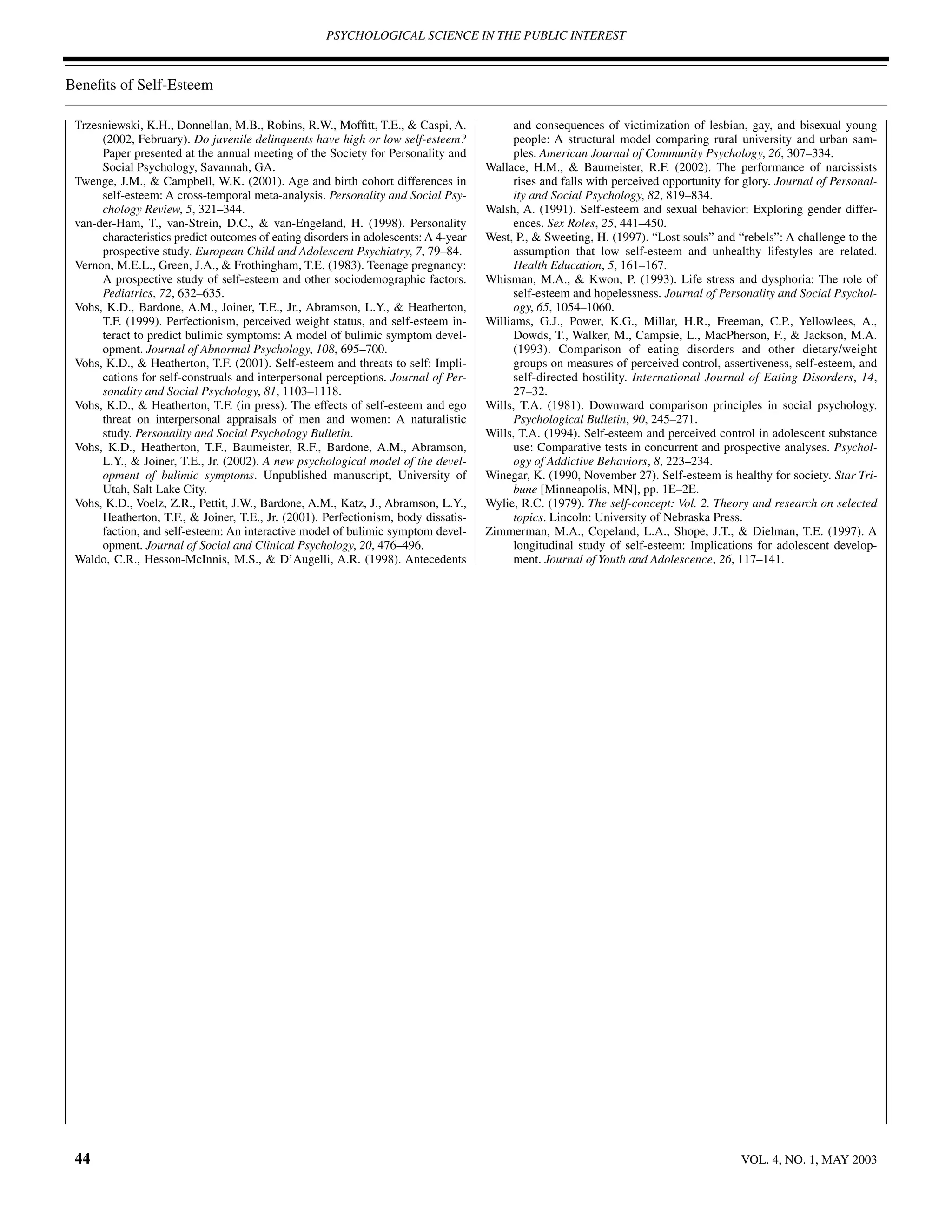 PSYCHOLOGICAL SCIENCE IN THE PUBLIC INTEREST



Beneﬁts of Self-Esteem

 Trzesniewski, K.H., Donnellan, M.B., Robins, R.W., Mofﬁtt, T.E., & Caspi, A.               and consequences of victimization of lesbian, gay, and bisexual young
      (2002, February). Do juvenile delinquents have high or low self-esteem?               people: A structural model comparing rural university and urban sam-
      Paper presented at the annual meeting of the Society for Personality and              ples. American Journal of Community Psychology, 26, 307–334.
      Social Psychology, Savannah, GA.                                                Wallace, H.M., & Baumeister, R.F. (2002). The performance of narcissists
 Twenge, J.M., & Campbell, W.K. (2001). Age and birth cohort differences in                 rises and falls with perceived opportunity for glory. Journal of Personal-
      self-esteem: A cross-temporal meta-analysis. Personality and Social Psy-              ity and Social Psychology, 82, 819–834.
      chology Review, 5, 321–344.                                                     Walsh, A. (1991). Self-esteem and sexual behavior: Exploring gender differ-
 van-der-Ham, T., van-Strein, D.C., & van-Engeland, H. (1998). Personality                  ences. Sex Roles, 25, 441–450.
      characteristics predict outcomes of eating disorders in adolescents: A 4-year   West, P., & Sweeting, H. (1997). “Lost souls” and “rebels”: A challenge to the
      prospective study. European Child and Adolescent Psychiatry, 7, 79–84.                assumption that low self-esteem and unhealthy lifestyles are related.
 Vernon, M.E.L., Green, J.A., & Frothingham, T.E. (1983). Teenage pregnancy:                Health Education, 5, 161–167.
      A prospective study of self-esteem and other sociodemographic factors.          Whisman, M.A., & Kwon, P. (1993). Life stress and dysphoria: The role of
      Pediatrics, 72, 632–635.                                                              self-esteem and hopelessness. Journal of Personality and Social Psychol-
 Vohs, K.D., Bardone, A.M., Joiner, T.E., Jr., Abramson, L.Y., & Heatherton,                ogy, 65, 1054–1060.
      T.F. (1999). Perfectionism, perceived weight status, and self-esteem in-        Williams, G.J., Power, K.G., Millar, H.R., Freeman, C.P., Yellowlees, A.,
      teract to predict bulimic symptoms: A model of bulimic symptom devel-                 Dowds, T., Walker, M., Campsie, L., MacPherson, F., & Jackson, M.A.
      opment. Journal of Abnormal Psychology, 108, 695–700.                                 (1993). Comparison of eating disorders and other dietary/weight
 Vohs, K.D., & Heatherton, T.F. (2001). Self-esteem and threats to self: Impli-             groups on measures of perceived control, assertiveness, self-esteem, and
      cations for self-construals and interpersonal perceptions. Journal of Per-            self-directed hostility. International Journal of Eating Disorders, 14,
      sonality and Social Psychology, 81, 1103–1118.                                        27–32.
 Vohs, K.D., & Heatherton, T.F. (in press). The effects of self-esteem and ego        Wills, T.A. (1981). Downward comparison principles in social psychology.
      threat on interpersonal appraisals of men and women: A naturalistic                   Psychological Bulletin, 90, 245–271.
      study. Personality and Social Psychology Bulletin.                              Wills, T.A. (1994). Self-esteem and perceived control in adolescent substance
 Vohs, K.D., Heatherton, T.F., Baumeister, R.F., Bardone, A.M., Abramson,                   use: Comparative tests in concurrent and prospective analyses. Psychol-
      L.Y., & Joiner, T.E., Jr. (2002). A new psychological model of the devel-             ogy of Addictive Behaviors, 8, 223–234.
      opment of bulimic symptoms. Unpublished manuscript, University of               Winegar, K. (1990, November 27). Self-esteem is healthy for society. Star Tri-
      Utah, Salt Lake City.                                                                 bune [Minneapolis, MN], pp. 1E–2E.
 Vohs, K.D., Voelz, Z.R., Pettit, J.W., Bardone, A.M., Katz, J., Abramson, L.Y.,      Wylie, R.C. (1979). The self-concept: Vol. 2. Theory and research on selected
      Heatherton, T.F., & Joiner, T.E., Jr. (2001). Perfectionism, body dissatis-           topics. Lincoln: University of Nebraska Press.
      faction, and self-esteem: An interactive model of bulimic symptom devel-        Zimmerman, M.A., Copeland, L.A., Shope, J.T., & Dielman, T.E. (1997). A
      opment. Journal of Social and Clinical Psychology, 20, 476–496.                       longitudinal study of self-esteem: Implications for adolescent develop-
 Waldo, C.R., Hesson-McInnis, M.S., & D’Augelli, A.R. (1998). Antecedents                   ment. Journal of Youth and Adolescence, 26, 117–141.




 44                                                                                                                                       VOL. 4, NO. 1, MAY 2003
 
