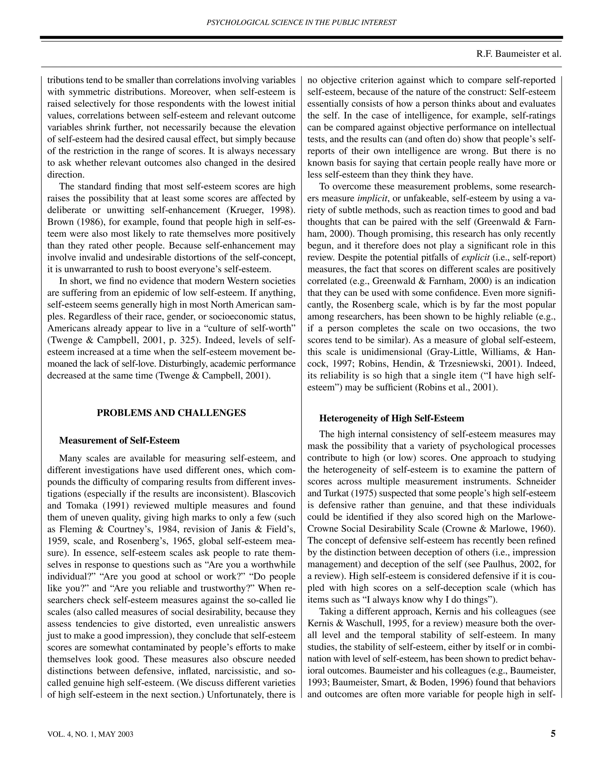 PSYCHOLOGICAL SCIENCE IN THE PUBLIC INTEREST



                                                                                                                     R.F. Baumeister et al.

tributions tend to be smaller than correlations involving variables   no objective criterion against which to compare self-reported
with symmetric distributions. Moreover, when self-esteem is           self-esteem, because of the nature of the construct: Self-esteem
raised selectively for those respondents with the lowest initial      essentially consists of how a person thinks about and evaluates
values, correlations between self-esteem and relevant outcome         the self. In the case of intelligence, for example, self-ratings
variables shrink further, not necessarily because the elevation       can be compared against objective performance on intellectual
of self-esteem had the desired causal effect, but simply because      tests, and the results can (and often do) show that people’s self-
of the restriction in the range of scores. It is always necessary     reports of their own intelligence are wrong. But there is no
to ask whether relevant outcomes also changed in the desired          known basis for saying that certain people really have more or
direction.                                                            less self-esteem than they think they have.
    The standard ﬁnding that most self-esteem scores are high             To overcome these measurement problems, some research-
raises the possibility that at least some scores are affected by      ers measure implicit, or unfakeable, self-esteem by using a va-
deliberate or unwitting self-enhancement (Krueger, 1998).             riety of subtle methods, such as reaction times to good and bad
Brown (1986), for example, found that people high in self-es-         thoughts that can be paired with the self (Greenwald & Farn-
teem were also most likely to rate themselves more positively         ham, 2000). Though promising, this research has only recently
than they rated other people. Because self-enhancement may            begun, and it therefore does not play a signiﬁcant role in this
involve invalid and undesirable distortions of the self-concept,      review. Despite the potential pitfalls of explicit (i.e., self-report)
it is unwarranted to rush to boost everyone’s self-esteem.            measures, the fact that scores on different scales are positively
    In short, we ﬁnd no evidence that modern Western societies        correlated (e.g., Greenwald & Farnham, 2000) is an indication
are suffering from an epidemic of low self-esteem. If anything,       that they can be used with some conﬁdence. Even more signiﬁ-
self-esteem seems generally high in most North American sam-          cantly, the Rosenberg scale, which is by far the most popular
ples. Regardless of their race, gender, or socioeconomic status,      among researchers, has been shown to be highly reliable (e.g.,
Americans already appear to live in a “culture of self-worth”         if a person completes the scale on two occasions, the two
(Twenge & Campbell, 2001, p. 325). Indeed, levels of self-            scores tend to be similar). As a measure of global self-esteem,
esteem increased at a time when the self-esteem movement be-          this scale is unidimensional (Gray-Little, Williams, & Han-
moaned the lack of self-love. Disturbingly, academic performance      cock, 1997; Robins, Hendin, & Trzesniewski, 2001). Indeed,
decreased at the same time (Twenge & Campbell, 2001).                 its reliability is so high that a single item (“I have high self-
                                                                      esteem”) may be sufﬁcient (Robins et al., 2001).

             PROBLEMS AND CHALLENGES
                                                                         Heterogeneity of High Self-Esteem
                                                                         The high internal consistency of self-esteem measures may
   Measurement of Self-Esteem
                                                                      mask the possibility that a variety of psychological processes
   Many scales are available for measuring self-esteem, and           contribute to high (or low) scores. One approach to studying
different investigations have used different ones, which com-         the heterogeneity of self-esteem is to examine the pattern of
pounds the difﬁculty of comparing results from different inves-       scores across multiple measurement instruments. Schneider
tigations (especially if the results are inconsistent). Blascovich    and Turkat (1975) suspected that some people’s high self-esteem
and Tomaka (1991) reviewed multiple measures and found                is defensive rather than genuine, and that these individuals
them of uneven quality, giving high marks to only a few (such         could be identiﬁed if they also scored high on the Marlowe-
as Fleming & Courtney’s, 1984, revision of Janis & Field’s,           Crowne Social Desirability Scale (Crowne & Marlowe, 1960).
1959, scale, and Rosenberg’s, 1965, global self-esteem mea-           The concept of defensive self-esteem has recently been reﬁned
sure). In essence, self-esteem scales ask people to rate them-        by the distinction between deception of others (i.e., impression
selves in response to questions such as “Are you a worthwhile         management) and deception of the self (see Paulhus, 2002, for
individual?” “Are you good at school or work?” “Do people             a review). High self-esteem is considered defensive if it is cou-
like you?” and “Are you reliable and trustworthy?” When re-           pled with high scores on a self-deception scale (which has
searchers check self-esteem measures against the so-called lie        items such as “I always know why I do things”).
scales (also called measures of social desirability, because they        Taking a different approach, Kernis and his colleagues (see
assess tendencies to give distorted, even unrealistic answers         Kernis & Waschull, 1995, for a review) measure both the over-
just to make a good impression), they conclude that self-esteem       all level and the temporal stability of self-esteem. In many
scores are somewhat contaminated by people’s efforts to make          studies, the stability of self-esteem, either by itself or in combi-
themselves look good. These measures also obscure needed              nation with level of self-esteem, has been shown to predict behav-
distinctions between defensive, inﬂated, narcissistic, and so-        ioral outcomes. Baumeister and his colleagues (e.g., Baumeister,
called genuine high self-esteem. (We discuss different varieties      1993; Baumeister, Smart, & Boden, 1996) found that behaviors
of high self-esteem in the next section.) Unfortunately, there is     and outcomes are often more variable for people high in self-



VOL. 4, NO. 1, MAY 2003                                                                                                                   5
 