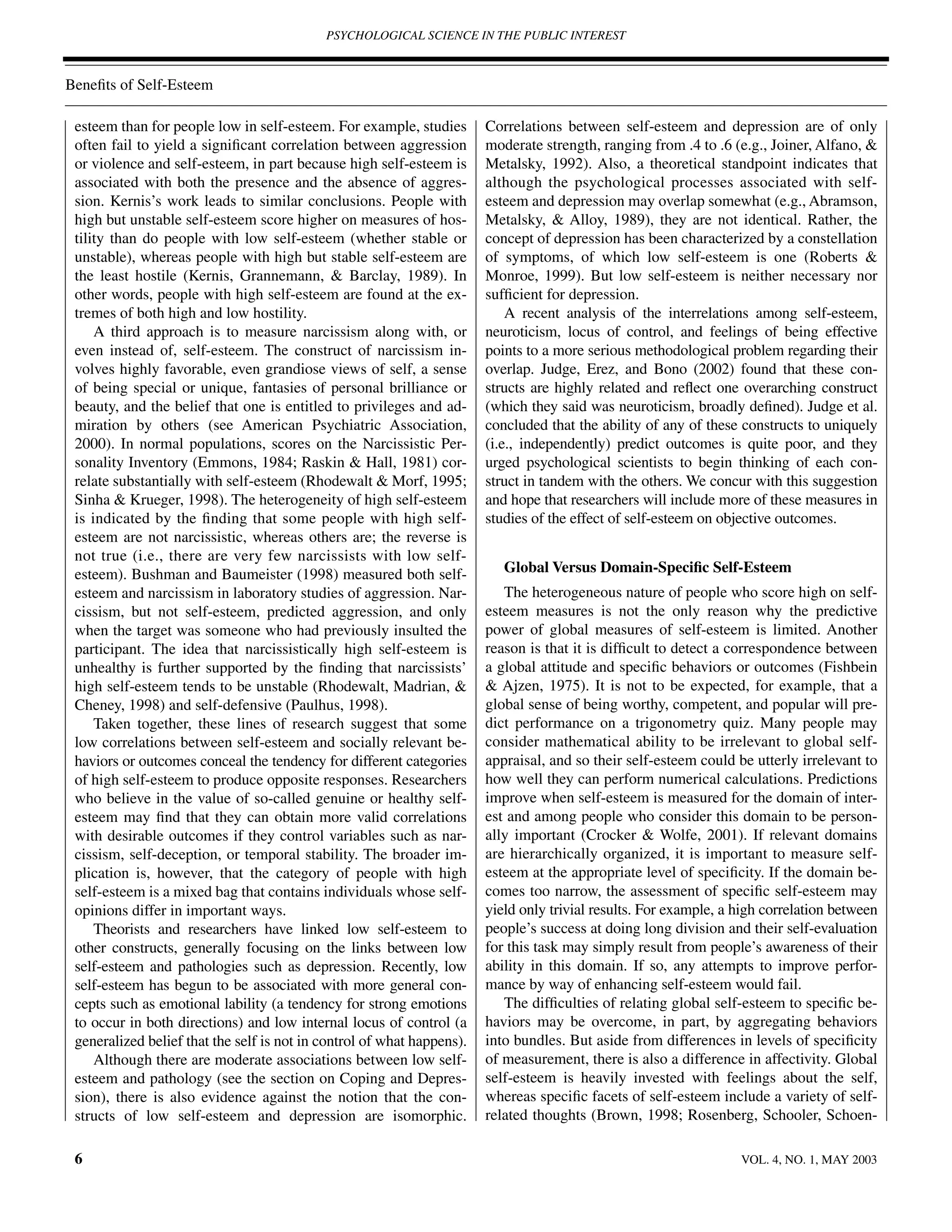 PSYCHOLOGICAL SCIENCE IN THE PUBLIC INTEREST



Beneﬁts of Self-Esteem

 esteem than for people low in self-esteem. For example, studies        Correlations between self-esteem and depression are of only
 often fail to yield a signiﬁcant correlation between aggression        moderate strength, ranging from .4 to .6 (e.g., Joiner, Alfano, &
 or violence and self-esteem, in part because high self-esteem is       Metalsky, 1992). Also, a theoretical standpoint indicates that
 associated with both the presence and the absence of aggres-           although the psychological processes associated with self-
 sion. Kernis’s work leads to similar conclusions. People with          esteem and depression may overlap somewhat (e.g., Abramson,
 high but unstable self-esteem score higher on measures of hos-         Metalsky, & Alloy, 1989), they are not identical. Rather, the
 tility than do people with low self-esteem (whether stable or          concept of depression has been characterized by a constellation
 unstable), whereas people with high but stable self-esteem are         of symptoms, of which low self-esteem is one (Roberts &
 the least hostile (Kernis, Grannemann, & Barclay, 1989). In            Monroe, 1999). But low self-esteem is neither necessary nor
 other words, people with high self-esteem are found at the ex-         sufﬁcient for depression.
 tremes of both high and low hostility.                                     A recent analysis of the interrelations among self-esteem,
     A third approach is to measure narcissism along with, or           neuroticism, locus of control, and feelings of being effective
 even instead of, self-esteem. The construct of narcissism in-          points to a more serious methodological problem regarding their
 volves highly favorable, even grandiose views of self, a sense         overlap. Judge, Erez, and Bono (2002) found that these con-
 of being special or unique, fantasies of personal brilliance or        structs are highly related and reﬂect one overarching construct
 beauty, and the belief that one is entitled to privileges and ad-      (which they said was neuroticism, broadly deﬁned). Judge et al.
 miration by others (see American Psychiatric Association,              concluded that the ability of any of these constructs to uniquely
 2000). In normal populations, scores on the Narcissistic Per-          (i.e., independently) predict outcomes is quite poor, and they
 sonality Inventory (Emmons, 1984; Raskin & Hall, 1981) cor-            urged psychological scientists to begin thinking of each con-
 relate substantially with self-esteem (Rhodewalt & Morf, 1995;         struct in tandem with the others. We concur with this suggestion
 Sinha & Krueger, 1998). The heterogeneity of high self-esteem          and hope that researchers will include more of these measures in
 is indicated by the ﬁnding that some people with high self-            studies of the effect of self-esteem on objective outcomes.
 esteem are not narcissistic, whereas others are; the reverse is
 not true (i.e., there are very few narcissists with low self-
 esteem). Bushman and Baumeister (1998) measured both self-                Global Versus Domain-Speciﬁc Self-Esteem
 esteem and narcissism in laboratory studies of aggression. Nar-           The heterogeneous nature of people who score high on self-
 cissism, but not self-esteem, predicted aggression, and only           esteem measures is not the only reason why the predictive
 when the target was someone who had previously insulted the            power of global measures of self-esteem is limited. Another
 participant. The idea that narcissistically high self-esteem is        reason is that it is difﬁcult to detect a correspondence between
 unhealthy is further supported by the ﬁnding that narcissists’         a global attitude and speciﬁc behaviors or outcomes (Fishbein
 high self-esteem tends to be unstable (Rhodewalt, Madrian, &           & Ajzen, 1975). It is not to be expected, for example, that a
 Cheney, 1998) and self-defensive (Paulhus, 1998).                      global sense of being worthy, competent, and popular will pre-
     Taken together, these lines of research suggest that some          dict performance on a trigonometry quiz. Many people may
 low correlations between self-esteem and socially relevant be-         consider mathematical ability to be irrelevant to global self-
 haviors or outcomes conceal the tendency for different categories      appraisal, and so their self-esteem could be utterly irrelevant to
 of high self-esteem to produce opposite responses. Researchers         how well they can perform numerical calculations. Predictions
 who believe in the value of so-called genuine or healthy self-         improve when self-esteem is measured for the domain of inter-
 esteem may ﬁnd that they can obtain more valid correlations            est and among people who consider this domain to be person-
 with desirable outcomes if they control variables such as nar-         ally important (Crocker & Wolfe, 2001). If relevant domains
 cissism, self-deception, or temporal stability. The broader im-        are hierarchically organized, it is important to measure self-
 plication is, however, that the category of people with high           esteem at the appropriate level of speciﬁcity. If the domain be-
 self-esteem is a mixed bag that contains individuals whose self-       comes too narrow, the assessment of speciﬁc self-esteem may
 opinions differ in important ways.                                     yield only trivial results. For example, a high correlation between
     Theorists and researchers have linked low self-esteem to           people’s success at doing long division and their self-evaluation
 other constructs, generally focusing on the links between low          for this task may simply result from people’s awareness of their
 self-esteem and pathologies such as depression. Recently, low          ability in this domain. If so, any attempts to improve perfor-
 self-esteem has begun to be associated with more general con-          mance by way of enhancing self-esteem would fail.
 cepts such as emotional lability (a tendency for strong emotions          The difﬁculties of relating global self-esteem to speciﬁc be-
 to occur in both directions) and low internal locus of control (a      haviors may be overcome, in part, by aggregating behaviors
 generalized belief that the self is not in control of what happens).   into bundles. But aside from differences in levels of speciﬁcity
     Although there are moderate associations between low self-         of measurement, there is also a difference in affectivity. Global
 esteem and pathology (see the section on Coping and Depres-            self-esteem is heavily invested with feelings about the self,
 sion), there is also evidence against the notion that the con-         whereas speciﬁc facets of self-esteem include a variety of self-
 structs of low self-esteem and depression are isomorphic.              related thoughts (Brown, 1998; Rosenberg, Schooler, Schoen-

 6                                                                                                                 VOL. 4, NO. 1, MAY 2003
 