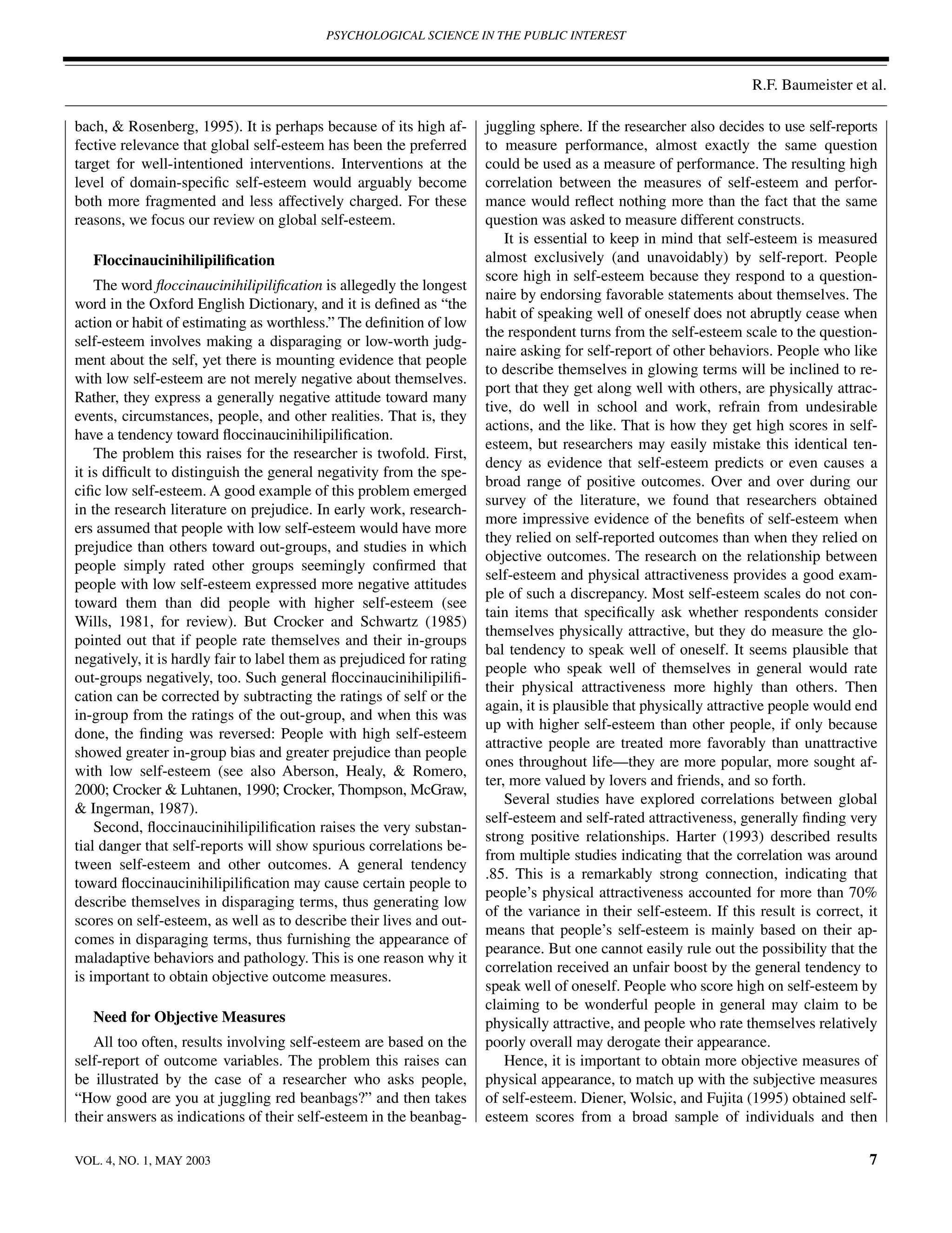 PSYCHOLOGICAL SCIENCE IN THE PUBLIC INTEREST



                                                                                                                    R.F. Baumeister et al.

bach, & Rosenberg, 1995). It is perhaps because of its high af-        juggling sphere. If the researcher also decides to use self-reports
fective relevance that global self-esteem has been the preferred       to measure performance, almost exactly the same question
target for well-intentioned interventions. Interventions at the        could be used as a measure of performance. The resulting high
level of domain-speciﬁc self-esteem would arguably become              correlation between the measures of self-esteem and perfor-
both more fragmented and less affectively charged. For these           mance would reﬂect nothing more than the fact that the same
reasons, we focus our review on global self-esteem.                    question was asked to measure different constructs.
                                                                           It is essential to keep in mind that self-esteem is measured
   Floccinaucinihilipiliﬁcation                                        almost exclusively (and unavoidably) by self-report. People
                                                                       score high in self-esteem because they respond to a question-
    The word ﬂoccinaucinihilipiliﬁcation is allegedly the longest
                                                                       naire by endorsing favorable statements about themselves. The
word in the Oxford English Dictionary, and it is deﬁned as “the
                                                                       habit of speaking well of oneself does not abruptly cease when
action or habit of estimating as worthless.” The deﬁnition of low
                                                                       the respondent turns from the self-esteem scale to the question-
self-esteem involves making a disparaging or low-worth judg-
                                                                       naire asking for self-report of other behaviors. People who like
ment about the self, yet there is mounting evidence that people
                                                                       to describe themselves in glowing terms will be inclined to re-
with low self-esteem are not merely negative about themselves.
                                                                       port that they get along well with others, are physically attrac-
Rather, they express a generally negative attitude toward many
                                                                       tive, do well in school and work, refrain from undesirable
events, circumstances, people, and other realities. That is, they
                                                                       actions, and the like. That is how they get high scores in self-
have a tendency toward ﬂoccinaucinihilipiliﬁcation.
                                                                       esteem, but researchers may easily mistake this identical ten-
    The problem this raises for the researcher is twofold. First,
                                                                       dency as evidence that self-esteem predicts or even causes a
it is difﬁcult to distinguish the general negativity from the spe-
                                                                       broad range of positive outcomes. Over and over during our
ciﬁc low self-esteem. A good example of this problem emerged
                                                                       survey of the literature, we found that researchers obtained
in the research literature on prejudice. In early work, research-
                                                                       more impressive evidence of the beneﬁts of self-esteem when
ers assumed that people with low self-esteem would have more
                                                                       they relied on self-reported outcomes than when they relied on
prejudice than others toward out-groups, and studies in which
                                                                       objective outcomes. The research on the relationship between
people simply rated other groups seemingly conﬁrmed that
                                                                       self-esteem and physical attractiveness provides a good exam-
people with low self-esteem expressed more negative attitudes
                                                                       ple of such a discrepancy. Most self-esteem scales do not con-
toward them than did people with higher self-esteem (see
                                                                       tain items that speciﬁcally ask whether respondents consider
Wills, 1981, for review). But Crocker and Schwartz (1985)
                                                                       themselves physically attractive, but they do measure the glo-
pointed out that if people rate themselves and their in-groups
                                                                       bal tendency to speak well of oneself. It seems plausible that
negatively, it is hardly fair to label them as prejudiced for rating
                                                                       people who speak well of themselves in general would rate
out-groups negatively, too. Such general ﬂoccinaucinihilipiliﬁ-
                                                                       their physical attractiveness more highly than others. Then
cation can be corrected by subtracting the ratings of self or the
                                                                       again, it is plausible that physically attractive people would end
in-group from the ratings of the out-group, and when this was
                                                                       up with higher self-esteem than other people, if only because
done, the ﬁnding was reversed: People with high self-esteem
                                                                       attractive people are treated more favorably than unattractive
showed greater in-group bias and greater prejudice than people
                                                                       ones throughout life—they are more popular, more sought af-
with low self-esteem (see also Aberson, Healy, & Romero,
                                                                       ter, more valued by lovers and friends, and so forth.
2000; Crocker & Luhtanen, 1990; Crocker, Thompson, McGraw,
                                                                           Several studies have explored correlations between global
& Ingerman, 1987).
                                                                       self-esteem and self-rated attractiveness, generally ﬁnding very
    Second, ﬂoccinaucinihilipiliﬁcation raises the very substan-
                                                                       strong positive relationships. Harter (1993) described results
tial danger that self-reports will show spurious correlations be-
                                                                       from multiple studies indicating that the correlation was around
tween self-esteem and other outcomes. A general tendency
                                                                       .85. This is a remarkably strong connection, indicating that
toward ﬂoccinaucinihilipiliﬁcation may cause certain people to
                                                                       people’s physical attractiveness accounted for more than 70%
describe themselves in disparaging terms, thus generating low
                                                                       of the variance in their self-esteem. If this result is correct, it
scores on self-esteem, as well as to describe their lives and out-
                                                                       means that people’s self-esteem is mainly based on their ap-
comes in disparaging terms, thus furnishing the appearance of
                                                                       pearance. But one cannot easily rule out the possibility that the
maladaptive behaviors and pathology. This is one reason why it
                                                                       correlation received an unfair boost by the general tendency to
is important to obtain objective outcome measures.
                                                                       speak well of oneself. People who score high on self-esteem by
                                                                       claiming to be wonderful people in general may claim to be
   Need for Objective Measures                                         physically attractive, and people who rate themselves relatively
   All too often, results involving self-esteem are based on the       poorly overall may derogate their appearance.
self-report of outcome variables. The problem this raises can              Hence, it is important to obtain more objective measures of
be illustrated by the case of a researcher who asks people,            physical appearance, to match up with the subjective measures
“How good are you at juggling red beanbags?” and then takes            of self-esteem. Diener, Wolsic, and Fujita (1995) obtained self-
their answers as indications of their self-esteem in the beanbag-      esteem scores from a broad sample of individuals and then

VOL. 4, NO. 1, MAY 2003                                                                                                                 7
 
