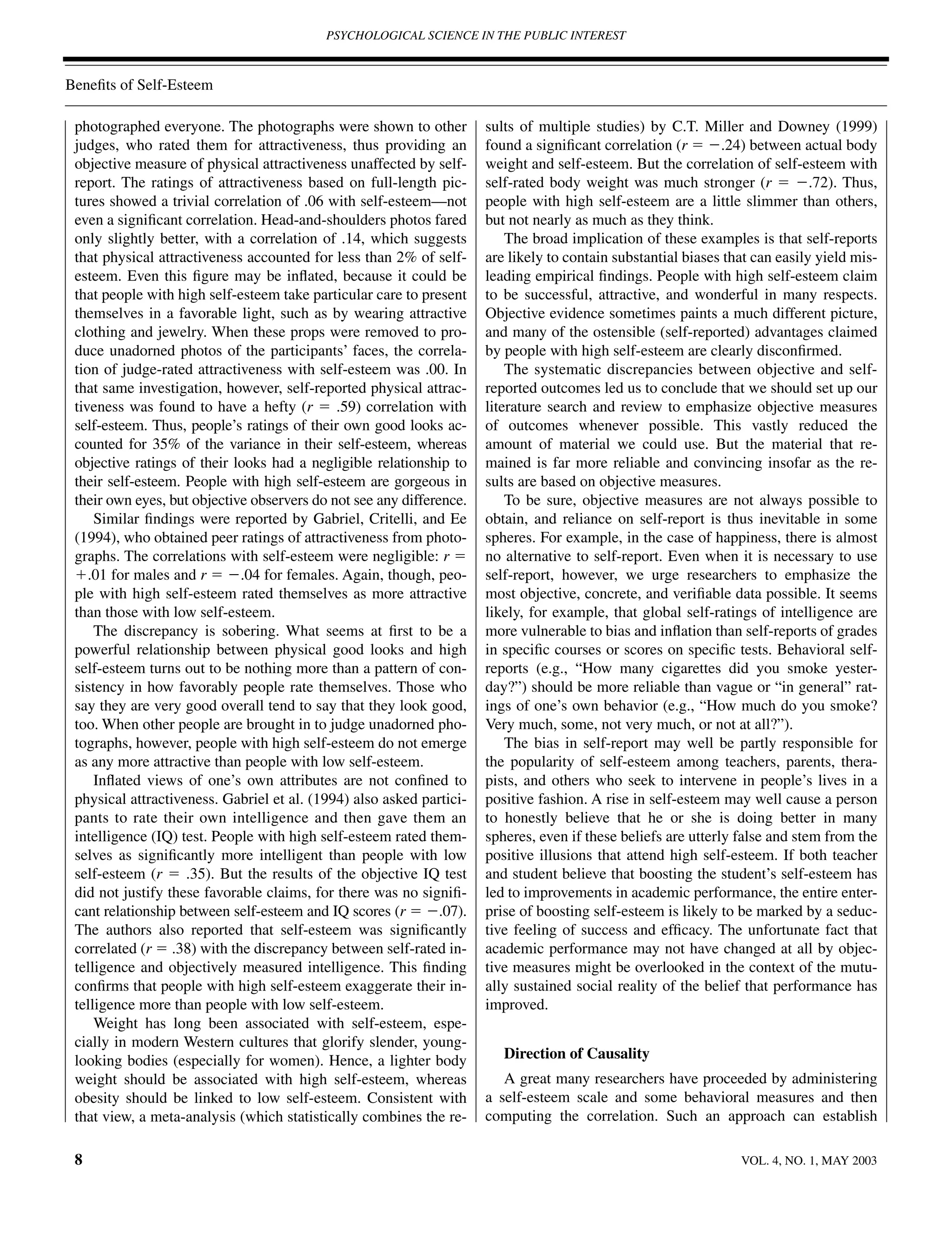 PSYCHOLOGICAL SCIENCE IN THE PUBLIC INTEREST



Beneﬁts of Self-Esteem

 photographed everyone. The photographs were shown to other           sults of multiple studies) by C.T. Miller and Downey (1999)
 judges, who rated them for attractiveness, thus providing an         found a signiﬁcant correlation (r ϭ Ϫ.24) between actual body
 objective measure of physical attractiveness unaffected by self-     weight and self-esteem. But the correlation of self-esteem with
 report. The ratings of attractiveness based on full-length pic-      self-rated body weight was much stronger (r ϭ Ϫ.72). Thus,
 tures showed a trivial correlation of .06 with self-esteem—not       people with high self-esteem are a little slimmer than others,
 even a signiﬁcant correlation. Head-and-shoulders photos fared       but not nearly as much as they think.
 only slightly better, with a correlation of .14, which suggests          The broad implication of these examples is that self-reports
 that physical attractiveness accounted for less than 2% of self-     are likely to contain substantial biases that can easily yield mis-
 esteem. Even this ﬁgure may be inﬂated, because it could be          leading empirical ﬁndings. People with high self-esteem claim
 that people with high self-esteem take particular care to present    to be successful, attractive, and wonderful in many respects.
 themselves in a favorable light, such as by wearing attractive       Objective evidence sometimes paints a much different picture,
 clothing and jewelry. When these props were removed to pro-          and many of the ostensible (self-reported) advantages claimed
 duce unadorned photos of the participants’ faces, the correla-       by people with high self-esteem are clearly disconﬁrmed.
 tion of judge-rated attractiveness with self-esteem was .00. In          The systematic discrepancies between objective and self-
 that same investigation, however, self-reported physical attrac-     reported outcomes led us to conclude that we should set up our
 tiveness was found to have a hefty (r ϭ .59) correlation with        literature search and review to emphasize objective measures
 self-esteem. Thus, people’s ratings of their own good looks ac-      of outcomes whenever possible. This vastly reduced the
 counted for 35% of the variance in their self-esteem, whereas        amount of material we could use. But the material that re-
 objective ratings of their looks had a negligible relationship to    mained is far more reliable and convincing insofar as the re-
 their self-esteem. People with high self-esteem are gorgeous in      sults are based on objective measures.
 their own eyes, but objective observers do not see any difference.       To be sure, objective measures are not always possible to
     Similar ﬁndings were reported by Gabriel, Critelli, and Ee       obtain, and reliance on self-report is thus inevitable in some
 (1994), who obtained peer ratings of attractiveness from photo-      spheres. For example, in the case of happiness, there is almost
 graphs. The correlations with self-esteem were negligible: r ϭ       no alternative to self-report. Even when it is necessary to use
 ϩ.01 for males and r ϭ Ϫ.04 for females. Again, though, peo-         self-report, however, we urge researchers to emphasize the
 ple with high self-esteem rated themselves as more attractive        most objective, concrete, and veriﬁable data possible. It seems
 than those with low self-esteem.                                     likely, for example, that global self-ratings of intelligence are
     The discrepancy is sobering. What seems at ﬁrst to be a          more vulnerable to bias and inﬂation than self-reports of grades
 powerful relationship between physical good looks and high           in speciﬁc courses or scores on speciﬁc tests. Behavioral self-
 self-esteem turns out to be nothing more than a pattern of con-      reports (e.g., “How many cigarettes did you smoke yester-
 sistency in how favorably people rate themselves. Those who          day?”) should be more reliable than vague or “in general” rat-
 say they are very good overall tend to say that they look good,      ings of one’s own behavior (e.g., “How much do you smoke?
 too. When other people are brought in to judge unadorned pho-        Very much, some, not very much, or not at all?”).
 tographs, however, people with high self-esteem do not emerge            The bias in self-report may well be partly responsible for
 as any more attractive than people with low self-esteem.             the popularity of self-esteem among teachers, parents, thera-
     Inﬂated views of one’s own attributes are not conﬁned to         pists, and others who seek to intervene in people’s lives in a
 physical attractiveness. Gabriel et al. (1994) also asked partici-   positive fashion. A rise in self-esteem may well cause a person
 pants to rate their own intelligence and then gave them an           to honestly believe that he or she is doing better in many
 intelligence (IQ) test. People with high self-esteem rated them-     spheres, even if these beliefs are utterly false and stem from the
 selves as signiﬁcantly more intelligent than people with low         positive illusions that attend high self-esteem. If both teacher
 self-esteem (r ϭ .35). But the results of the objective IQ test      and student believe that boosting the student’s self-esteem has
 did not justify these favorable claims, for there was no signiﬁ-     led to improvements in academic performance, the entire enter-
 cant relationship between self-esteem and IQ scores (r ϭ Ϫ.07).      prise of boosting self-esteem is likely to be marked by a seduc-
 The authors also reported that self-esteem was signiﬁcantly          tive feeling of success and efﬁcacy. The unfortunate fact that
 correlated (r ϭ .38) with the discrepancy between self-rated in-     academic performance may not have changed at all by objec-
 telligence and objectively measured intelligence. This ﬁnding        tive measures might be overlooked in the context of the mutu-
 conﬁrms that people with high self-esteem exaggerate their in-       ally sustained social reality of the belief that performance has
 telligence more than people with low self-esteem.                    improved.
     Weight has long been associated with self-esteem, espe-
 cially in modern Western cultures that glorify slender, young-
 looking bodies (especially for women). Hence, a lighter body            Direction of Causality
 weight should be associated with high self-esteem, whereas              A great many researchers have proceeded by administering
 obesity should be linked to low self-esteem. Consistent with         a self-esteem scale and some behavioral measures and then
 that view, a meta-analysis (which statistically combines the re-     computing the correlation. Such an approach can establish

 8                                                                                                               VOL. 4, NO. 1, MAY 2003
 