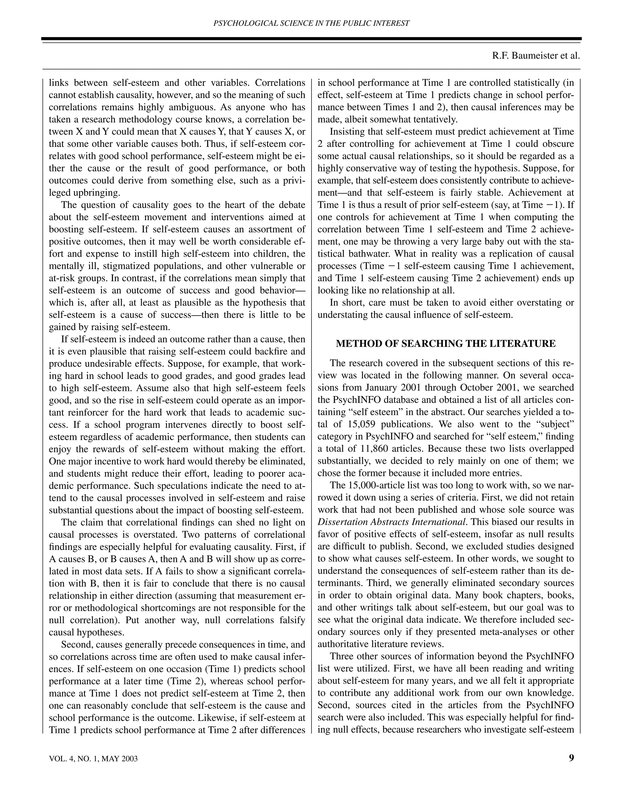 PSYCHOLOGICAL SCIENCE IN THE PUBLIC INTEREST



                                                                                                                 R.F. Baumeister et al.

links between self-esteem and other variables. Correlations          in school performance at Time 1 are controlled statistically (in
cannot establish causality, however, and so the meaning of such      effect, self-esteem at Time 1 predicts change in school perfor-
correlations remains highly ambiguous. As anyone who has             mance between Times 1 and 2), then causal inferences may be
taken a research methodology course knows, a correlation be-         made, albeit somewhat tentatively.
tween X and Y could mean that X causes Y, that Y causes X, or            Insisting that self-esteem must predict achievement at Time
that some other variable causes both. Thus, if self-esteem cor-      2 after controlling for achievement at Time 1 could obscure
relates with good school performance, self-esteem might be ei-       some actual causal relationships, so it should be regarded as a
ther the cause or the result of good performance, or both            highly conservative way of testing the hypothesis. Suppose, for
outcomes could derive from something else, such as a privi-          example, that self-esteem does consistently contribute to achieve-
leged upbringing.                                                    ment—and that self-esteem is fairly stable. Achievement at
    The question of causality goes to the heart of the debate        Time 1 is thus a result of prior self-esteem (say, at Time Ϫ1). If
about the self-esteem movement and interventions aimed at            one controls for achievement at Time 1 when computing the
boosting self-esteem. If self-esteem causes an assortment of         correlation between Time 1 self-esteem and Time 2 achieve-
positive outcomes, then it may well be worth considerable ef-        ment, one may be throwing a very large baby out with the sta-
fort and expense to instill high self-esteem into children, the      tistical bathwater. What in reality was a replication of causal
mentally ill, stigmatized populations, and other vulnerable or       processes (Time Ϫ1 self-esteem causing Time 1 achievement,
at-risk groups. In contrast, if the correlations mean simply that    and Time 1 self-esteem causing Time 2 achievement) ends up
self-esteem is an outcome of success and good behavior—              looking like no relationship at all.
which is, after all, at least as plausible as the hypothesis that        In short, care must be taken to avoid either overstating or
self-esteem is a cause of success—then there is little to be         understating the causal inﬂuence of self-esteem.
gained by raising self-esteem.
    If self-esteem is indeed an outcome rather than a cause, then        METHOD OF SEARCHING THE LITERATURE
it is even plausible that raising self-esteem could backﬁre and
produce undesirable effects. Suppose, for example, that work-            The research covered in the subsequent sections of this re-
ing hard in school leads to good grades, and good grades lead        view was located in the following manner. On several occa-
to high self-esteem. Assume also that high self-esteem feels         sions from January 2001 through October 2001, we searched
good, and so the rise in self-esteem could operate as an impor-      the PsychINFO database and obtained a list of all articles con-
tant reinforcer for the hard work that leads to academic suc-        taining “self esteem” in the abstract. Our searches yielded a to-
cess. If a school program intervenes directly to boost self-         tal of 15,059 publications. We also went to the “subject”
esteem regardless of academic performance, then students can         category in PsychINFO and searched for “self esteem,” ﬁnding
enjoy the rewards of self-esteem without making the effort.          a total of 11,860 articles. Because these two lists overlapped
One major incentive to work hard would thereby be eliminated,        substantially, we decided to rely mainly on one of them; we
and students might reduce their effort, leading to poorer aca-       chose the former because it included more entries.
demic performance. Such speculations indicate the need to at-            The 15,000-article list was too long to work with, so we nar-
tend to the causal processes involved in self-esteem and raise       rowed it down using a series of criteria. First, we did not retain
substantial questions about the impact of boosting self-esteem.      work that had not been published and whose sole source was
    The claim that correlational ﬁndings can shed no light on        Dissertation Abstracts International. This biased our results in
causal processes is overstated. Two patterns of correlational        favor of positive effects of self-esteem, insofar as null results
ﬁndings are especially helpful for evaluating causality. First, if   are difﬁcult to publish. Second, we excluded studies designed
A causes B, or B causes A, then A and B will show up as corre-       to show what causes self-esteem. In other words, we sought to
lated in most data sets. If A fails to show a signiﬁcant correla-    understand the consequences of self-esteem rather than its de-
tion with B, then it is fair to conclude that there is no causal     terminants. Third, we generally eliminated secondary sources
relationship in either direction (assuming that measurement er-      in order to obtain original data. Many book chapters, books,
ror or methodological shortcomings are not responsible for the       and other writings talk about self-esteem, but our goal was to
null correlation). Put another way, null correlations falsify        see what the original data indicate. We therefore included sec-
causal hypotheses.                                                   ondary sources only if they presented meta-analyses or other
    Second, causes generally precede consequences in time, and       authoritative literature reviews.
so correlations across time are often used to make causal infer-         Three other sources of information beyond the PsychINFO
ences. If self-esteem on one occasion (Time 1) predicts school       list were utilized. First, we have all been reading and writing
performance at a later time (Time 2), whereas school perfor-         about self-esteem for many years, and we all felt it appropriate
mance at Time 1 does not predict self-esteem at Time 2, then         to contribute any additional work from our own knowledge.
one can reasonably conclude that self-esteem is the cause and        Second, sources cited in the articles from the PsychINFO
school performance is the outcome. Likewise, if self-esteem at       search were also included. This was especially helpful for ﬁnd-
Time 1 predicts school performance at Time 2 after differences       ing null effects, because researchers who investigate self-esteem

VOL. 4, NO. 1, MAY 2003                                                                                                              9
 