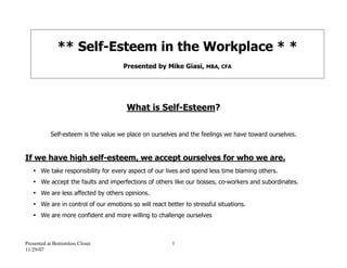 ** Self-Esteem in the Workplace * *
                                     Presented by Mike Giasi, MBA, CFA




                                      What is Self-Esteem?

           Self-esteem is the value we place on ourselves and the feelings we have toward ourselves.


If we have high self-esteem, we accept ourselves for who we are.
   • We take responsibility for every aspect of our lives and spend less time blaming others.
   • We accept the faults and imperfections of others like our bosses, co-workers and subordinates.
   • We are less affected by others opinions.
   • We are in control of our emotions so will react better to stressful situations.
   • We are more confident and more willing to challenge ourselves



Presented at Bottomless Closet                         1
11/29/07
 